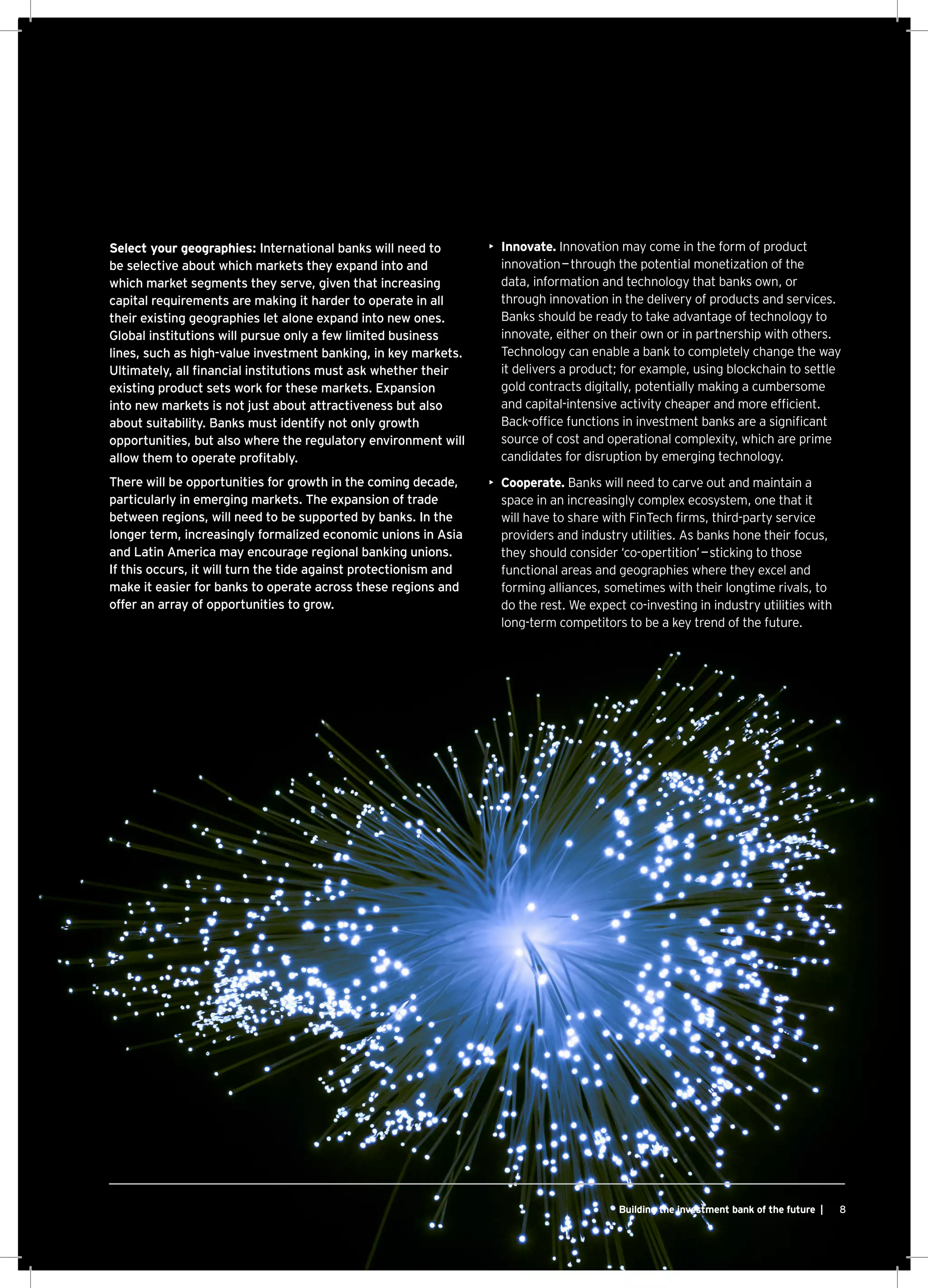 8Building the investment bank of the future |
Select your geographies: International banks will need to
be selective about which markets they expand into and
which market segments they serve, given that increasing
capital requirements are making it harder to operate in all
their existing geographies let alone expand into new ones.
Global institutions will pursue only a few limited business
lines, such as high-value investment banking, in key markets.
Ultimately, all financial institutions must ask whether their
existing product sets work for these markets. Expansion
into new markets is not just about attractiveness but also
about suitability. Banks must identify not only growth
opportunities, but also where the regulatory environment will
allow them to operate profitably.
There will be opportunities for growth in the coming decade,
particularly in emerging markets. The expansion of trade
between regions, will need to be supported by banks. In the
longer term, increasingly formalized economic unions in Asia
and Latin America may encourage regional banking unions.
If this occurs, it will turn the tide against protectionism and
make it easier for banks to operate across these regions and
offer an array of opportunities to grow.
•	 Innovate. Innovation may come in the form of product
innovation — through the potential monetization of the
data, information and technology that banks own, or
through innovation in the delivery of products and services.
Banks should be ready to take advantage of technology to
innovate, either on their own or in partnership with others.
Technology can enable a bank to completely change the way
it delivers a product; for example, using blockchain to settle
gold contracts digitally, potentially making a cumbersome
and capital-intensive activity cheaper and more efficient.
Back-office functions in investment banks are a significant
source of cost and operational complexity, which are prime
candidates for disruption by emerging technology.
•	 Cooperate. Banks will need to carve out and maintain a
space in an increasingly complex ecosystem, one that it
will have to share with FinTech firms, third-party service
providers and industry utilities. As banks hone their focus,
they should consider ‘co-opertition’ — sticking to those
functional areas and geographies where they excel and
forming alliances, sometimes with their longtime rivals, to
do the rest. We expect co-investing in industry utilities with
long-term competitors to be a key trend of the future.
 