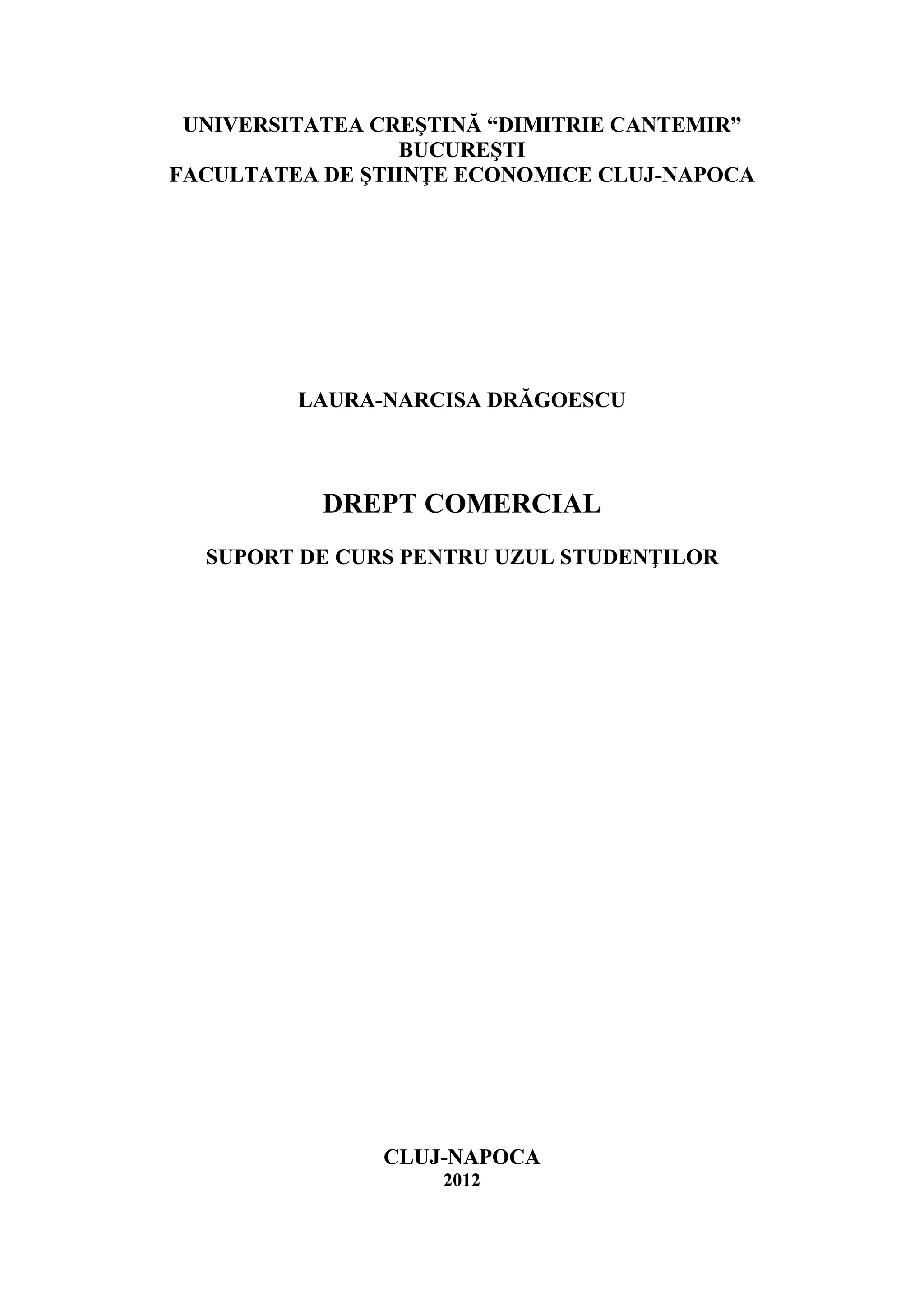 UNIVERSITATEA CREŞTINĂ “DIMITRIE CANTEMIR” 
BUCUREŞTI 
FACULTATEA DE ŞTIINŢE ECONOMICE CLUJ-NAPOCA 
LAURA-NARCISA DRĂGOESCU 
DREPT COMERCIAL 
SUPORT DE CURS PENTRU UZUL STUDENŢILOR 
CLUJ-NAPOCA 
2012  