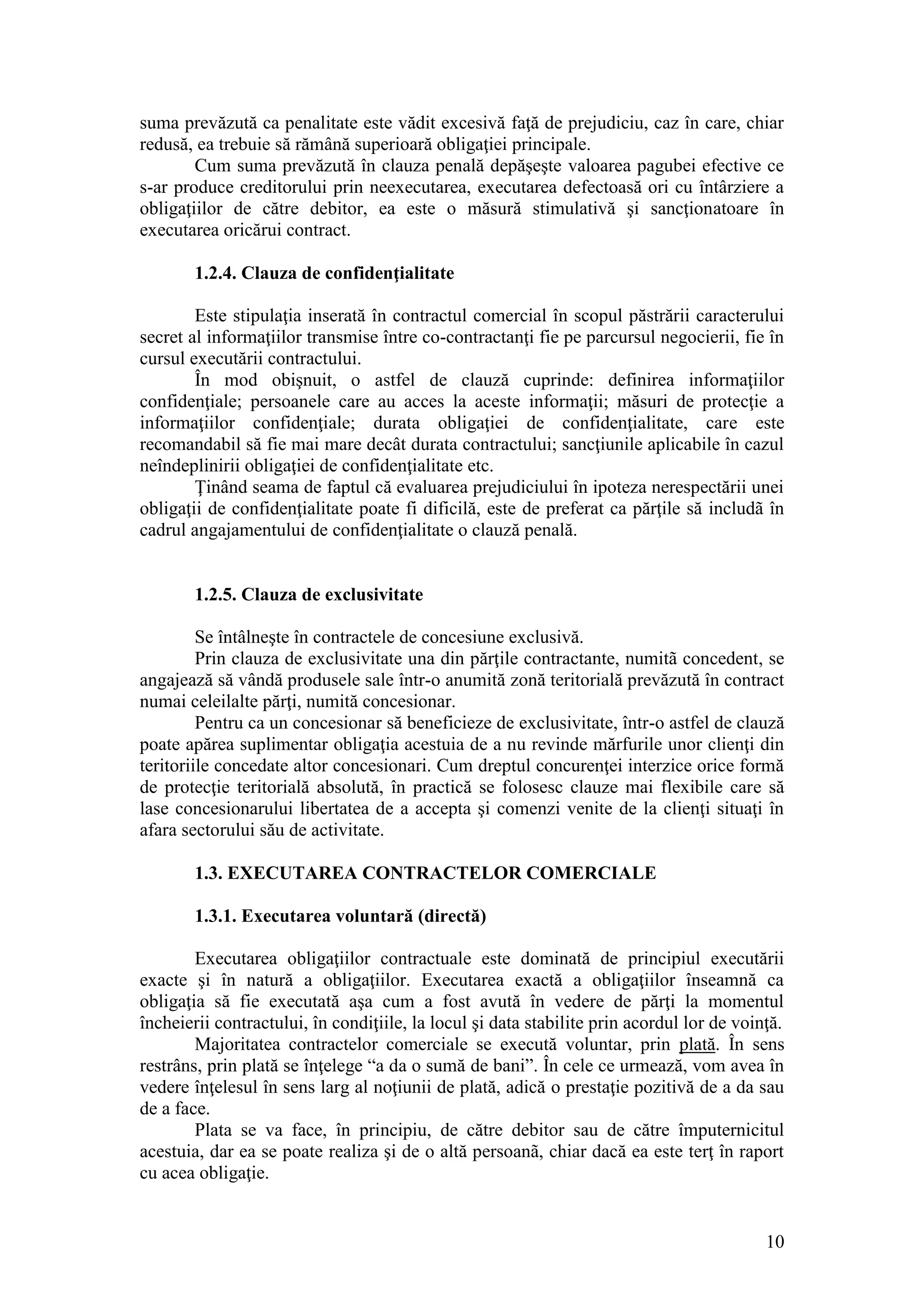 10 
suma prevăzută ca penalitate este vădit excesivă faţă de prejudiciu, caz în care, chiar redusă, ea trebuie să rămână superioară obligaţiei principale. 
Cum suma prevăzută în clauza penală depăşeşte valoarea pagubei efective ce s-ar produce creditorului prin neexecutarea, executarea defectoasă ori cu întârziere a obligaţiilor de către debitor, ea este o măsură stimulativă şi sancţionatoare în executarea oricărui contract. 
1.2.4. Clauza de confidenţialitate 
Este stipulaţia inserată în contractul comercial în scopul păstrării caracterului secret al informaţiilor transmise între co-contractanţi fie pe parcursul negocierii, fie în cursul executării contractului. 
În mod obişnuit, o astfel de clauză cuprinde: definirea informaţiilor confidenţiale; persoanele care au acces la aceste informaţii; măsuri de protecţie a informaţiilor confidenţiale; durata obligaţiei de confidenţialitate, care este recomandabil să fie mai mare decât durata contractului; sancţiunile aplicabile în cazul neîndeplinirii obligaţiei de confidenţialitate etc. 
Ţinând seama de faptul că evaluarea prejudiciului în ipoteza nerespectării unei obligaţii de confidenţialitate poate fi dificilă, este de preferat ca părţile să includã în cadrul angajamentului de confidenţialitate o clauză penală. 
1.2.5. Clauza de exclusivitate 
Se întâlneşte în contractele de concesiune exclusivă. 
Prin clauza de exclusivitate una din părţile contractante, numitã concedent, se angajează să vândă produsele sale într-o anumită zonă teritorială prevăzută în contract numai celeilalte părţi, numită concesionar. 
Pentru ca un concesionar să beneficieze de exclusivitate, într-o astfel de clauză poate apărea suplimentar obligaţia acestuia de a nu revinde mărfurile unor clienţi din teritoriile concedate altor concesionari. Cum dreptul concurenţei interzice orice formă de protecţie teritorială absolută, în practică se folosesc clauze mai flexibile care să lase concesionarului libertatea de a accepta şi comenzi venite de la clienţi situaţi în afara sectorului său de activitate. 
1.3. EXECUTAREA CONTRACTELOR COMERCIALE 
1.3.1. Executarea voluntară (directă) 
Executarea obligaţiilor contractuale este dominată de principiul executării exacte şi în natură a obligaţiilor. Executarea exactă a obligaţiilor înseamnă ca obligaţia să fie executată aşa cum a fost avută în vedere de părţi la momentul încheierii contractului, în condiţiile, la locul şi data stabilite prin acordul lor de voinţă. 
Majoritatea contractelor comerciale se execută voluntar, prin plată. În sens restrâns, prin plată se înţelege “a da o sumă de bani”. În cele ce urmează, vom avea în vedere înţelesul în sens larg al noţiunii de plată, adică o prestaţie pozitivă de a da sau de a face. 
Plata se va face, în principiu, de către debitor sau de către împuternicitul acestuia, dar ea se poate realiza şi de o altă persoanã, chiar dacă ea este terţ în raport cu acea obligaţie.  
