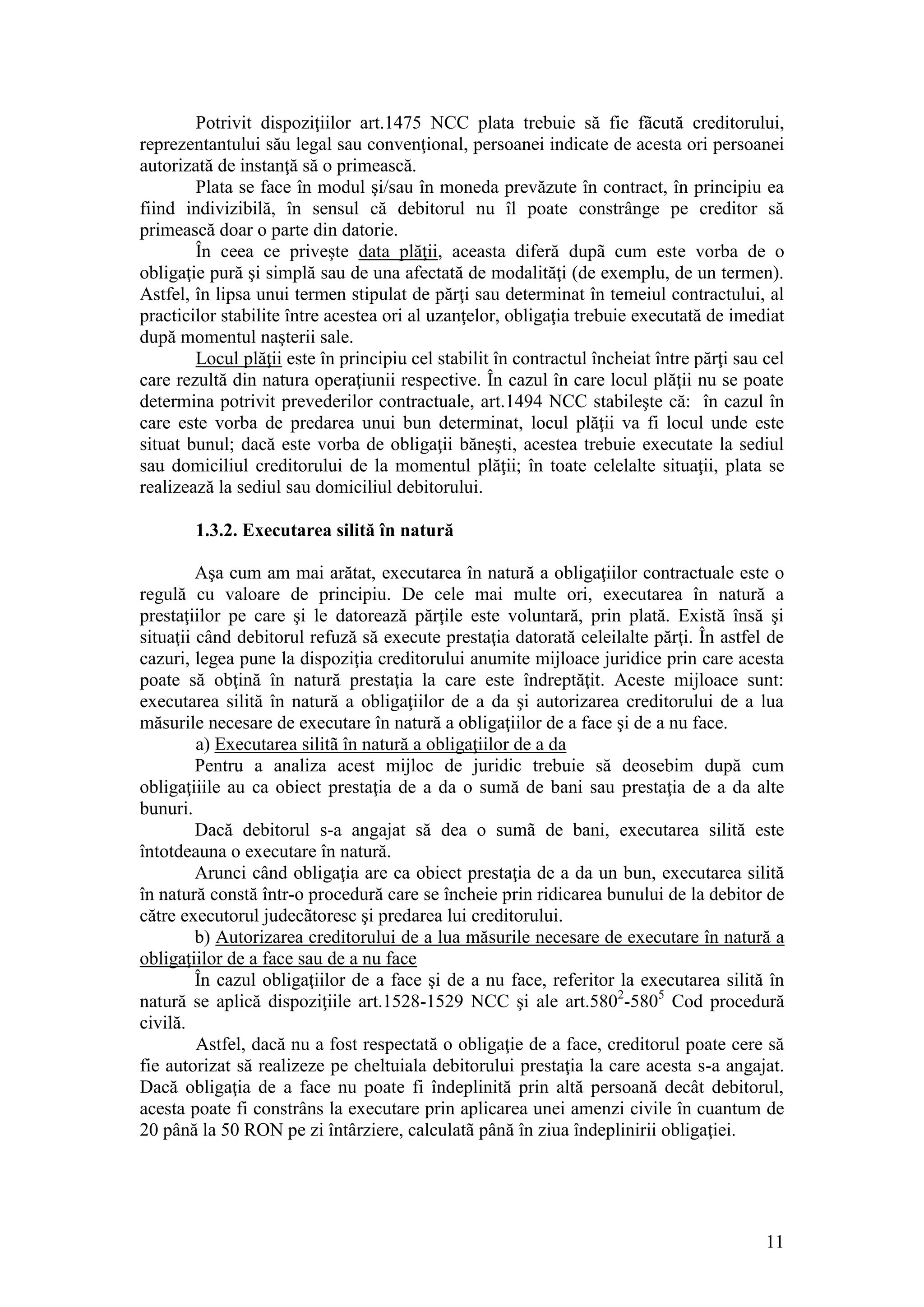 11 
Potrivit dispoziţiilor art.1475 NCC plata trebuie să fie fãcută creditorului, reprezentantului său legal sau convenţional, persoanei indicate de acesta ori persoanei autorizată de instanţă să o primească. 
Plata se face în modul şi/sau în moneda prevăzute în contract, în principiu ea fiind indivizibilă, în sensul că debitorul nu îl poate constrânge pe creditor să primească doar o parte din datorie. 
În ceea ce priveşte data plăţii, aceasta diferă dupã cum este vorba de o obligaţie pură şi simplă sau de una afectată de modalităţi (de exemplu, de un termen). Astfel, în lipsa unui termen stipulat de părţi sau determinat în temeiul contractului, al practicilor stabilite între acestea ori al uzanţelor, obligaţia trebuie executată de imediat după momentul naşterii sale. 
Locul plăţii este în principiu cel stabilit în contractul încheiat între părţi sau cel care rezultă din natura operaţiunii respective. În cazul în care locul plăţii nu se poate determina potrivit prevederilor contractuale, art.1494 NCC stabileşte că: în cazul în care este vorba de predarea unui bun determinat, locul plăţii va fi locul unde este situat bunul; dacă este vorba de obligaţii băneşti, acestea trebuie executate la sediul sau domiciliul creditorului de la momentul plăţii; în toate celelalte situaţii, plata se realizează la sediul sau domiciliul debitorului. 
1.3.2. Executarea silită în natură 
Aşa cum am mai arătat, executarea în natură a obligaţiilor contractuale este o regulă cu valoare de principiu. De cele mai multe ori, executarea în natură a prestaţiilor pe care şi le datorează părţile este voluntară, prin plată. Există însă şi situaţii când debitorul refuză să execute prestaţia datorată celeilalte părţi. În astfel de cazuri, legea pune la dispoziţia creditorului anumite mijloace juridice prin care acesta poate să obţină în natură prestaţia la care este îndreptăţit. Aceste mijloace sunt: executarea silită în natură a obligaţiilor de a da şi autorizarea creditorului de a lua măsurile necesare de executare în natură a obligaţiilor de a face şi de a nu face. 
a) Executarea silitã în natură a obligaţiilor de a da 
Pentru a analiza acest mijloc de juridic trebuie să deosebim după cum obligaţiiile au ca obiect prestaţia de a da o sumă de bani sau prestaţia de a da alte bunuri. 
Dacă debitorul s-a angajat să dea o sumã de bani, executarea silită este întotdeauna o executare în natură. 
Arunci când obligaţia are ca obiect prestaţia de a da un bun, executarea silită în natură constă într-o procedură care se încheie prin ridicarea bunului de la debitor de către executorul judecãtoresc şi predarea lui creditorului. 
b) Autorizarea creditorului de a lua măsurile necesare de executare în natură a obligaţiilor de a face sau de a nu face 
În cazul obligaţiilor de a face şi de a nu face, referitor la executarea silită în natură se aplică dispoziţiile art.1528-1529 NCC şi ale art.5802-5805 Cod procedură civilă. 
Astfel, dacă nu a fost respectată o obligaţie de a face, creditorul poate cere să fie autorizat să realizeze pe cheltuiala debitorului prestaţia la care acesta s-a angajat. Dacă obligaţia de a face nu poate fi îndeplinită prin altă persoană decât debitorul, acesta poate fi constrâns la executare prin aplicarea unei amenzi civile în cuantum de 20 până la 50 RON pe zi întârziere, calculatã până în ziua îndeplinirii obligaţiei.  