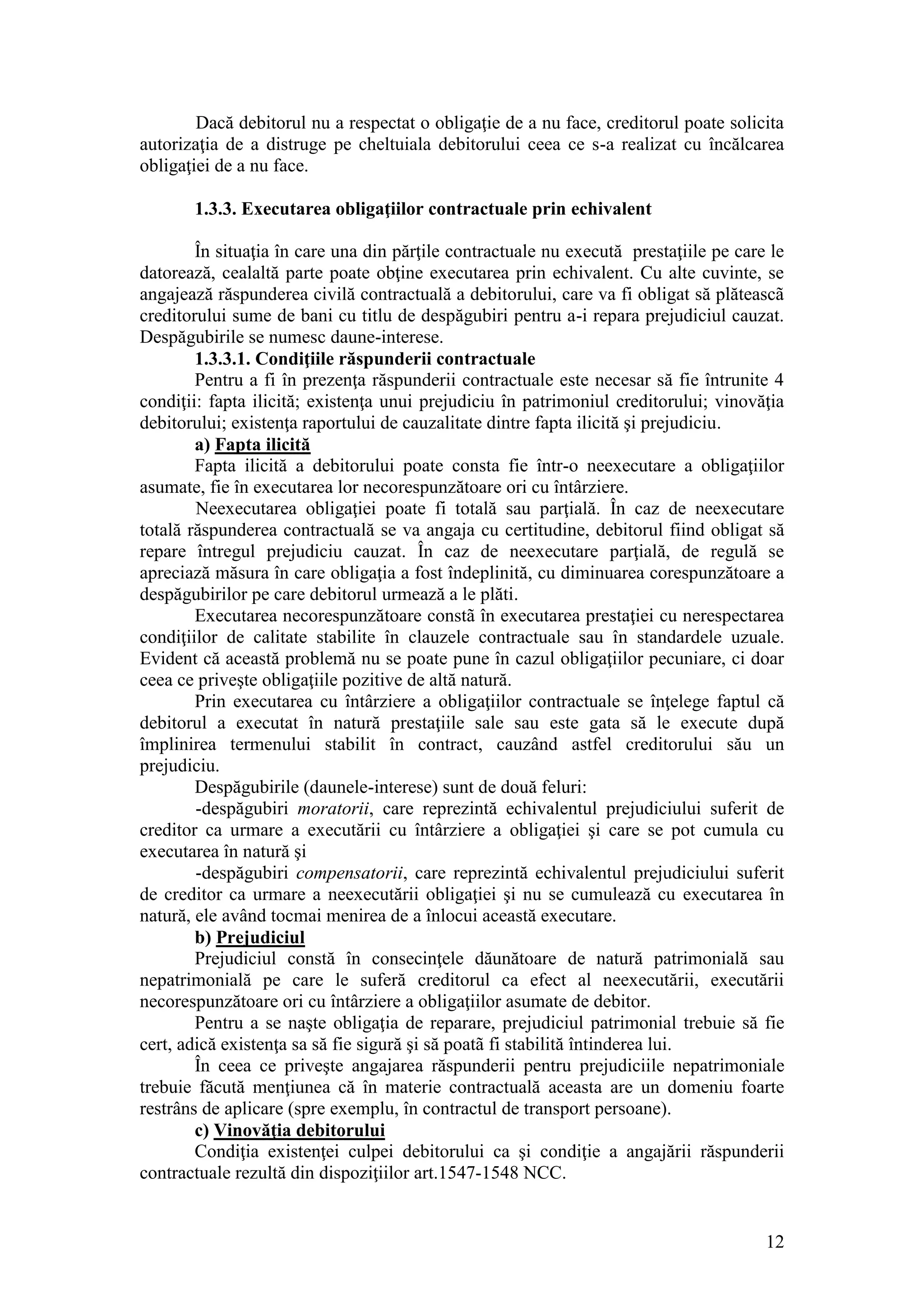 12 
Dacă debitorul nu a respectat o obligaţie de a nu face, creditorul poate solicita autorizaţia de a distruge pe cheltuiala debitorului ceea ce s-a realizat cu încălcarea obligaţiei de a nu face. 
1.3.3. Executarea obligaţiilor contractuale prin echivalent 
În situaţia în care una din părţile contractuale nu execută prestaţiile pe care le datorează, cealaltă parte poate obţine executarea prin echivalent. Cu alte cuvinte, se angajează răspunderea civilă contractuală a debitorului, care va fi obligat să plăteascã creditorului sume de bani cu titlu de despăgubiri pentru a-i repara prejudiciul cauzat. Despăgubirile se numesc daune-interese. 
1.3.3.1. Condiţiile răspunderii contractuale 
Pentru a fi în prezenţa răspunderii contractuale este necesar să fie întrunite 4 condiţii: fapta ilicită; existenţa unui prejudiciu în patrimoniul creditorului; vinovăţia debitorului; existenţa raportului de cauzalitate dintre fapta ilicită şi prejudiciu. 
a) Fapta ilicită 
Fapta ilicită a debitorului poate consta fie într-o neexecutare a obligaţiilor asumate, fie în executarea lor necorespunzătoare ori cu întârziere. 
Neexecutarea obligaţiei poate fi totală sau parţială. În caz de neexecutare totală răspunderea contractuală se va angaja cu certitudine, debitorul fiind obligat să repare întregul prejudiciu cauzat. În caz de neexecutare parţială, de regulă se apreciază măsura în care obligaţia a fost îndeplinită, cu diminuarea corespunzătoare a despăgubirilor pe care debitorul urmează a le plăti. 
Executarea necorespunzătoare constã în executarea prestaţiei cu nerespectarea condiţiilor de calitate stabilite în clauzele contractuale sau în standardele uzuale. Evident că această problemă nu se poate pune în cazul obligaţiilor pecuniare, ci doar ceea ce priveşte obligaţiile pozitive de altă natură. 
Prin executarea cu întârziere a obligaţiilor contractuale se înţelege faptul că debitorul a executat în natură prestaţiile sale sau este gata să le execute după împlinirea termenului stabilit în contract, cauzând astfel creditorului său un prejudiciu. 
Despăgubirile (daunele-interese) sunt de două feluri: 
-despăgubiri moratorii, care reprezintă echivalentul prejudiciului suferit de creditor ca urmare a executării cu întârziere a obligaţiei şi care se pot cumula cu executarea în natură şi 
-despăgubiri compensatorii, care reprezintă echivalentul prejudiciului suferit de creditor ca urmare a neexecutării obligaţiei şi nu se cumulează cu executarea în natură, ele având tocmai menirea de a înlocui această executare. 
b) Prejudiciul 
Prejudiciul constă în consecinţele dăunătoare de natură patrimonială sau nepatrimonială pe care le suferă creditorul ca efect al neexecutării, executării necorespunzătoare ori cu întârziere a obligaţiilor asumate de debitor. 
Pentru a se naşte obligaţia de reparare, prejudiciul patrimonial trebuie să fie cert, adică existenţa sa să fie sigură şi să poatã fi stabilită întinderea lui. 
În ceea ce priveşte angajarea răspunderii pentru prejudiciile nepatrimoniale trebuie făcută menţiunea că în materie contractuală aceasta are un domeniu foarte restrâns de aplicare (spre exemplu, în contractul de transport persoane). 
c) Vinovăţia debitorului 
Condiţia existenţei culpei debitorului ca şi condiţie a angajării răspunderii contractuale rezultă din dispoziţiilor art.1547-1548 NCC.  