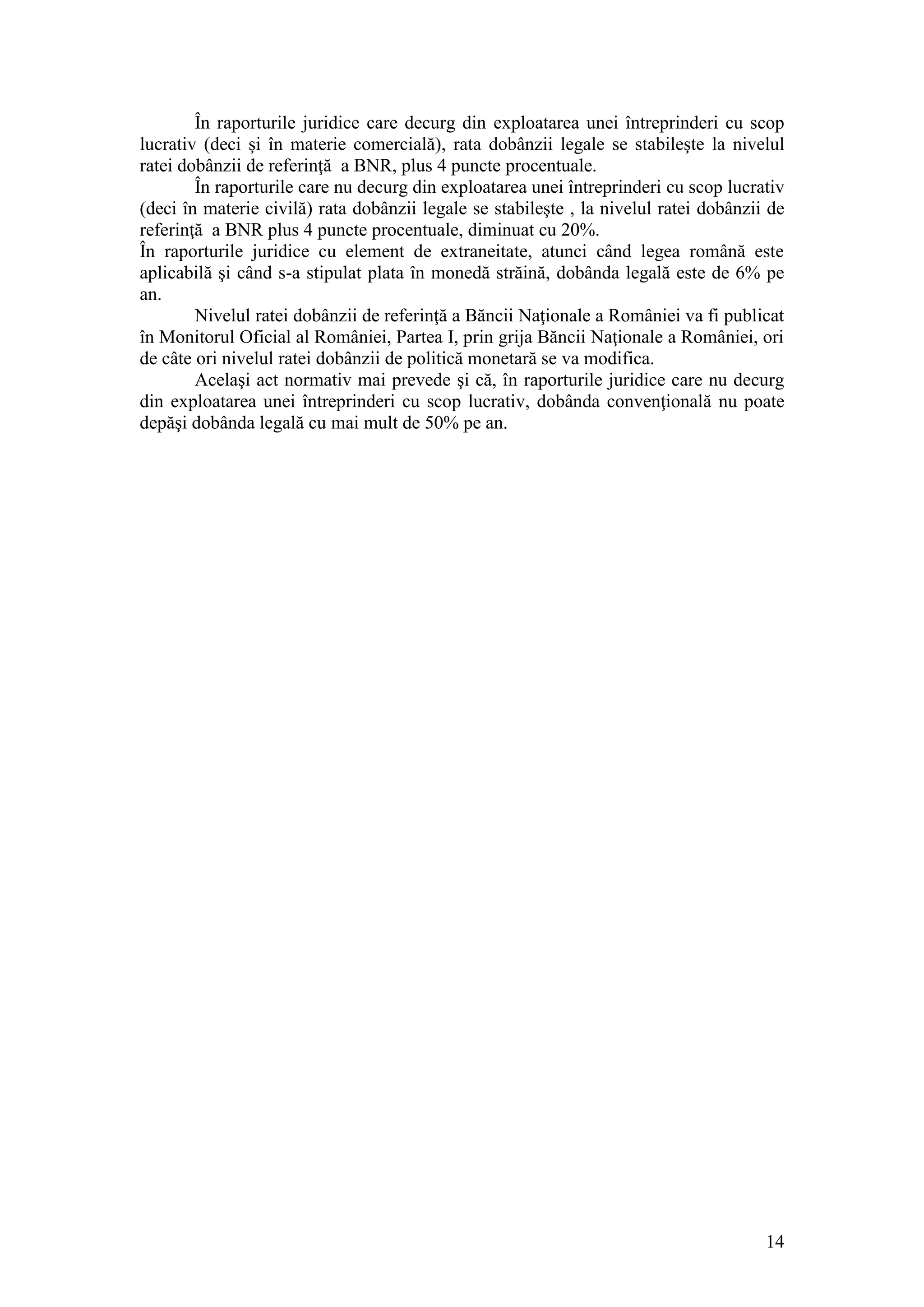 14 
În raporturile juridice care decurg din exploatarea unei întreprinderi cu scop lucrativ (deci şi în materie comercială), rata dobânzii legale se stabileşte la nivelul ratei dobânzii de referinţă a BNR, plus 4 puncte procentuale. În raporturile care nu decurg din exploatarea unei întreprinderi cu scop lucrativ (deci în materie civilă) rata dobânzii legale se stabileşte , la nivelul ratei dobânzii de referinţă a BNR plus 4 puncte procentuale, diminuat cu 20%. În raporturile juridice cu element de extraneitate, atunci când legea română este aplicabilă şi când s-a stipulat plata în monedă străină, dobânda legală este de 6% pe an. Nivelul ratei dobânzii de referinţă a Băncii Naţionale a României va fi publicat în Monitorul Oficial al României, Partea I, prin grija Băncii Naţionale a României, ori de câte ori nivelul ratei dobânzii de politică monetară se va modifica. Acelaşi act normativ mai prevede şi că, în raporturile juridice care nu decurg din exploatarea unei întreprinderi cu scop lucrativ, dobânda convenţională nu poate depăşi dobânda legală cu mai mult de 50% pe an. 
 