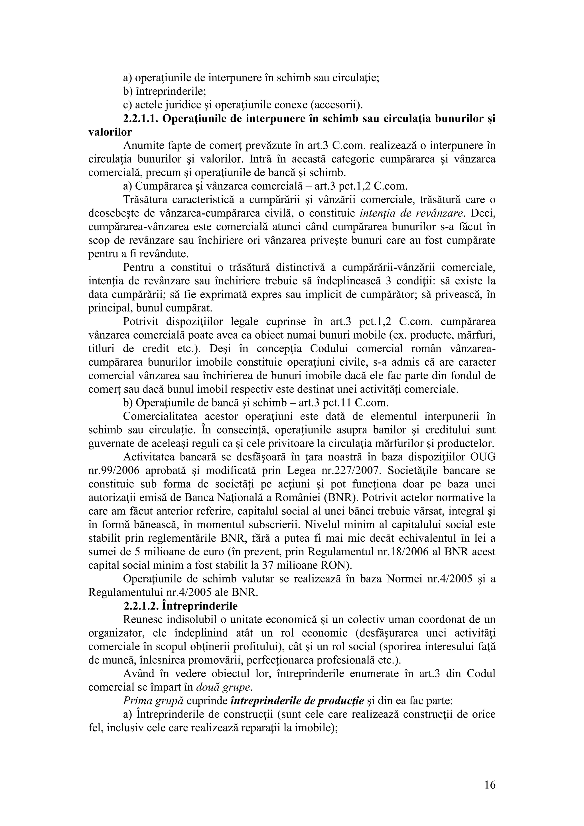 16 
a) operaţiunile de interpunere în schimb sau circulaţie; 
b) întreprinderile; 
c) actele juridice şi operaţiunile conexe (accesorii). 
2.2.1.1. Operaţiunile de interpunere în schimb sau circulaţia bunurilor şi valorilor 
Anumite fapte de comerţ prevăzute în art.3 C.com. realizează o interpunere în circulaţia bunurilor şi valorilor. Intră în această categorie cumpărarea şi vânzarea comercială, precum şi operaţiunile de bancă şi schimb. 
a) Cumpărarea şi vânzarea comercială – art.3 pct.1,2 C.com. 
Trăsătura caracteristică a cumpărării şi vânzării comerciale, trăsătură care o deosebeşte de vânzarea-cumpărarea civilă, o constituie intenţia de revânzare. Deci, cumpărarea-vânzarea este comercială atunci când cumpărarea bunurilor s-a făcut în scop de revânzare sau închiriere ori vânzarea priveşte bunuri care au fost cumpărate pentru a fi revândute. 
Pentru a constitui o trăsătură distinctivă a cumpărării-vânzării comerciale, intenţia de revânzare sau închiriere trebuie să îndeplinească 3 condiţii: să existe la data cumpărării; să fie exprimată expres sau implicit de cumpărător; să privească, în principal, bunul cumpărat. 
Potrivit dispoziţiilor legale cuprinse în art.3 pct.1,2 C.com. cumpărarea vânzarea comercială poate avea ca obiect numai bunuri mobile (ex. producte, mărfuri, titluri de credit etc.). Deşi în concepţia Codului comercial român vânzarea- cumpărarea bunurilor imobile constituie operaţiuni civile, s-a admis că are caracter comercial vânzarea sau închirierea de bunuri imobile dacă ele fac parte din fondul de comerţ sau dacă bunul imobil respectiv este destinat unei activităţi comerciale. 
b) Operaţiunile de bancă şi schimb – art.3 pct.11 C.com. 
Comercialitatea acestor operaţiuni este dată de elementul interpunerii în schimb sau circulaţie. În consecinţă, operaţiunile asupra banilor şi creditului sunt guvernate de aceleaşi reguli ca şi cele privitoare la circulaţia mărfurilor şi productelor. 
Activitatea bancară se desfăşoară în ţara noastră în baza dispoziţiilor OUG nr.99/2006 aprobată şi modificată prin Legea nr.227/2007. Societăţile bancare se constituie sub forma de societăţi pe acţiuni şi pot funcţiona doar pe baza unei autorizaţii emisă de Banca Naţională a României (BNR). Potrivit actelor normative la care am făcut anterior referire, capitalul social al unei bănci trebuie vărsat, integral şi în formă bănească, în momentul subscrierii. Nivelul minim al capitalului social este stabilit prin reglementările BNR, fără a putea fi mai mic decât echivalentul în lei a sumei de 5 milioane de euro (în prezent, prin Regulamentul nr.18/2006 al BNR acest capital social minim a fost stabilit la 37 milioane RON). 
Operaţiunile de schimb valutar se realizează în baza Normei nr.4/2005 şi a Regulamentului nr.4/2005 ale BNR. 
2.2.1.2. Întreprinderile 
Reunesc indisolubil o unitate economică şi un colectiv uman coordonat de un organizator, ele îndeplinind atât un rol economic (desfăşurarea unei activităţi comerciale în scopul obţinerii profitului), cât şi un rol social (sporirea interesului faţă de muncă, înlesnirea promovării, perfecţionarea profesională etc.). 
Având în vedere obiectul lor, întreprinderile enumerate în art.3 din Codul comercial se împart în două grupe. 
Prima grupă cuprinde întreprinderile de producţie şi din ea fac parte: 
a) Întreprinderile de construcţii (sunt cele care realizează construcţii de orice fel, inclusiv cele care realizează reparaţii la imobile); 
 