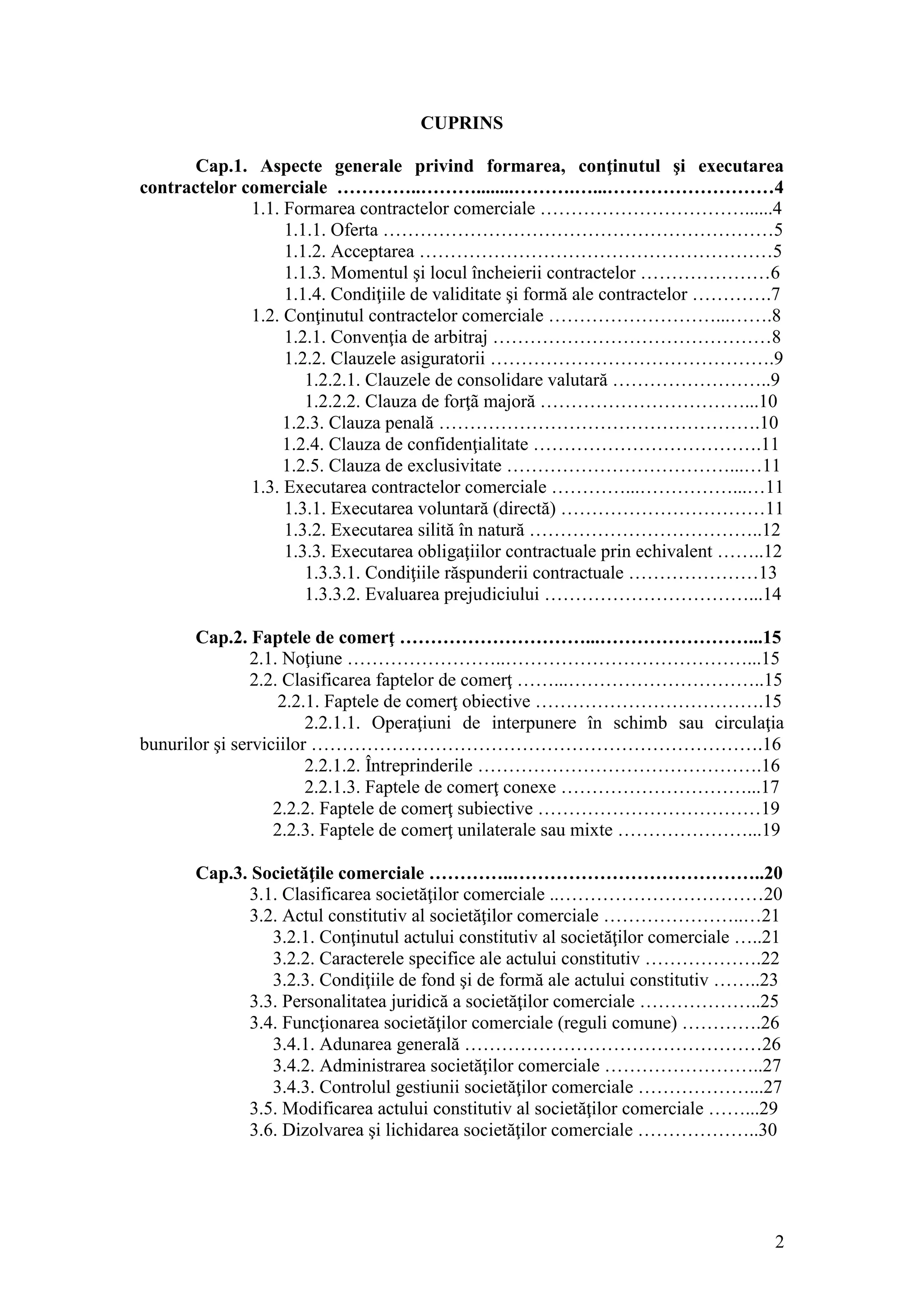 2 
CUPRINS 
Cap.1. Aspecte generale privind formarea, conţinutul şi executarea contractelor comerciale …………..………........……….…...………………………4 
1.1. Formarea contractelor comerciale ……………………………......4 
1.1.1. Oferta ………………………………………………………5 
1.1.2. Acceptarea …………………………………………………5 
1.1.3. Momentul şi locul încheierii contractelor …………………6 
1.1.4. Condiţiile de validitate şi formă ale contractelor ………….7 
1.2. Conţinutul contractelor comerciale ………………………...…….8 
1.2.1. Convenţia de arbitraj ………………………………………8 
1.2.2. Clauzele asiguratorii ……………………………………….9 
1.2.2.1. Clauzele de consolidare valutară ……………………..9 
1.2.2.2. Clauza de forţã majoră ……………………………...10 
1.2.3. Clauza penală …………………………………………….10 
1.2.4. Clauza de confidenţialitate ……………………………….11 
1.2.5. Clauza de exclusivitate ………………………………...…11 
1.3. Executarea contractelor comerciale …………...……………...…11 
1.3.1. Executarea voluntară (directă) ……………………………11 
1.3.2. Executarea silită în natură ………………………………..12 
1.3.3. Executarea obligaţiilor contractuale prin echivalent ……..12 
1.3.3.1. Condiţiile răspunderii contractuale …………………13 
1.3.3.2. Evaluarea prejudiciului ……………………………...14 
Cap.2. Faptele de comerţ …………………………...……………………...15 
2.1. Noţiune ……………………..…………………………………...15 
2.2. Clasificarea faptelor de comerţ ……...…………………………..15 
2.2.1. Faptele de comerţ obiective ……………………………….15 
2.2.1.1. Operaţiuni de interpunere în schimb sau circulaţia bunurilor şi serviciilor ……………………………………………………………….16 
2.2.1.2. Întreprinderile ……………………………………….16 
2.2.1.3. Faptele de comerţ conexe …………………………...17 
2.2.2. Faptele de comerţ subiective ………………………………19 
2.2.3. Faptele de comerţ unilaterale sau mixte …………………...19 
Cap.3. Societăţile comerciale …………..…………………………………..20 
3.1. Clasificarea societăţilor comerciale ..……………………………20 
3.2. Actul constitutiv al societăţilor comerciale …………………..…21 
3.2.1. Conţinutul actului constitutiv al societăţilor comerciale …..21 
3.2.2. Caracterele specifice ale actului constitutiv ……………….22 
3.2.3. Condiţiile de fond şi de formă ale actului constitutiv ……..23 
3.3. Personalitatea juridică a societăţilor comerciale ………………..25 
3.4. Funcţionarea societăţilor comerciale (reguli comune) ………….26 
3.4.1. Adunarea generală …………………………………………26 
3.4.2. Administrarea societăţilor comerciale ……………………..27 
3.4.3. Controlul gestiunii societăţilor comerciale ………………...27 
3.5. Modificarea actului constitutiv al societăţilor comerciale ……...29 
3.6. Dizolvarea şi lichidarea societăţilor comerciale ………………..30 
 
