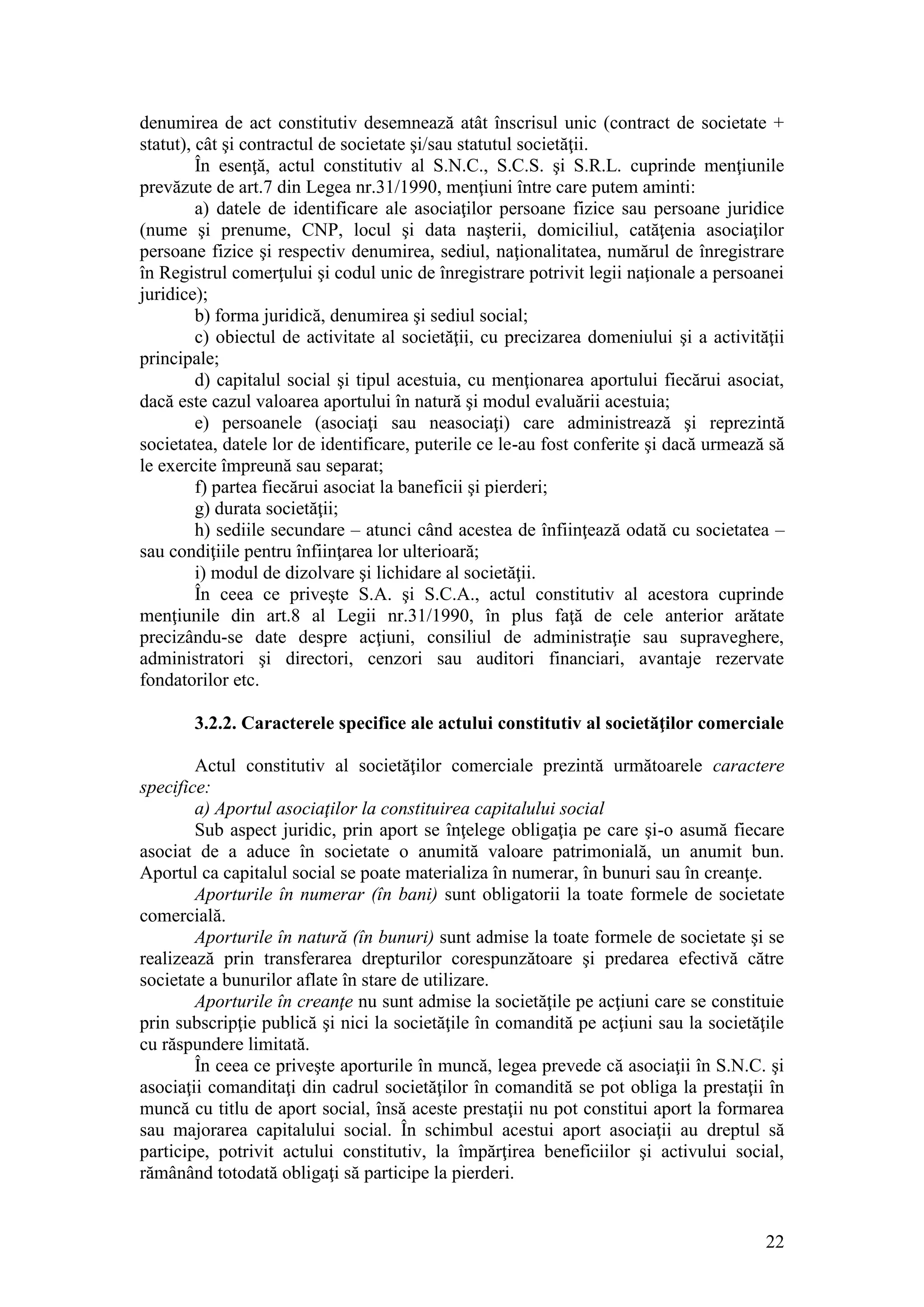 22 
denumirea de act constitutiv desemnează atât înscrisul unic (contract de societate + statut), cât şi contractul de societate şi/sau statutul societăţii. 
În esenţă, actul constitutiv al S.N.C., S.C.S. şi S.R.L. cuprinde menţiunile prevăzute de art.7 din Legea nr.31/1990, menţiuni între care putem aminti: 
a) datele de identificare ale asociaţilor persoane fizice sau persoane juridice (nume şi prenume, CNP, locul şi data naşterii, domiciliul, catăţenia asociaţilor persoane fizice şi respectiv denumirea, sediul, naţionalitatea, numărul de înregistrare în Registrul comerţului şi codul unic de înregistrare potrivit legii naţionale a persoanei juridice); 
b) forma juridică, denumirea şi sediul social; 
c) obiectul de activitate al societăţii, cu precizarea domeniului şi a activităţii principale; 
d) capitalul social şi tipul acestuia, cu menţionarea aportului fiecărui asociat, dacă este cazul valoarea aportului în natură şi modul evaluării acestuia; 
e) persoanele (asociaţi sau neasociaţi) care administrează şi reprezintă societatea, datele lor de identificare, puterile ce le-au fost conferite şi dacă urmează să le exercite împreună sau separat; 
f) partea fiecărui asociat la baneficii şi pierderi; 
g) durata societăţii; 
h) sediile secundare – atunci când acestea de înfiinţează odată cu societatea – sau condiţiile pentru înfiinţarea lor ulterioară; 
i) modul de dizolvare şi lichidare al societăţii. 
În ceea ce priveşte S.A. şi S.C.A., actul constitutiv al acestora cuprinde menţiunile din art.8 al Legii nr.31/1990, în plus faţă de cele anterior arătate precizându-se date despre acţiuni, consiliul de administraţie sau supraveghere, administratori şi directori, cenzori sau auditori financiari, avantaje rezervate fondatorilor etc. 
3.2.2. Caracterele specifice ale actului constitutiv al societăţilor comerciale 
Actul constitutiv al societăţilor comerciale prezintă următoarele caractere specifice: 
a) Aportul asociaţilor la constituirea capitalului social 
Sub aspect juridic, prin aport se înţelege obligaţia pe care şi-o asumă fiecare asociat de a aduce în societate o anumită valoare patrimonială, un anumit bun. Aportul ca capitalul social se poate materializa în numerar, în bunuri sau în creanţe. 
Aporturile în numerar (în bani) sunt obligatorii la toate formele de societate comercială. 
Aporturile în natură (în bunuri) sunt admise la toate formele de societate şi se realizează prin transferarea drepturilor corespunzătoare şi predarea efectivă către societate a bunurilor aflate în stare de utilizare. 
Aporturile în creanţe nu sunt admise la societăţile pe acţiuni care se constituie prin subscripţie publică şi nici la societăţile în comandită pe acţiuni sau la societăţile cu răspundere limitată. 
În ceea ce priveşte aporturile în muncă, legea prevede că asociaţii în S.N.C. şi asociaţii comanditaţi din cadrul societăţilor în comandită se pot obliga la prestaţii în muncă cu titlu de aport social, însă aceste prestaţii nu pot constitui aport la formarea sau majorarea capitalului social. În schimbul acestui aport asociaţii au dreptul să participe, potrivit actului constitutiv, la împărţirea beneficiilor şi activului social, rămânând totodată obligaţi să participe la pierderi.  