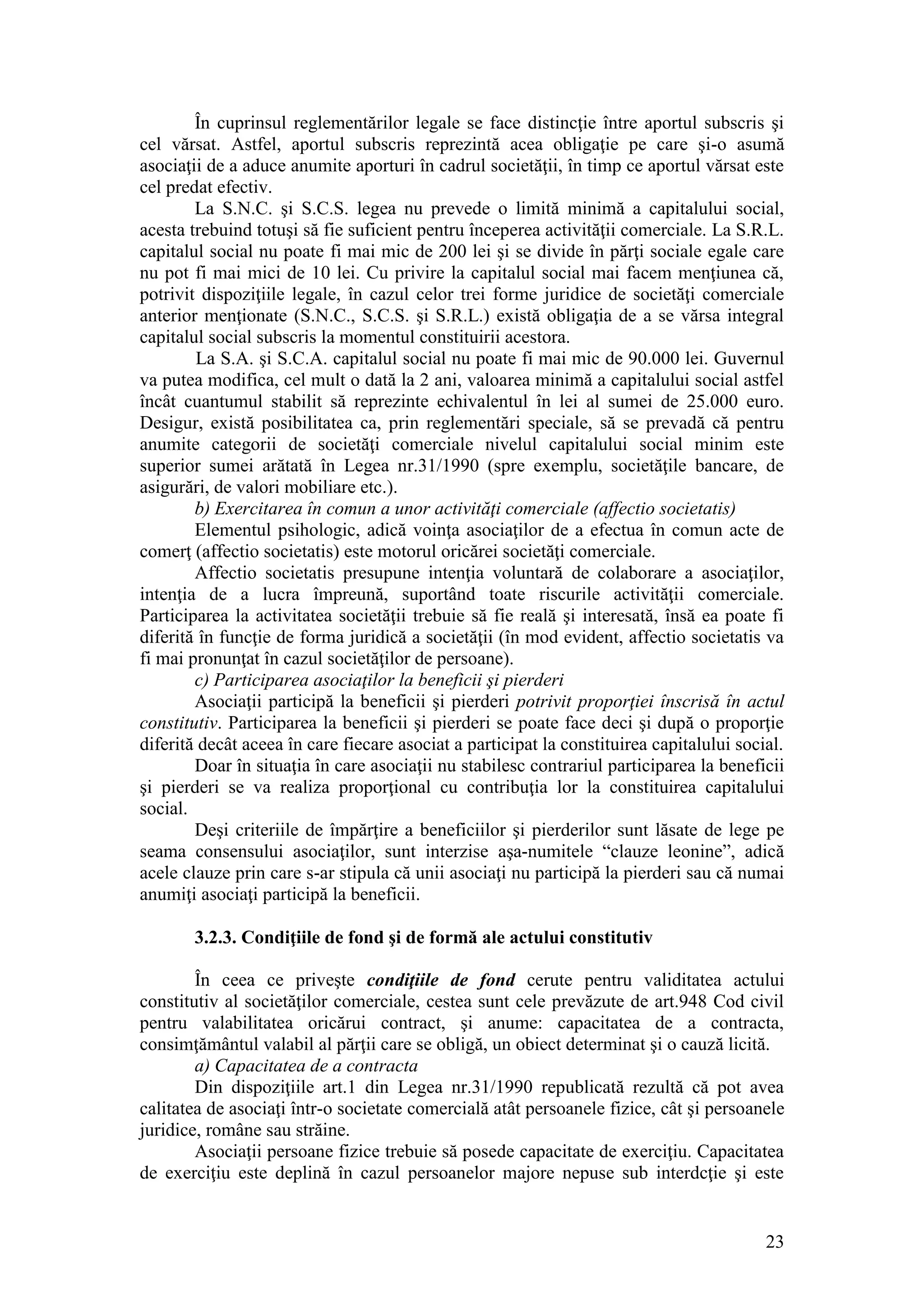 23 
În cuprinsul reglementărilor legale se face distincţie între aportul subscris şi cel vărsat. Astfel, aportul subscris reprezintă acea obligaţie pe care şi-o asumă asociaţii de a aduce anumite aporturi în cadrul societăţii, în timp ce aportul vărsat este cel predat efectiv. 
La S.N.C. şi S.C.S. legea nu prevede o limită minimă a capitalului social, acesta trebuind totuşi să fie suficient pentru începerea activităţii comerciale. La S.R.L. capitalul social nu poate fi mai mic de 200 lei şi se divide în părţi sociale egale care nu pot fi mai mici de 10 lei. Cu privire la capitalul social mai facem menţiunea că, potrivit dispoziţiile legale, în cazul celor trei forme juridice de societăţi comerciale anterior menţionate (S.N.C., S.C.S. şi S.R.L.) există obligaţia de a se vărsa integral capitalul social subscris la momentul constituirii acestora. 
La S.A. şi S.C.A. capitalul social nu poate fi mai mic de 90.000 lei. Guvernul va putea modifica, cel mult o dată la 2 ani, valoarea minimă a capitalului social astfel încât cuantumul stabilit să reprezinte echivalentul în lei al sumei de 25.000 euro. Desigur, există posibilitatea ca, prin reglementări speciale, să se prevadă că pentru anumite categorii de societăţi comerciale nivelul capitalului social minim este superior sumei arătată în Legea nr.31/1990 (spre exemplu, societăţile bancare, de asigurări, de valori mobiliare etc.). 
b) Exercitarea în comun a unor activităţi comerciale (affectio societatis) 
Elementul psihologic, adică voinţa asociaţilor de a efectua în comun acte de comerţ (affectio societatis) este motorul oricărei societăţi comerciale. 
Affectio societatis presupune intenţia voluntară de colaborare a asociaţilor, intenţia de a lucra împreună, suportând toate riscurile activităţii comerciale. Participarea la activitatea societăţii trebuie să fie reală şi interesată, însă ea poate fi diferită în funcţie de forma juridică a societăţii (în mod evident, affectio societatis va fi mai pronunţat în cazul societăţilor de persoane). 
c) Participarea asociaţilor la beneficii şi pierderi 
Asociaţii participă la beneficii şi pierderi potrivit proporţiei înscrisă în actul constitutiv. Participarea la beneficii şi pierderi se poate face deci şi după o proporţie diferită decât aceea în care fiecare asociat a participat la constituirea capitalului social. 
Doar în situaţia în care asociaţii nu stabilesc contrariul participarea la beneficii şi pierderi se va realiza proporţional cu contribuţia lor la constituirea capitalului social. 
Deşi criteriile de împărţire a beneficiilor şi pierderilor sunt lăsate de lege pe seama consensului asociaţilor, sunt interzise aşa-numitele “clauze leonine”, adică acele clauze prin care s-ar stipula că unii asociaţi nu participă la pierderi sau că numai anumiţi asociaţi participă la beneficii. 
3.2.3. Condiţiile de fond şi de formă ale actului constitutiv 
În ceea ce priveşte condiţiile de fond cerute pentru validitatea actului constitutiv al societăţilor comerciale, cestea sunt cele prevăzute de art.948 Cod civil pentru valabilitatea oricărui contract, şi anume: capacitatea de a contracta, consimţământul valabil al părţii care se obligă, un obiect determinat şi o cauză licită. 
a) Capacitatea de a contracta 
Din dispoziţiile art.1 din Legea nr.31/1990 republicată rezultă că pot avea calitatea de asociaţi într-o societate comercială atât persoanele fizice, cât şi persoanele juridice, române sau străine. 
Asociaţii persoane fizice trebuie să posede capacitate de exerciţiu. Capacitatea de exerciţiu este deplină în cazul persoanelor majore nepuse sub interdcţie şi este  