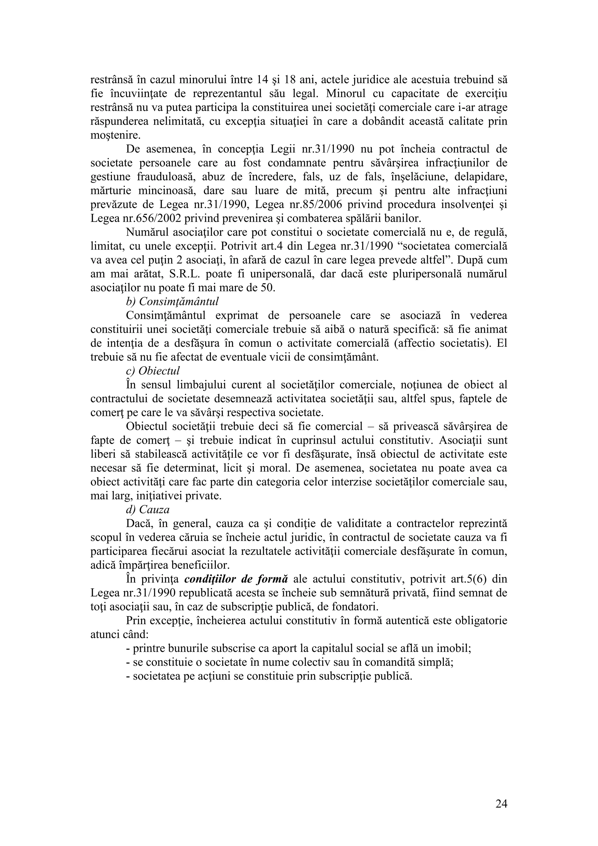 24 
restrânsă în cazul minorului între 14 şi 18 ani, actele juridice ale acestuia trebuind să fie încuviinţate de reprezentantul său legal. Minorul cu capacitate de exerciţiu restrânsă nu va putea participa la constituirea unei societăţi comerciale care i-ar atrage răspunderea nelimitată, cu excepţia situaţiei în care a dobândit această calitate prin moştenire. 
De asemenea, în concepţia Legii nr.31/1990 nu pot încheia contractul de societate persoanele care au fost condamnate pentru săvârşirea infracţiunilor de gestiune frauduloasă, abuz de încredere, fals, uz de fals, înşelăciune, delapidare, mărturie mincinoasă, dare sau luare de mită, precum şi pentru alte infracţiuni prevăzute de Legea nr.31/1990, Legea nr.85/2006 privind procedura insolvenţei şi Legea nr.656/2002 privind prevenirea şi combaterea spălării banilor. 
Numărul asociaţilor care pot constitui o societate comercială nu e, de regulă, limitat, cu unele excepţii. Potrivit art.4 din Legea nr.31/1990 “societatea comercială va avea cel puţin 2 asociaţi, în afară de cazul în care legea prevede altfel”. După cum am mai arătat, S.R.L. poate fi unipersonală, dar dacă este pluripersonală numărul asociaţilor nu poate fi mai mare de 50. 
b) Consimţământul 
Consimţământul exprimat de persoanele care se asociază în vederea constituirii unei societăţi comerciale trebuie să aibă o natură specifică: să fie animat de intenţia de a desfăşura în comun o activitate comercială (affectio societatis). El trebuie să nu fie afectat de eventuale vicii de consimţământ. 
c) Obiectul 
În sensul limbajului curent al societăţilor comerciale, noţiunea de obiect al contractului de societate desemnează activitatea societăţii sau, altfel spus, faptele de comerţ pe care le va săvârşi respectiva societate. 
Obiectul societăţii trebuie deci să fie comercial – să privească săvârşirea de fapte de comerţ – şi trebuie indicat în cuprinsul actului constitutiv. Asociaţii sunt liberi să stabilească activităţile ce vor fi desfăşurate, însă obiectul de activitate este necesar să fie determinat, licit şi moral. De asemenea, societatea nu poate avea ca obiect activităţi care fac parte din categoria celor interzise societăţilor comerciale sau, mai larg, iniţiativei private. 
d) Cauza 
Dacă, în general, cauza ca şi condiţie de validitate a contractelor reprezintă scopul în vederea căruia se încheie actul juridic, în contractul de societate cauza va fi participarea fiecărui asociat la rezultatele activităţii comerciale desfăşurate în comun, adică împărţirea beneficiilor. 
În privinţa condiţiilor de formă ale actului constitutiv, potrivit art.5(6) din Legea nr.31/1990 republicată acesta se încheie sub semnătură privată, fiind semnat de toţi asociaţii sau, în caz de subscripţie publică, de fondatori. 
Prin excepţie, încheierea actului constitutiv în formă autentică este obligatorie atunci când: 
- printre bunurile subscrise ca aport la capitalul social se află un imobil; 
- se constituie o societate în nume colectiv sau în comandită simplă; 
- societatea pe acţiuni se constituie prin subscripţie publică. 
 