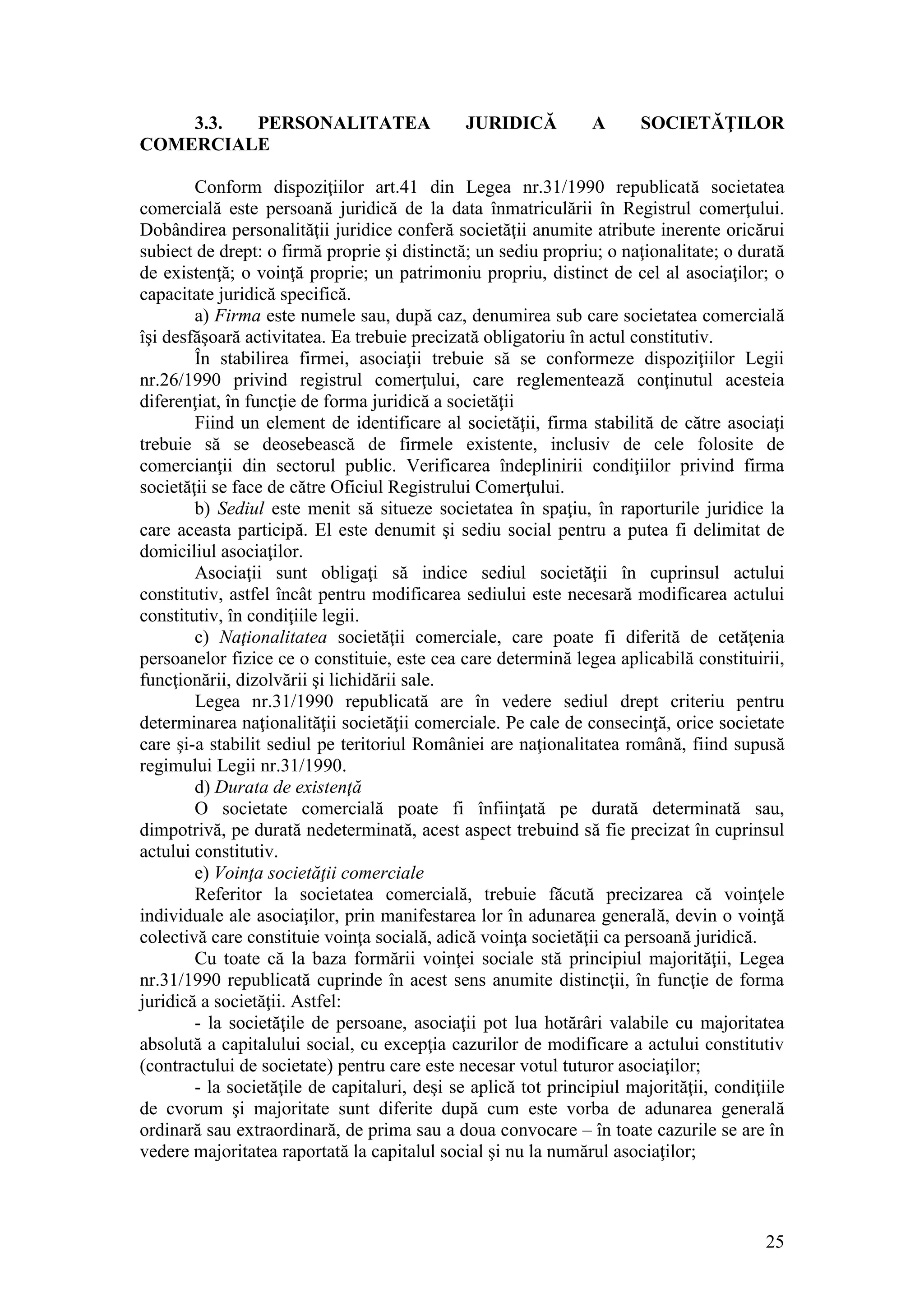 25 
3.3. PERSONALITATEA JURIDICĂ A SOCIETĂŢILOR COMERCIALE 
Conform dispoziţiilor art.41 din Legea nr.31/1990 republicată societatea comercială este persoană juridică de la data înmatriculării în Registrul comerţului. Dobândirea personalităţii juridice conferă societăţii anumite atribute inerente oricărui subiect de drept: o firmă proprie şi distinctă; un sediu propriu; o naţionalitate; o durată de existenţă; o voinţă proprie; un patrimoniu propriu, distinct de cel al asociaţilor; o capacitate juridică specifică. 
a) Firma este numele sau, după caz, denumirea sub care societatea comercială îşi desfăşoară activitatea. Ea trebuie precizată obligatoriu în actul constitutiv. 
În stabilirea firmei, asociaţii trebuie să se conformeze dispoziţiilor Legii nr.26/1990 privind registrul comerţului, care reglementează conţinutul acesteia diferenţiat, în funcţie de forma juridică a societăţii 
Fiind un element de identificare al societăţii, firma stabilită de către asociaţi trebuie să se deosebească de firmele existente, inclusiv de cele folosite de comercianţii din sectorul public. Verificarea îndeplinirii condiţiilor privind firma societăţii se face de către Oficiul Registrului Comerţului. 
b) Sediul este menit să situeze societatea în spaţiu, în raporturile juridice la care aceasta participă. El este denumit şi sediu social pentru a putea fi delimitat de domiciliul asociaţilor. 
Asociaţii sunt obligaţi să indice sediul societăţii în cuprinsul actului constitutiv, astfel încât pentru modificarea sediului este necesară modificarea actului constitutiv, în condiţiile legii. 
c) Naţionalitatea societăţii comerciale, care poate fi diferită de cetăţenia persoanelor fizice ce o constituie, este cea care determină legea aplicabilă constituirii, funcţionării, dizolvării şi lichidării sale. 
Legea nr.31/1990 republicată are în vedere sediul drept criteriu pentru determinarea naţionalităţii societăţii comerciale. Pe cale de consecinţă, orice societate care şi-a stabilit sediul pe teritoriul României are naţionalitatea română, fiind supusă regimului Legii nr.31/1990. 
d) Durata de existenţă 
O societate comercială poate fi înfiinţată pe durată determinată sau, dimpotrivă, pe durată nedeterminată, acest aspect trebuind să fie precizat în cuprinsul actului constitutiv. 
e) Voinţa societăţii comerciale 
Referitor la societatea comercială, trebuie făcută precizarea că voinţele individuale ale asociaţilor, prin manifestarea lor în adunarea generală, devin o voinţă colectivă care constituie voinţa socială, adică voinţa societăţii ca persoană juridică. 
Cu toate că la baza formării voinţei sociale stă principiul majorităţii, Legea nr.31/1990 republicată cuprinde în acest sens anumite distincţii, în funcţie de forma juridică a societăţii. Astfel: 
- la societăţile de persoane, asociaţii pot lua hotărâri valabile cu majoritatea absolută a capitalului social, cu excepţia cazurilor de modificare a actului constitutiv (contractului de societate) pentru care este necesar votul tuturor asociaţilor; 
- la societăţile de capitaluri, deşi se aplică tot principiul majorităţii, condiţiile de cvorum şi majoritate sunt diferite după cum este vorba de adunarea generală ordinară sau extraordinară, de prima sau a doua convocare – în toate cazurile se are în vedere majoritatea raportată la capitalul social şi nu la numărul asociaţilor;  