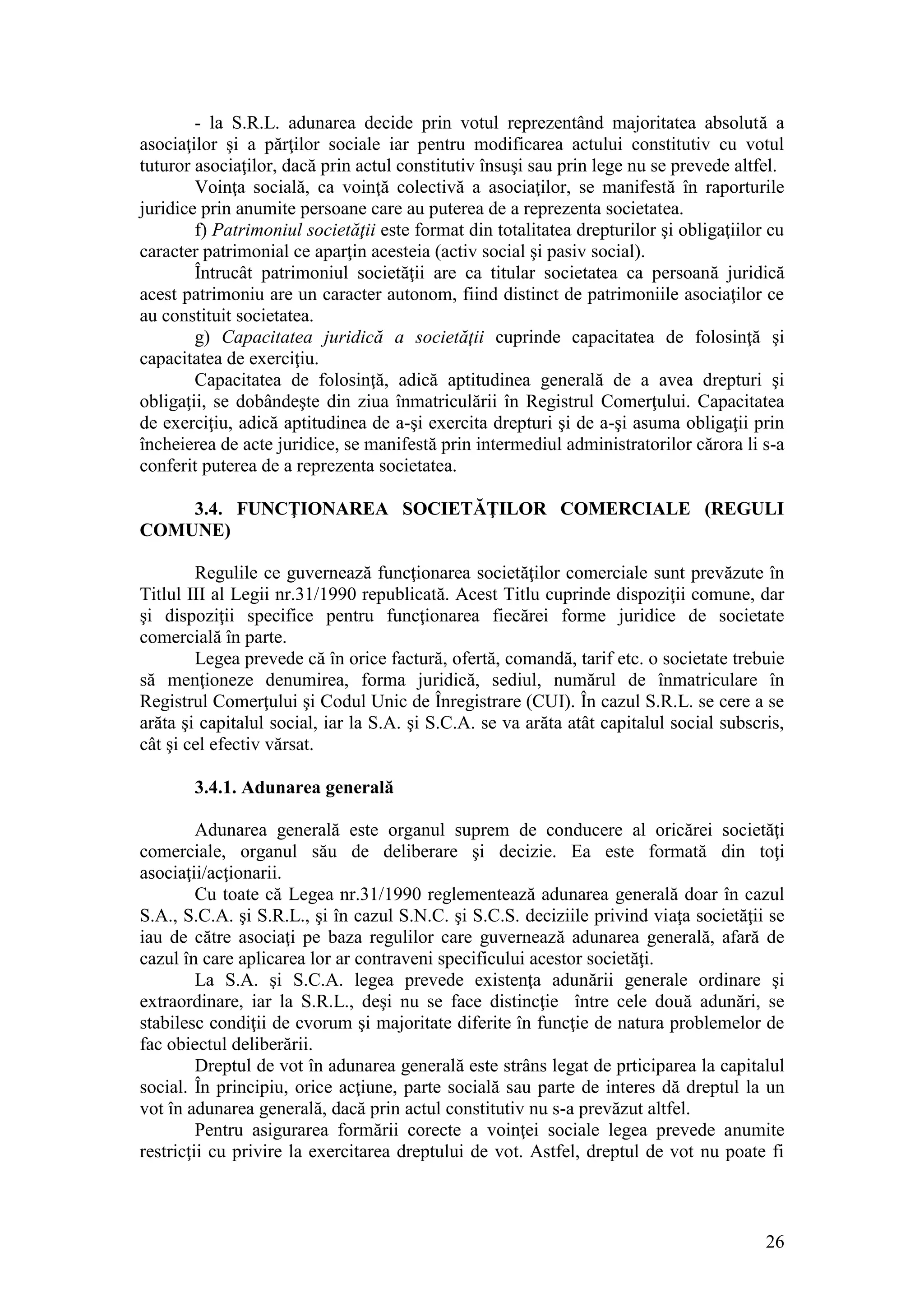 26 
- la S.R.L. adunarea decide prin votul reprezentând majoritatea absolută a asociaţilor şi a părţilor sociale iar pentru modificarea actului constitutiv cu votul tuturor asociaţilor, dacă prin actul constitutiv însuşi sau prin lege nu se prevede altfel. 
Voinţa socială, ca voinţă colectivă a asociaţilor, se manifestă în raporturile juridice prin anumite persoane care au puterea de a reprezenta societatea. 
f) Patrimoniul societăţii este format din totalitatea drepturilor şi obligaţiilor cu caracter patrimonial ce aparţin acesteia (activ social şi pasiv social). 
Întrucât patrimoniul societăţii are ca titular societatea ca persoană juridică acest patrimoniu are un caracter autonom, fiind distinct de patrimoniile asociaţilor ce au constituit societatea. 
g) Capacitatea juridică a societăţii cuprinde capacitatea de folosinţă şi capacitatea de exerciţiu. 
Capacitatea de folosinţă, adică aptitudinea generală de a avea drepturi şi obligaţii, se dobândeşte din ziua înmatriculării în Registrul Comerţului. Capacitatea de exerciţiu, adică aptitudinea de a-şi exercita drepturi şi de a-şi asuma obligaţii prin încheierea de acte juridice, se manifestă prin intermediul administratorilor cărora li s-a conferit puterea de a reprezenta societatea. 
3.4. FUNCŢIONAREA SOCIETĂŢILOR COMERCIALE (REGULI COMUNE) 
Regulile ce guvernează funcţionarea societăţilor comerciale sunt prevăzute în Titlul III al Legii nr.31/1990 republicată. Acest Titlu cuprinde dispoziţii comune, dar şi dispoziţii specifice pentru funcţionarea fiecărei forme juridice de societate comercială în parte. 
Legea prevede că în orice factură, ofertă, comandă, tarif etc. o societate trebuie să menţioneze denumirea, forma juridică, sediul, numărul de înmatriculare în Registrul Comerţului şi Codul Unic de Înregistrare (CUI). În cazul S.R.L. se cere a se arăta şi capitalul social, iar la S.A. şi S.C.A. se va arăta atât capitalul social subscris, cât şi cel efectiv vărsat. 
3.4.1. Adunarea generală 
Adunarea generală este organul suprem de conducere al oricărei societăţi comerciale, organul său de deliberare şi decizie. Ea este formată din toţi asociaţii/acţionarii. 
Cu toate că Legea nr.31/1990 reglementează adunarea generală doar în cazul S.A., S.C.A. şi S.R.L., şi în cazul S.N.C. şi S.C.S. deciziile privind viaţa societăţii se iau de către asociaţi pe baza regulilor care guvernează adunarea generală, afară de cazul în care aplicarea lor ar contraveni specificului acestor societăţi. 
La S.A. şi S.C.A. legea prevede existenţa adunării generale ordinare şi extraordinare, iar la S.R.L., deşi nu se face distincţie între cele două adunări, se stabilesc condiţii de cvorum şi majoritate diferite în funcţie de natura problemelor de fac obiectul deliberării. 
Dreptul de vot în adunarea generală este strâns legat de prticiparea la capitalul social. În principiu, orice acţiune, parte socială sau parte de interes dă dreptul la un vot în adunarea generală, dacă prin actul constitutiv nu s-a prevăzut altfel. 
Pentru asigurarea formării corecte a voinţei sociale legea prevede anumite restricţii cu privire la exercitarea dreptului de vot. Astfel, dreptul de vot nu poate fi  