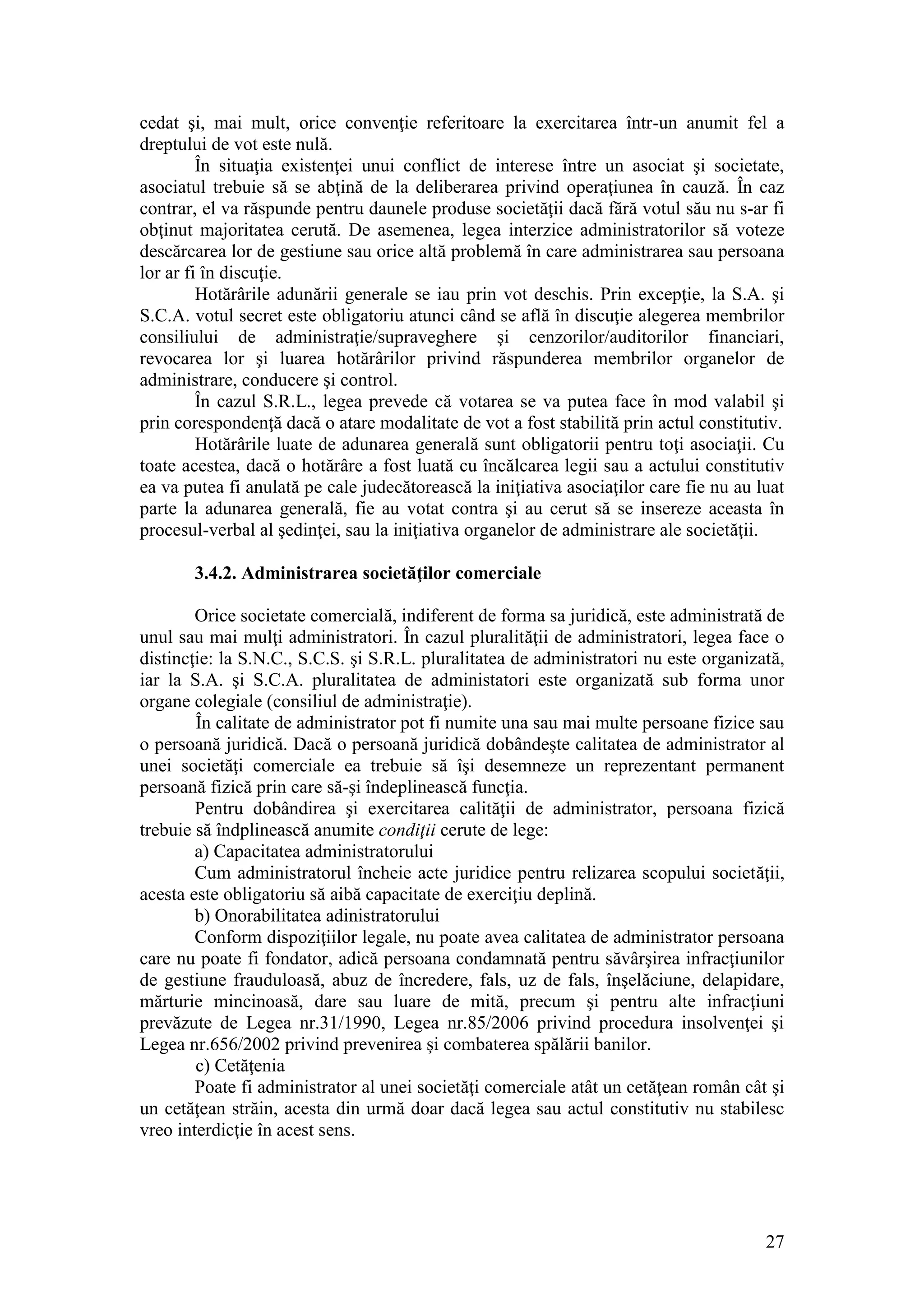 27 
cedat şi, mai mult, orice convenţie referitoare la exercitarea într-un anumit fel a dreptului de vot este nulă. 
În situaţia existenţei unui conflict de interese între un asociat şi societate, asociatul trebuie să se abţină de la deliberarea privind operaţiunea în cauză. În caz contrar, el va răspunde pentru daunele produse societăţii dacă fără votul său nu s-ar fi obţinut majoritatea cerută. De asemenea, legea interzice administratorilor să voteze descărcarea lor de gestiune sau orice altă problemă în care administrarea sau persoana lor ar fi în discuţie. 
Hotărârile adunării generale se iau prin vot deschis. Prin excepţie, la S.A. şi S.C.A. votul secret este obligatoriu atunci când se află în discuţie alegerea membrilor consiliului de administraţie/supraveghere şi cenzorilor/auditorilor financiari, revocarea lor şi luarea hotărârilor privind răspunderea membrilor organelor de administrare, conducere şi control. 
În cazul S.R.L., legea prevede că votarea se va putea face în mod valabil şi prin corespondenţă dacă o atare modalitate de vot a fost stabilită prin actul constitutiv. 
Hotărârile luate de adunarea generală sunt obligatorii pentru toţi asociaţii. Cu toate acestea, dacă o hotărâre a fost luată cu încălcarea legii sau a actului constitutiv ea va putea fi anulată pe cale judecătorească la iniţiativa asociaţilor care fie nu au luat parte la adunarea generală, fie au votat contra şi au cerut să se insereze aceasta în procesul-verbal al şedinţei, sau la iniţiativa organelor de administrare ale societăţii. 
3.4.2. Administrarea societăţilor comerciale 
Orice societate comercială, indiferent de forma sa juridică, este administrată de unul sau mai mulţi administratori. În cazul pluralităţii de administratori, legea face o distincţie: la S.N.C., S.C.S. şi S.R.L. pluralitatea de administratori nu este organizată, iar la S.A. şi S.C.A. pluralitatea de administatori este organizată sub forma unor organe colegiale (consiliul de administraţie). 
În calitate de administrator pot fi numite una sau mai multe persoane fizice sau o persoană juridică. Dacă o persoană juridică dobândeşte calitatea de administrator al unei societăţi comerciale ea trebuie să îşi desemneze un reprezentant permanent persoană fizică prin care să-şi îndeplinească funcţia. 
Pentru dobândirea şi exercitarea calităţii de administrator, persoana fizică trebuie să îndplinească anumite condiţii cerute de lege: 
a) Capacitatea administratorului 
Cum administratorul încheie acte juridice pentru relizarea scopului societăţii, acesta este obligatoriu să aibă capacitate de exerciţiu deplină. 
b) Onorabilitatea adinistratorului 
Conform dispoziţiilor legale, nu poate avea calitatea de administrator persoana care nu poate fi fondator, adică persoana condamnată pentru săvârşirea infracţiunilor de gestiune frauduloasă, abuz de încredere, fals, uz de fals, înşelăciune, delapidare, mărturie mincinoasă, dare sau luare de mită, precum şi pentru alte infracţiuni prevăzute de Legea nr.31/1990, Legea nr.85/2006 privind procedura insolvenţei şi Legea nr.656/2002 privind prevenirea şi combaterea spălării banilor. 
c) Cetăţenia 
Poate fi administrator al unei societăţi comerciale atât un cetăţean român cât şi un cetăţean străin, acesta din urmă doar dacă legea sau actul constitutiv nu stabilesc vreo interdicţie în acest sens. 
 