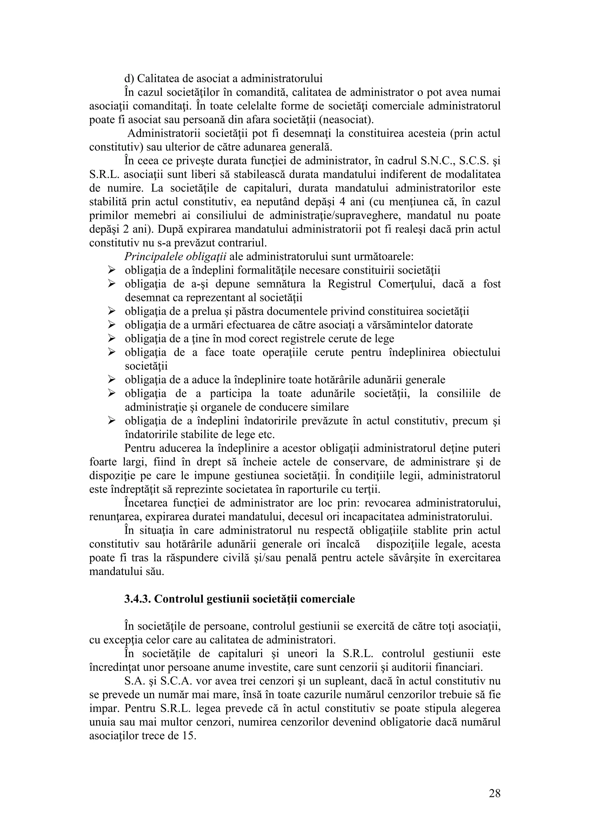28 
d) Calitatea de asociat a administratorului 
În cazul societăţilor în comandită, calitatea de administrator o pot avea numai asociaţii comanditaţi. În toate celelalte forme de societăţi comerciale administratorul poate fi asociat sau persoană din afara societăţii (neasociat). 
Administratorii societăţii pot fi desemnaţi la constituirea acesteia (prin actul constitutiv) sau ulterior de către adunarea generală. 
În ceea ce priveşte durata funcţiei de administrator, în cadrul S.N.C., S.C.S. şi S.R.L. asociaţii sunt liberi să stabilească durata mandatului indiferent de modalitatea de numire. La societăţile de capitaluri, durata mandatului administratorilor este stabilită prin actul constitutiv, ea neputând depăşi 4 ani (cu menţiunea că, în cazul primilor memebri ai consiliului de administraţie/supraveghere, mandatul nu poate depăşi 2 ani). După expirarea mandatului administratorii pot fi realeşi dacă prin actul constitutiv nu s-a prevăzut contrariul. 
Principalele obligaţii ale administratorului sunt următoarele: 
 obligaţia de a îndeplini formalităţile necesare constituirii societăţii 
 obligaţia de a-şi depune semnătura la Registrul Comerţului, dacă a fost desemnat ca reprezentant al societăţii 
 obligaţia de a prelua şi păstra documentele privind constituirea societăţii 
 obligaţia de a urmări efectuarea de către asociaţi a vărsămintelor datorate 
 obligaţia de a ţine în mod corect registrele cerute de lege 
 obligaţia de a face toate operaţiile cerute pentru îndeplinirea obiectului societăţii 
 obligaţia de a aduce la îndeplinire toate hotărârile adunării generale 
 obligaţia de a participa la toate adunările societăţii, la consiliile de administraţie şi organele de conducere similare 
 obligaţia de a îndeplini îndatoririle prevăzute în actul constitutiv, precum şi îndatoririle stabilite de lege etc. 
Pentru aducerea la îndeplinire a acestor obligaţii administratorul deţine puteri foarte largi, fiind în drept să încheie actele de conservare, de administrare şi de dispoziţie pe care le impune gestiunea societăţii. În condiţiile legii, administratorul este îndreptăţit să reprezinte societatea în raporturile cu terţii. 
Încetarea funcţiei de administrator are loc prin: revocarea administratorului, renunţarea, expirarea duratei mandatului, decesul ori incapacitatea administratorului. 
În situaţia în care administratorul nu respectă obligaţiile stablite prin actul constitutiv sau hotărârile adunării generale ori încalcă dispoziţiile legale, acesta poate fi tras la răspundere civilă şi/sau penală pentru actele săvârşite în exercitarea mandatului său. 
3.4.3. Controlul gestiunii societăţii comerciale 
În societăţile de persoane, controlul gestiunii se exercită de către toţi asociaţii, cu excepţia celor care au calitatea de administratori. 
În societăţile de capitaluri şi uneori la S.R.L. controlul gestiunii este încredinţat unor persoane anume investite, care sunt cenzorii şi auditorii financiari. 
S.A. şi S.C.A. vor avea trei cenzori şi un supleant, dacă în actul constitutiv nu se prevede un număr mai mare, însă în toate cazurile numărul cenzorilor trebuie să fie impar. Pentru S.R.L. legea prevede că în actul constitutiv se poate stipula alegerea unuia sau mai multor cenzori, numirea cenzorilor devenind obligatorie dacă numărul asociaţilor trece de 15.  