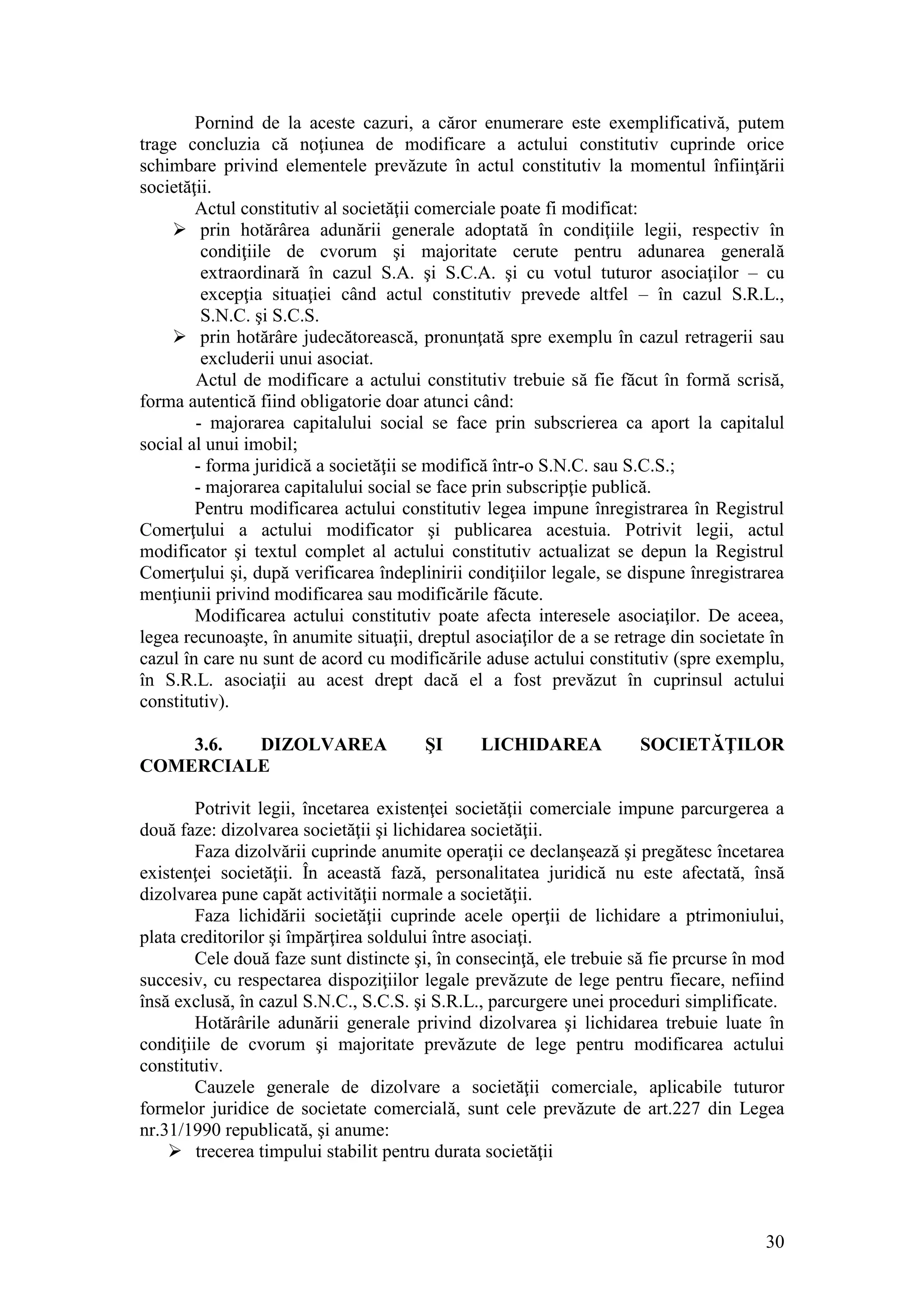 30 
Pornind de la aceste cazuri, a căror enumerare este exemplificativă, putem trage concluzia că noţiunea de modificare a actului constitutiv cuprinde orice schimbare privind elementele prevăzute în actul constitutiv la momentul înfiinţării societăţii. 
Actul constitutiv al societăţii comerciale poate fi modificat: 
 prin hotărârea adunării generale adoptată în condiţiile legii, respectiv în condiţiile de cvorum şi majoritate cerute pentru adunarea generală extraordinară în cazul S.A. şi S.C.A. şi cu votul tuturor asociaţilor – cu excepţia situaţiei când actul constitutiv prevede altfel – în cazul S.R.L., S.N.C. şi S.C.S. 
 prin hotărâre judecătorească, pronunţată spre exemplu în cazul retragerii sau excluderii unui asociat. 
Actul de modificare a actului constitutiv trebuie să fie făcut în formă scrisă, forma autentică fiind obligatorie doar atunci când: 
- majorarea capitalului social se face prin subscrierea ca aport la capitalul social al unui imobil; 
- forma juridică a societăţii se modifică într-o S.N.C. sau S.C.S.; 
- majorarea capitalului social se face prin subscripţie publică. 
Pentru modificarea actului constitutiv legea impune înregistrarea în Registrul Comerţului a actului modificator şi publicarea acestuia. Potrivit legii, actul modificator şi textul complet al actului constitutiv actualizat se depun la Registrul Comerţului şi, după verificarea îndeplinirii condiţiilor legale, se dispune înregistrarea menţiunii privind modificarea sau modificările făcute. 
Modificarea actului constitutiv poate afecta interesele asociaţilor. De aceea, legea recunoaşte, în anumite situaţii, dreptul asociaţilor de a se retrage din societate în cazul în care nu sunt de acord cu modificările aduse actului constitutiv (spre exemplu, în S.R.L. asociaţii au acest drept dacă el a fost prevăzut în cuprinsul actului constitutiv). 
3.6. DIZOLVAREA ŞI LICHIDAREA SOCIETĂŢILOR COMERCIALE 
Potrivit legii, încetarea existenţei societăţii comerciale impune parcurgerea a două faze: dizolvarea societăţii şi lichidarea societăţii. 
Faza dizolvării cuprinde anumite operaţii ce declanşează şi pregătesc încetarea existenţei societăţii. În această fază, personalitatea juridică nu este afectată, însă dizolvarea pune capăt activităţii normale a societăţii. 
Faza lichidării societăţii cuprinde acele operţii de lichidare a ptrimoniului, plata creditorilor şi împărţirea soldului între asociaţi. 
Cele două faze sunt distincte şi, în consecinţă, ele trebuie să fie prcurse în mod succesiv, cu respectarea dispoziţiilor legale prevăzute de lege pentru fiecare, nefiind însă exclusă, în cazul S.N.C., S.C.S. şi S.R.L., parcurgere unei proceduri simplificate. 
Hotărârile adunării generale privind dizolvarea şi lichidarea trebuie luate în condiţiile de cvorum şi majoritate prevăzute de lege pentru modificarea actului constitutiv. 
Cauzele generale de dizolvare a societăţii comerciale, aplicabile tuturor formelor juridice de societate comercială, sunt cele prevăzute de art.227 din Legea nr.31/1990 republicată, şi anume: 
 trecerea timpului stabilit pentru durata societăţii  