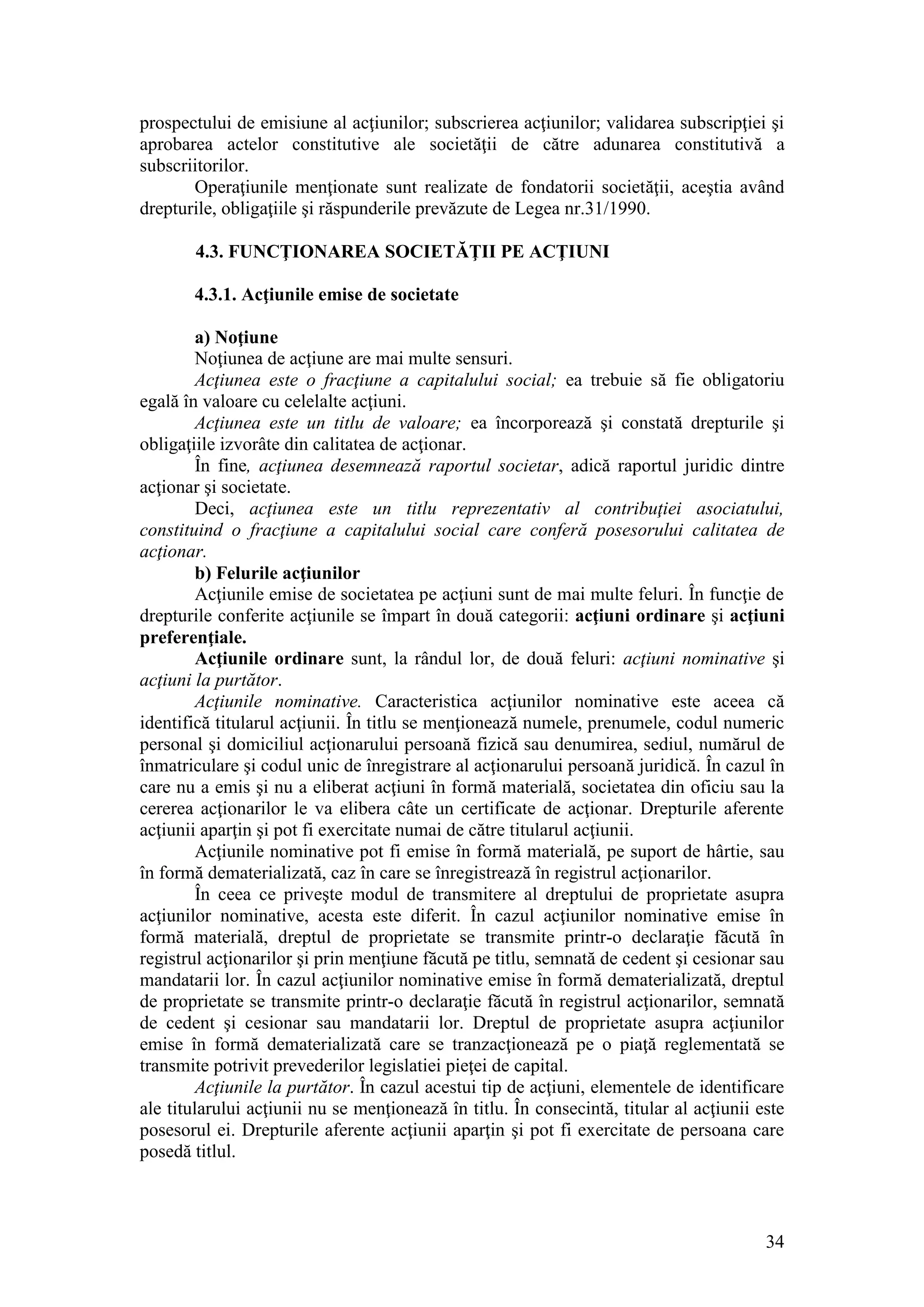 34 
prospectului de emisiune al acţiunilor; subscrierea acţiunilor; validarea subscripţiei şi aprobarea actelor constitutive ale societăţii de către adunarea constitutivă a subscriitorilor. 
Operaţiunile menţionate sunt realizate de fondatorii societăţii, aceştia având drepturile, obligaţiile şi răspunderile prevăzute de Legea nr.31/1990. 
4.3. FUNCŢIONAREA SOCIETĂŢII PE ACŢIUNI 
4.3.1. Acţiunile emise de societate 
a) Noţiune 
Noţiunea de acţiune are mai multe sensuri. 
Acţiunea este o fracţiune a capitalului social; ea trebuie să fie obligatoriu egală în valoare cu celelalte acţiuni. 
Acţiunea este un titlu de valoare; ea încorporează şi constată drepturile şi obligaţiile izvorâte din calitatea de acţionar. 
În fine, acţiunea desemnează raportul societar, adică raportul juridic dintre acţionar şi societate. 
Deci, acţiunea este un titlu reprezentativ al contribuţiei asociatului, constituind o fracţiune a capitalului social care conferă posesorului calitatea de acţionar. 
b) Felurile acţiunilor 
Acţiunile emise de societatea pe acţiuni sunt de mai multe feluri. În funcţie de drepturile conferite acţiunile se împart în două categorii: acţiuni ordinare şi acţiuni preferenţiale. 
Acţiunile ordinare sunt, la rândul lor, de două feluri: acţiuni nominative şi acţiuni la purtător. 
Acţiunile nominative. Caracteristica acţiunilor nominative este aceea că identifică titularul acţiunii. În titlu se menţionează numele, prenumele, codul numeric personal şi domiciliul acţionarului persoană fizică sau denumirea, sediul, numărul de înmatriculare şi codul unic de înregistrare al acţionarului persoană juridică. În cazul în care nu a emis şi nu a eliberat acţiuni în formă materială, societatea din oficiu sau la cererea acţionarilor le va elibera câte un certificate de acţionar. Drepturile aferente acţiunii aparţin şi pot fi exercitate numai de către titularul acţiunii. 
Acţiunile nominative pot fi emise în formă materială, pe suport de hârtie, sau în formă dematerializată, caz în care se înregistrează în registrul acţionarilor. 
În ceea ce priveşte modul de transmitere al dreptului de proprietate asupra acţiunilor nominative, acesta este diferit. În cazul acţiunilor nominative emise în formă materială, dreptul de proprietate se transmite printr-o declaraţie făcută în registrul acţionarilor şi prin menţiune făcută pe titlu, semnată de cedent şi cesionar sau mandatarii lor. În cazul acţiunilor nominative emise în formă dematerializată, dreptul de proprietate se transmite printr-o declaraţie făcută în registrul acţionarilor, semnată de cedent şi cesionar sau mandatarii lor. Dreptul de proprietate asupra acţiunilor emise în formă dematerializată care se tranzacţionează pe o piaţă reglementată se transmite potrivit prevederilor legislatiei pieţei de capital. 
Acţiunile la purtător. În cazul acestui tip de acţiuni, elementele de identificare ale titularului acţiunii nu se menţionează în titlu. În consecintă, titular al acţiunii este posesorul ei. Drepturile aferente acţiunii aparţin şi pot fi exercitate de persoana care posedă titlul.  