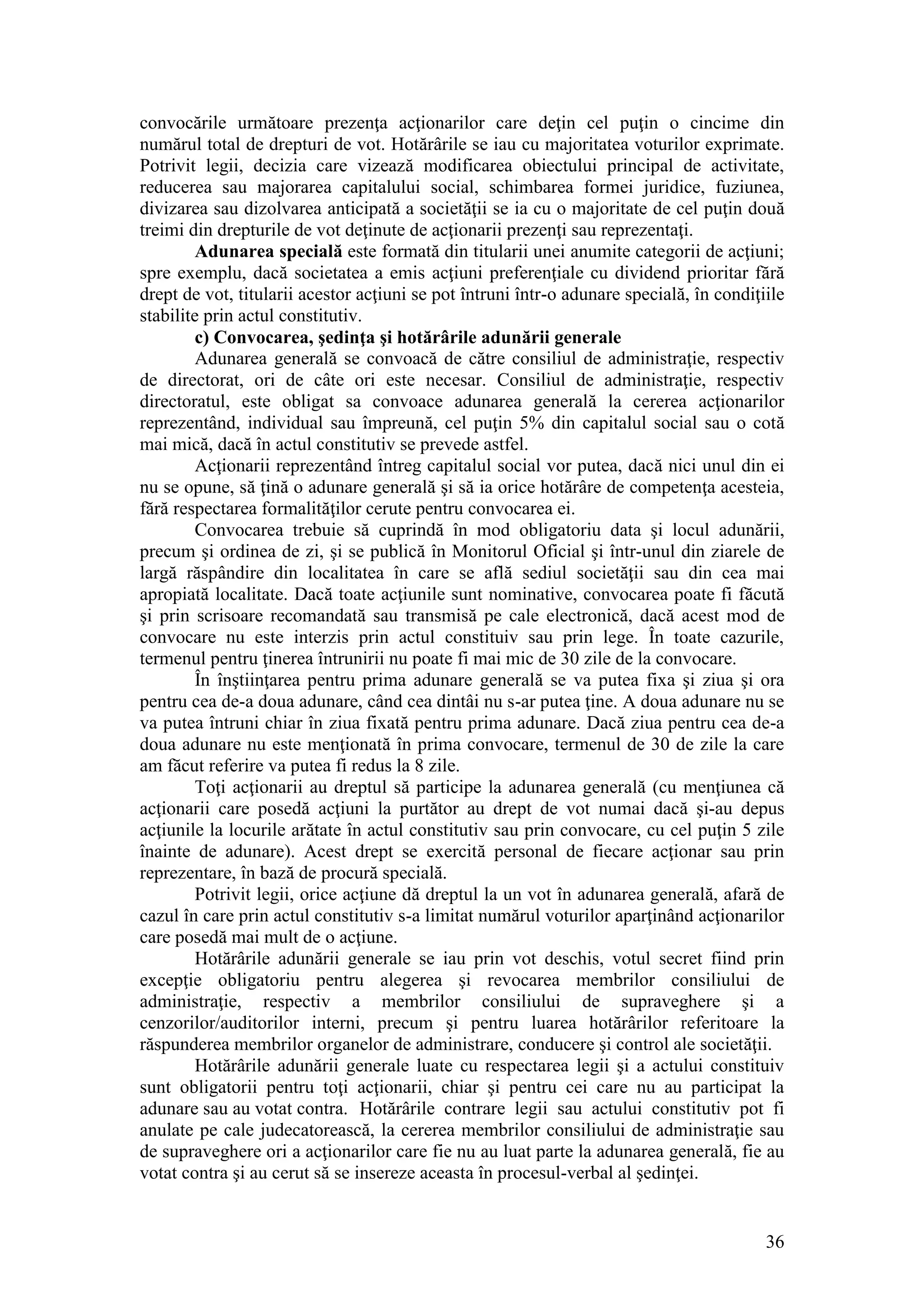 36 
convocările următoare prezenţa acţionarilor care deţin cel puţin o cincime din numărul total de drepturi de vot. Hotărârile se iau cu majoritatea voturilor exprimate. Potrivit legii, decizia care vizează modificarea obiectului principal de activitate, reducerea sau majorarea capitalului social, schimbarea formei juridice, fuziunea, divizarea sau dizolvarea anticipată a societăţii se ia cu o majoritate de cel puţin două treimi din drepturile de vot deţinute de acţionarii prezenţi sau reprezentaţi. 
Adunarea specială este formată din titularii unei anumite categorii de acţiuni; spre exemplu, dacă societatea a emis acţiuni preferenţiale cu dividend prioritar fără drept de vot, titularii acestor acţiuni se pot întruni într-o adunare specială, în condiţiile stabilite prin actul constitutiv. 
c) Convocarea, şedinţa şi hotărârile adunării generale 
Adunarea generală se convoacă de către consiliul de administraţie, respectiv de directorat, ori de câte ori este necesar. Consiliul de administraţie, respectiv directoratul, este obligat sa convoace adunarea generală la cererea acţionarilor reprezentând, individual sau împreună, cel puţin 5% din capitalul social sau o cotă mai mică, dacă în actul constitutiv se prevede astfel. 
Acţionarii reprezentând întreg capitalul social vor putea, dacă nici unul din ei nu se opune, să ţină o adunare generală şi să ia orice hotărâre de competenţa acesteia, fără respectarea formalităţilor cerute pentru convocarea ei. 
Convocarea trebuie să cuprindă în mod obligatoriu data şi locul adunării, precum şi ordinea de zi, şi se publică în Monitorul Oficial şi într-unul din ziarele de largă răspândire din localitatea în care se află sediul societăţii sau din cea mai apropiată localitate. Dacă toate acţiunile sunt nominative, convocarea poate fi făcută şi prin scrisoare recomandată sau transmisă pe cale electronică, dacă acest mod de convocare nu este interzis prin actul constituiv sau prin lege. În toate cazurile, termenul pentru ţinerea întrunirii nu poate fi mai mic de 30 zile de la convocare. 
În înştiinţarea pentru prima adunare generală se va putea fixa şi ziua şi ora pentru cea de-a doua adunare, când cea dintâi nu s-ar putea ţine. A doua adunare nu se va putea întruni chiar în ziua fixată pentru prima adunare. Dacă ziua pentru cea de-a doua adunare nu este menţionată în prima convocare, termenul de 30 de zile la care am făcut referire va putea fi redus la 8 zile. 
Toţi acţionarii au dreptul să participe la adunarea generală (cu menţiunea că acţionarii care posedă acţiuni la purtător au drept de vot numai dacă şi-au depus acţiunile la locurile arătate în actul constitutiv sau prin convocare, cu cel puţin 5 zile înainte de adunare). Acest drept se exercită personal de fiecare acţionar sau prin reprezentare, în bază de procură specială. 
Potrivit legii, orice acţiune dă dreptul la un vot în adunarea generală, afară de cazul în care prin actul constitutiv s-a limitat numărul voturilor aparţinând acţionarilor care posedă mai mult de o acţiune. 
Hotărârile adunării generale se iau prin vot deschis, votul secret fiind prin excepţie obligatoriu pentru alegerea şi revocarea membrilor consiliului de administraţie, respectiv a membrilor consiliului de supraveghere şi a cenzorilor/auditorilor interni, precum şi pentru luarea hotărârilor referitoare la răspunderea membrilor organelor de administrare, conducere şi control ale societăţii. 
Hotărârile adunării generale luate cu respectarea legii şi a actului constituiv sunt obligatorii pentru toţi acţionarii, chiar şi pentru cei care nu au participat la adunare sau au votat contra. Hotărârile contrare legii sau actului constitutiv pot fi anulate pe cale judecatorească, la cererea membrilor consiliului de administraţie sau de supraveghere ori a acţionarilor care fie nu au luat parte la adunarea generală, fie au votat contra şi au cerut să se insereze aceasta în procesul-verbal al şedinţei.  