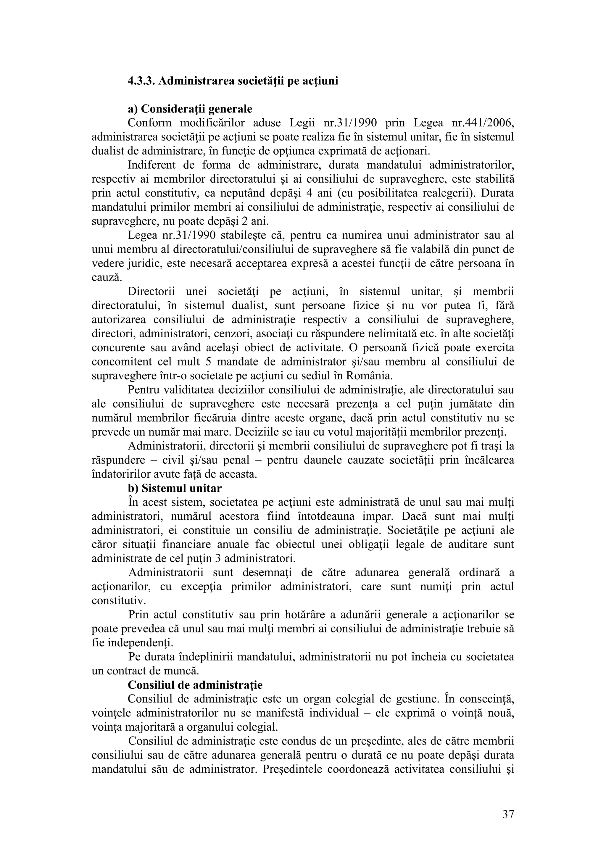 37 
4.3.3. Administrarea societăţii pe acţiuni 
a) Consideraţii generale 
Conform modificărilor aduse Legii nr.31/1990 prin Legea nr.441/2006, administrarea societăţii pe acţiuni se poate realiza fie în sistemul unitar, fie în sistemul dualist de administrare, în funcţie de opţiunea exprimată de acţionari. 
Indiferent de forma de administrare, durata mandatului administratorilor, respectiv ai membrilor directoratului şi ai consiliului de supraveghere, este stabilită prin actul constitutiv, ea neputând depăşi 4 ani (cu posibilitatea realegerii). Durata mandatului primilor membri ai consiliului de administraţie, respectiv ai consiliului de supraveghere, nu poate depăşi 2 ani. 
Legea nr.31/1990 stabileşte că, pentru ca numirea unui administrator sau al unui membru al directoratului/consiliului de supraveghere să fie valabilă din punct de vedere juridic, este necesară acceptarea expresă a acestei funcţii de către persoana în cauză. 
Directorii unei societăţi pe acţiuni, în sistemul unitar, şi membrii directoratului, în sistemul dualist, sunt persoane fizice şi nu vor putea fi, fără autorizarea consiliului de administraţie respectiv a consiliului de supraveghere, directori, administratori, cenzori, asociaţi cu răspundere nelimitată etc. în alte societăţi concurente sau având acelaşi obiect de activitate. O persoană fizică poate exercita concomitent cel mult 5 mandate de administrator şi/sau membru al consiliului de supraveghere într-o societate pe acţiuni cu sediul în România. 
Pentru validitatea deciziilor consiliului de administraţie, ale directoratului sau ale consiliului de supraveghere este necesară prezenţa a cel puţin jumătate din numărul membrilor fiecăruia dintre aceste organe, dacă prin actul constitutiv nu se prevede un număr mai mare. Deciziile se iau cu votul majorităţii membrilor prezenţi. 
Administratorii, directorii şi membrii consiliului de supraveghere pot fi traşi la răspundere – civil şi/sau penal – pentru daunele cauzate societăţii prin încălcarea îndatoririlor avute faţă de aceasta. 
b) Sistemul unitar 
În acest sistem, societatea pe acţiuni este administrată de unul sau mai mulţi administratori, numărul acestora fiind întotdeauna impar. Dacă sunt mai mulţi administratori, ei constituie un consiliu de administraţie. Societăţile pe acţiuni ale căror situaţii financiare anuale fac obiectul unei obligaţii legale de auditare sunt administrate de cel puţin 3 administratori. 
Administratorii sunt desemnaţi de către adunarea generală ordinară a acţionarilor, cu excepţia primilor administratori, care sunt numiţi prin actul constitutiv. 
Prin actul constitutiv sau prin hotărâre a adunării generale a acţionarilor se poate prevedea că unul sau mai mulţi membri ai consiliului de administraţie trebuie să fie independenţi. 
Pe durata îndeplinirii mandatului, administratorii nu pot încheia cu societatea un contract de muncă. 
Consiliul de administraţie 
Consiliul de administraţie este un organ colegial de gestiune. În consecinţă, voinţele administratorilor nu se manifestă individual – ele exprimă o voinţă nouă, voinţa majoritară a organului colegial. 
Consiliul de administraţie este condus de un preşedinte, ales de către membrii consiliului sau de către adunarea generală pentru o durată ce nu poate depăşi durata mandatului său de administrator. Preşedintele coordonează activitatea consiliului şi  