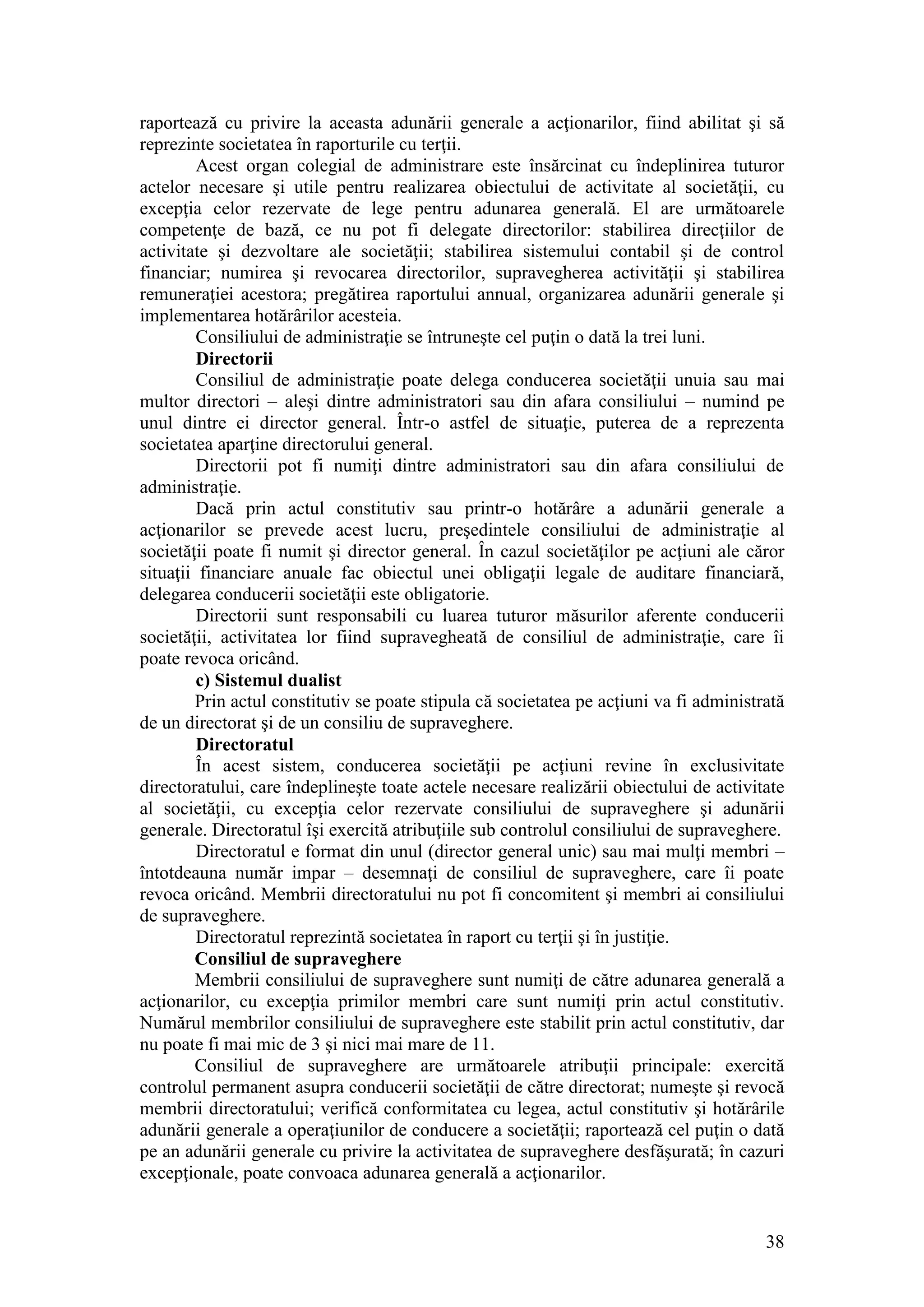 38 
raportează cu privire la aceasta adunării generale a acţionarilor, fiind abilitat şi să reprezinte societatea în raporturile cu terţii. 
Acest organ colegial de administrare este însărcinat cu îndeplinirea tuturor actelor necesare şi utile pentru realizarea obiectului de activitate al societăţii, cu excepţia celor rezervate de lege pentru adunarea generală. El are următoarele competenţe de bază, ce nu pot fi delegate directorilor: stabilirea direcţiilor de activitate şi dezvoltare ale societăţii; stabilirea sistemului contabil şi de control financiar; numirea şi revocarea directorilor, supravegherea activităţii şi stabilirea remuneraţiei acestora; pregătirea raportului annual, organizarea adunării generale şi implementarea hotărârilor acesteia. 
Consiliului de administraţie se întruneşte cel puţin o dată la trei luni. 
Directorii 
Consiliul de administraţie poate delega conducerea societăţii unuia sau mai multor directori – aleşi dintre administratori sau din afara consiliului – numind pe unul dintre ei director general. Într-o astfel de situaţie, puterea de a reprezenta societatea aparţine directorului general. 
Directorii pot fi numiţi dintre administratori sau din afara consiliului de administraţie. 
Dacă prin actul constitutiv sau printr-o hotărâre a adunării generale a acţionarilor se prevede acest lucru, preşedintele consiliului de administraţie al societăţii poate fi numit şi director general. În cazul societăţilor pe acţiuni ale căror situaţii financiare anuale fac obiectul unei obligaţii legale de auditare financiară, delegarea conducerii societăţii este obligatorie. 
Directorii sunt responsabili cu luarea tuturor măsurilor aferente conducerii societăţii, activitatea lor fiind supravegheată de consiliul de administraţie, care îi poate revoca oricând. 
c) Sistemul dualist 
Prin actul constitutiv se poate stipula că societatea pe acţiuni va fi administrată de un directorat şi de un consiliu de supraveghere. 
Directoratul 
În acest sistem, conducerea societăţii pe acţiuni revine în exclusivitate directoratului, care îndeplineşte toate actele necesare realizării obiectului de activitate al societăţii, cu excepţia celor rezervate consiliului de supraveghere şi adunării generale. Directoratul îşi exercită atribuţiile sub controlul consiliului de supraveghere. 
Directoratul e format din unul (director general unic) sau mai mulţi membri – întotdeauna număr impar – desemnaţi de consiliul de supraveghere, care îi poate revoca oricând. Membrii directoratului nu pot fi concomitent şi membri ai consiliului de supraveghere. 
Directoratul reprezintă societatea în raport cu terţii şi în justiţie. 
Consiliul de supraveghere 
Membrii consiliului de supraveghere sunt numiţi de către adunarea generală a acţionarilor, cu excepţia primilor membri care sunt numiţi prin actul constitutiv. Numărul membrilor consiliului de supraveghere este stabilit prin actul constitutiv, dar nu poate fi mai mic de 3 şi nici mai mare de 11. 
Consiliul de supraveghere are următoarele atribuţii principale: exercită controlul permanent asupra conducerii societăţii de către directorat; numeşte şi revocă membrii directoratului; verifică conformitatea cu legea, actul constitutiv şi hotărârile adunării generale a operaţiunilor de conducere a societăţii; raportează cel puţin o dată pe an adunării generale cu privire la activitatea de supraveghere desfăşurată; în cazuri excepţionale, poate convoaca adunarea generală a acţionarilor.  