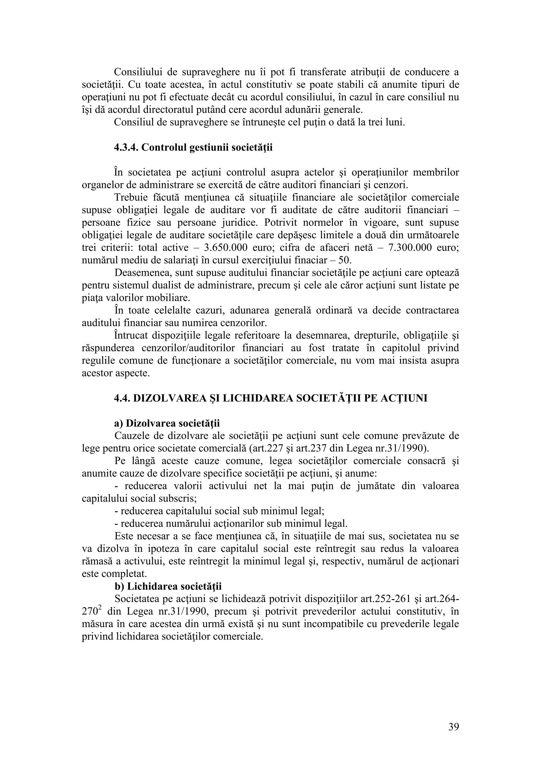 39 
Consiliului de supraveghere nu îi pot fi transferate atribuţii de conducere a societăţii. Cu toate acestea, în actul constitutiv se poate stabili că anumite tipuri de operaţiuni nu pot fi efectuate decât cu acordul consiliului, în cazul în care consiliul nu îşi dă acordul directoratul putând cere acordul adunării generale. 
Consiliul de supraveghere se întruneşte cel puţin o dată la trei luni. 
4.3.4. Controlul gestiunii societăţii 
În societatea pe acţiuni controlul asupra actelor şi operaţiunilor membrilor organelor de administrare se exercită de către auditori financiari şi cenzori. 
Trebuie făcută menţiunea că situaţiile financiare ale societăţilor comerciale supuse obligaţiei legale de auditare vor fi auditate de către auditorii financiari – persoane fizice sau persoane juridice. Potrivit normelor în vigoare, sunt supuse obligaţiei legale de auditare societăţile care depăşesc limitele a două din următoarele trei criterii: total active – 3.650.000 euro; cifra de afaceri netă – 7.300.000 euro; numărul mediu de salariaţi în cursul exerciţiului finaciar – 50. 
Deasemenea, sunt supuse auditului financiar societăţile pe acţiuni care optează pentru sistemul dualist de administrare, precum şi cele ale căror acţiuni sunt listate pe piaţa valorilor mobiliare. 
În toate celelalte cazuri, adunarea generală ordinară va decide contractarea auditului financiar sau numirea cenzorilor. 
Întrucat dispoziţiile legale referitoare la desemnarea, drepturile, obligaţiile şi răspunderea cenzorilor/auditorilor financiari au fost tratate în capitolul privind regulile comune de funcţionare a societăţilor comerciale, nu vom mai insista asupra acestor aspecte. 
4.4. DIZOLVAREA ŞI LICHIDAREA SOCIETĂŢII PE ACŢIUNI 
a) Dizolvarea societăţii 
Cauzele de dizolvare ale societăţii pe acţiuni sunt cele comune prevăzute de lege pentru orice societate comercială (art.227 şi art.237 din Legea nr.31/1990). 
Pe lângă aceste cauze comune, legea societăţilor comerciale consacră şi anumite cauze de dizolvare specifice societăţii pe acţiuni, şi anume: 
- reducerea valorii activului net la mai puţin de jumătate din valoarea capitalului social subscris; 
- reducerea capitalului social sub minimul legal; 
- reducerea numărului acţionarilor sub minimul legal. 
Este necesar a se face menţiunea că, în situaţiile de mai sus, societatea nu se va dizolva în ipoteza în care capitalul social este reîntregit sau redus la valoarea rămasă a activului, este reîntregit la minimul legal şi, respectiv, numărul de acţionari este completat. 
b) Lichidarea societăţii 
Societatea pe acţiuni se lichidează potrivit dispoziţiilor art.252-261 şi art.264- 2702 din Legea nr.31/1990, precum şi potrivit prevederilor actului constitutiv, în măsura în care acestea din urmă există şi nu sunt incompatibile cu prevederile legale privind lichidarea societăţilor comerciale. 
 