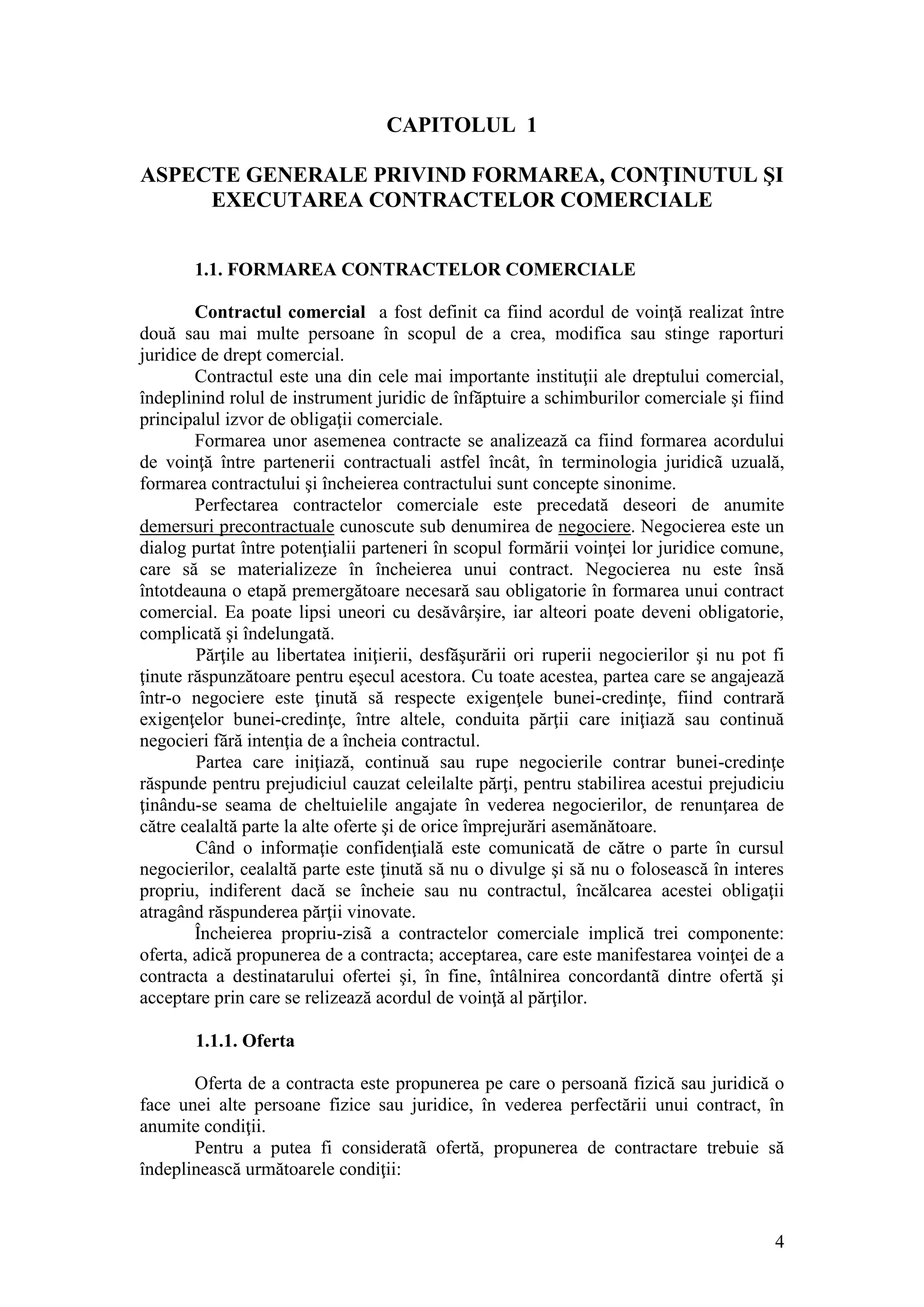 4 
CAPITOLUL 1 
ASPECTE GENERALE PRIVIND FORMAREA, CONŢINUTUL ŞI 
EXECUTAREA CONTRACTELOR COMERCIALE 
1.1. FORMAREA CONTRACTELOR COMERCIALE 
Contractul comercial a fost definit ca fiind acordul de voinţă realizat între două sau mai multe persoane în scopul de a crea, modifica sau stinge raporturi juridice de drept comercial. 
Contractul este una din cele mai importante instituţii ale dreptului comercial, îndeplinind rolul de instrument juridic de înfăptuire a schimburilor comerciale şi fiind principalul izvor de obligaţii comerciale. 
Formarea unor asemenea contracte se analizează ca fiind formarea acordului de voinţă între partenerii contractuali astfel încât, în terminologia juridicã uzuală, formarea contractului şi încheierea contractului sunt concepte sinonime. 
Perfectarea contractelor comerciale este precedată deseori de anumite demersuri precontractuale cunoscute sub denumirea de negociere. Negocierea este un dialog purtat între potenţialii parteneri în scopul formării voinţei lor juridice comune, care să se materializeze în încheierea unui contract. Negocierea nu este însă întotdeauna o etapă premergătoare necesară sau obligatorie în formarea unui contract comercial. Ea poate lipsi uneori cu desăvârşire, iar alteori poate deveni obligatorie, complicată şi îndelungată. Părţile au libertatea iniţierii, desfăşurării ori ruperii negocierilor şi nu pot fi ţinute răspunzătoare pentru eşecul acestora. Cu toate acestea, partea care se angajează într-o negociere este ţinută să respecte exigenţele bunei-credinţe, fiind contrară exigenţelor bunei-credinţe, între altele, conduita părţii care iniţiază sau continuă negocieri fără intenţia de a încheia contractul. Partea care iniţiază, continuă sau rupe negocierile contrar bunei-credinţe răspunde pentru prejudiciul cauzat celeilalte părţi, pentru stabilirea acestui prejudiciu ţinându-se seama de cheltuielile angajate în vederea negocierilor, de renunţarea de către cealaltă parte la alte oferte şi de orice împrejurări asemănătoare. Când o informaţie confidenţială este comunicată de către o parte în cursul negocierilor, cealaltă parte este ţinută să nu o divulge şi să nu o folosească în interes propriu, indiferent dacă se încheie sau nu contractul, încălcarea acestei obligaţii atragând răspunderea părţii vinovate. 
Încheierea propriu-zisã a contractelor comerciale implică trei componente: oferta, adică propunerea de a contracta; acceptarea, care este manifestarea voinţei de a contracta a destinatarului ofertei şi, în fine, întâlnirea concordantã dintre ofertă şi acceptare prin care se relizează acordul de voinţă al părţilor. 
1.1.1. Oferta 
Oferta de a contracta este propunerea pe care o persoană fizică sau juridică o face unei alte persoane fizice sau juridice, în vederea perfectării unui contract, în anumite condiţii. 
Pentru a putea fi consideratã ofertă, propunerea de contractare trebuie să îndeplinească următoarele condiţii:  