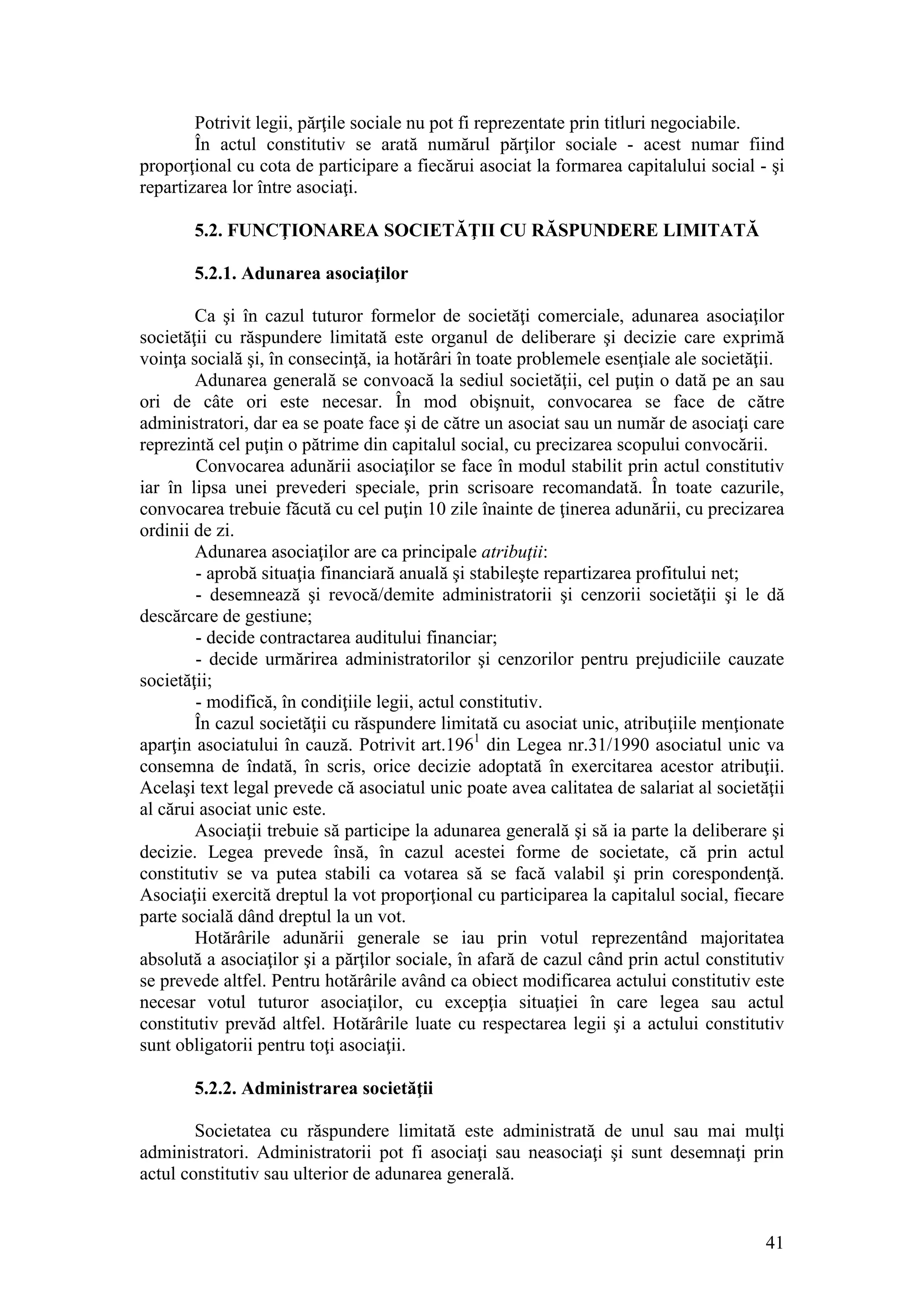 41 
Potrivit legii, părţile sociale nu pot fi reprezentate prin titluri negociabile. 
În actul constitutiv se arată numărul părţilor sociale - acest numar fiind proporţional cu cota de participare a fiecărui asociat la formarea capitalului social - şi repartizarea lor între asociaţi. 
5.2. FUNCŢIONAREA SOCIETĂŢII CU RĂSPUNDERE LIMITATĂ 
5.2.1. Adunarea asociaţilor 
Ca şi în cazul tuturor formelor de societăţi comerciale, adunarea asociaţilor societăţii cu răspundere limitată este organul de deliberare şi decizie care exprimă voinţa socială şi, în consecinţă, ia hotărâri în toate problemele esenţiale ale societăţii. 
Adunarea generală se convoacă la sediul societăţii, cel puţin o dată pe an sau ori de câte ori este necesar. În mod obişnuit, convocarea se face de către administratori, dar ea se poate face şi de către un asociat sau un număr de asociaţi care reprezintă cel puţin o pătrime din capitalul social, cu precizarea scopului convocării. 
Convocarea adunării asociaţilor se face în modul stabilit prin actul constitutiv iar în lipsa unei prevederi speciale, prin scrisoare recomandată. În toate cazurile, convocarea trebuie făcută cu cel puţin 10 zile înainte de ţinerea adunării, cu precizarea ordinii de zi. 
Adunarea asociaţilor are ca principale atribuţii: 
- aprobă situaţia financiară anuală şi stabileşte repartizarea profitului net; 
- desemnează şi revocă/demite administratorii şi cenzorii societăţii şi le dă descărcare de gestiune; 
- decide contractarea auditului financiar; 
- decide urmărirea administratorilor şi cenzorilor pentru prejudiciile cauzate societăţii; 
- modifică, în condiţiile legii, actul constitutiv. 
În cazul societăţii cu răspundere limitată cu asociat unic, atribuţiile menţionate aparţin asociatului în cauză. Potrivit art.1961 din Legea nr.31/1990 asociatul unic va consemna de îndată, în scris, orice decizie adoptată în exercitarea acestor atribuţii. Acelaşi text legal prevede că asociatul unic poate avea calitatea de salariat al societăţii al cărui asociat unic este. 
Asociaţii trebuie să participe la adunarea generală şi să ia parte la deliberare şi decizie. Legea prevede însă, în cazul acestei forme de societate, că prin actul constitutiv se va putea stabili ca votarea să se facă valabil şi prin corespondenţă. Asociaţii exercită dreptul la vot proporţional cu participarea la capitalul social, fiecare parte socială dând dreptul la un vot. 
Hotărârile adunării generale se iau prin votul reprezentând majoritatea absolută a asociaţilor şi a părţilor sociale, în afară de cazul când prin actul constitutiv se prevede altfel. Pentru hotărârile având ca obiect modificarea actului constitutiv este necesar votul tuturor asociaţilor, cu excepţia situaţiei în care legea sau actul constitutiv prevăd altfel. Hotărârile luate cu respectarea legii şi a actului constitutiv sunt obligatorii pentru toţi asociaţii. 
5.2.2. Administrarea societăţii 
Societatea cu răspundere limitată este administrată de unul sau mai mulţi administratori. Administratorii pot fi asociaţi sau neasociaţi şi sunt desemnaţi prin actul constitutiv sau ulterior de adunarea generală.  