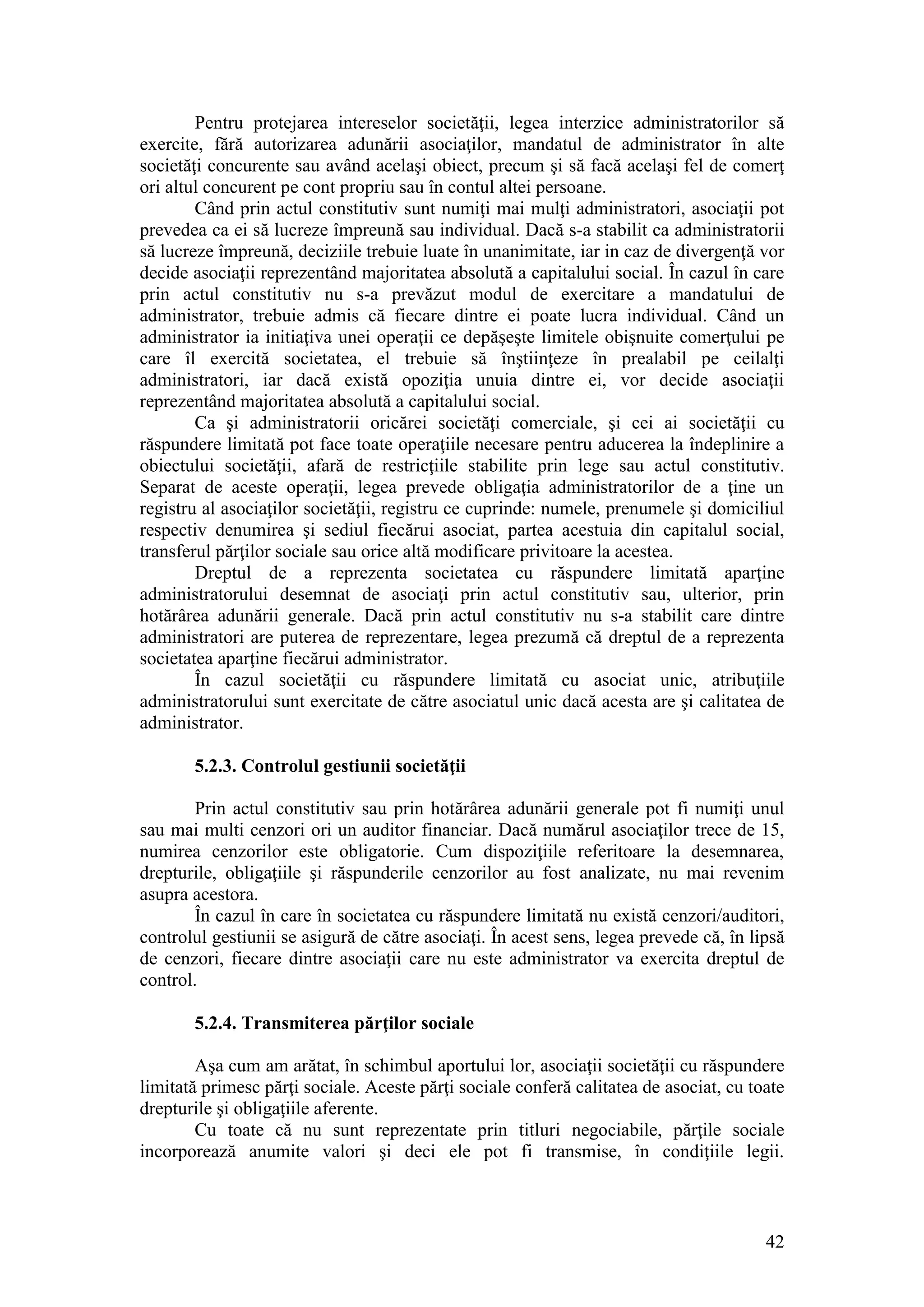42 
Pentru protejarea intereselor societăţii, legea interzice administratorilor să exercite, fără autorizarea adunării asociaţilor, mandatul de administrator în alte societăţi concurente sau având acelaşi obiect, precum şi să facă acelaşi fel de comerţ ori altul concurent pe cont propriu sau în contul altei persoane. 
Când prin actul constitutiv sunt numiţi mai mulţi administratori, asociaţii pot prevedea ca ei să lucreze împreună sau individual. Dacă s-a stabilit ca administratorii să lucreze împreună, deciziile trebuie luate în unanimitate, iar in caz de divergenţă vor decide asociaţii reprezentând majoritatea absolută a capitalului social. În cazul în care prin actul constitutiv nu s-a prevăzut modul de exercitare a mandatului de administrator, trebuie admis că fiecare dintre ei poate lucra individual. Când un administrator ia initiaţiva unei operaţii ce depăşeşte limitele obişnuite comerţului pe care îl exercită societatea, el trebuie să înştiinţeze în prealabil pe ceilalţi administratori, iar dacă există opoziţia unuia dintre ei, vor decide asociaţii reprezentând majoritatea absolută a capitalului social. 
Ca şi administratorii oricărei societăţi comerciale, şi cei ai societăţii cu răspundere limitată pot face toate operaţiile necesare pentru aducerea la îndeplinire a obiectului societăţii, afară de restricţiile stabilite prin lege sau actul constitutiv. Separat de aceste operaţii, legea prevede obligaţia administratorilor de a ţine un registru al asociaţilor societăţii, registru ce cuprinde: numele, prenumele şi domiciliul respectiv denumirea şi sediul fiecărui asociat, partea acestuia din capitalul social, transferul părţilor sociale sau orice altă modificare privitoare la acestea. 
Dreptul de a reprezenta societatea cu răspundere limitată aparţine administratorului desemnat de asociaţi prin actul constitutiv sau, ulterior, prin hotărârea adunării generale. Dacă prin actul constitutiv nu s-a stabilit care dintre administratori are puterea de reprezentare, legea prezumă că dreptul de a reprezenta societatea aparţine fiecărui administrator. 
În cazul societăţii cu răspundere limitată cu asociat unic, atribuţiile administratorului sunt exercitate de către asociatul unic dacă acesta are şi calitatea de administrator. 
5.2.3. Controlul gestiunii societăţii 
Prin actul constitutiv sau prin hotărârea adunării generale pot fi numiţi unul sau mai multi cenzori ori un auditor financiar. Dacă numărul asociaţilor trece de 15, numirea cenzorilor este obligatorie. Cum dispoziţiile referitoare la desemnarea, drepturile, obligaţiile şi răspunderile cenzorilor au fost analizate, nu mai revenim asupra acestora. 
În cazul în care în societatea cu răspundere limitată nu există cenzori/auditori, controlul gestiunii se asigură de către asociaţi. În acest sens, legea prevede că, în lipsă de cenzori, fiecare dintre asociaţii care nu este administrator va exercita dreptul de control. 
5.2.4. Transmiterea părţilor sociale 
Aşa cum am arătat, în schimbul aportului lor, asociaţii societăţii cu răspundere limitată primesc părţi sociale. Aceste părţi sociale conferă calitatea de asociat, cu toate drepturile şi obligaţiile aferente. 
Cu toate că nu sunt reprezentate prin titluri negociabile, părţile sociale incorporează anumite valori şi deci ele pot fi transmise, în condiţiile legii.  