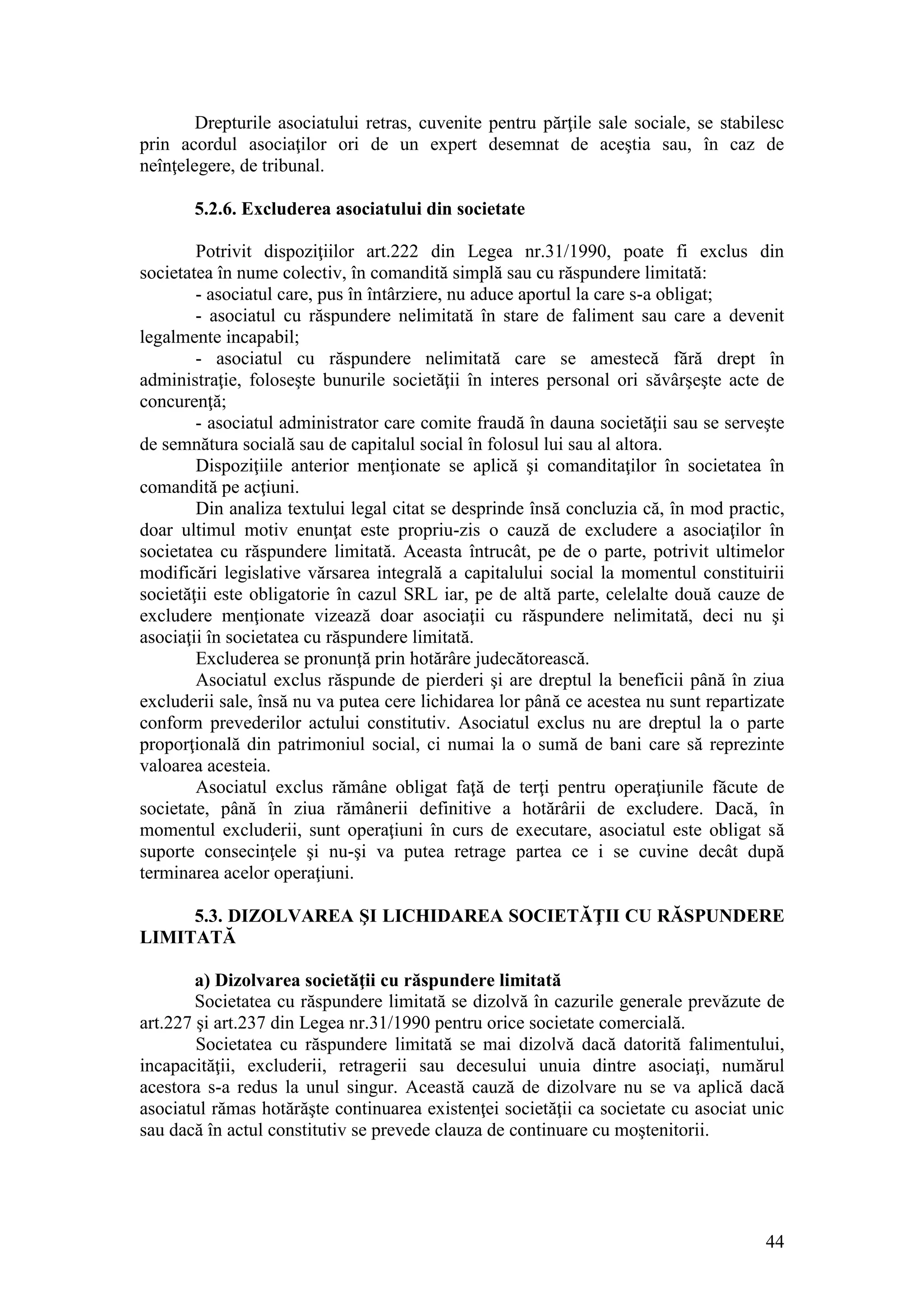 44 
Drepturile asociatului retras, cuvenite pentru părţile sale sociale, se stabilesc prin acordul asociaţilor ori de un expert desemnat de aceştia sau, în caz de neînţelegere, de tribunal. 
5.2.6. Excluderea asociatului din societate 
Potrivit dispoziţiilor art.222 din Legea nr.31/1990, poate fi exclus din societatea în nume colectiv, în comandită simplă sau cu răspundere limitată: 
- asociatul care, pus în întârziere, nu aduce aportul la care s-a obligat; 
- asociatul cu răspundere nelimitată în stare de faliment sau care a devenit legalmente incapabil; 
- asociatul cu răspundere nelimitată care se amestecă fără drept în administraţie, foloseşte bunurile societăţii în interes personal ori săvârşeşte acte de concurenţă; 
- asociatul administrator care comite fraudă în dauna societăţii sau se serveşte de semnătura socială sau de capitalul social în folosul lui sau al altora. 
Dispoziţiile anterior menţionate se aplică şi comanditaţilor în societatea în comandită pe acţiuni. 
Din analiza textului legal citat se desprinde însă concluzia că, în mod practic, doar ultimul motiv enunţat este propriu-zis o cauză de excludere a asociaţilor în societatea cu răspundere limitată. Aceasta întrucât, pe de o parte, potrivit ultimelor modificări legislative vărsarea integrală a capitalului social la momentul constituirii societăţii este obligatorie în cazul SRL iar, pe de altă parte, celelalte două cauze de excludere menţionate vizează doar asociaţii cu răspundere nelimitată, deci nu şi asociaţii în societatea cu răspundere limitată. 
Excluderea se pronunţă prin hotărâre judecătorească. 
Asociatul exclus răspunde de pierderi şi are dreptul la beneficii până în ziua excluderii sale, însă nu va putea cere lichidarea lor până ce acestea nu sunt repartizate conform prevederilor actului constitutiv. Asociatul exclus nu are dreptul la o parte proporţională din patrimoniul social, ci numai la o sumă de bani care să reprezinte valoarea acesteia. 
Asociatul exclus rămâne obligat faţă de terţi pentru operaţiunile făcute de societate, până în ziua rămânerii definitive a hotărârii de excludere. Dacă, în momentul excluderii, sunt operaţiuni în curs de executare, asociatul este obligat să suporte consecinţele şi nu-şi va putea retrage partea ce i se cuvine decât după terminarea acelor operaţiuni. 
5.3. DIZOLVAREA ŞI LICHIDAREA SOCIETĂŢII CU RĂSPUNDERE LIMITATĂ 
a) Dizolvarea societăţii cu răspundere limitată 
Societatea cu răspundere limitată se dizolvă în cazurile generale prevăzute de art.227 şi art.237 din Legea nr.31/1990 pentru orice societate comercială. 
Societatea cu răspundere limitată se mai dizolvă dacă datorită falimentului, incapacităţii, excluderii, retragerii sau decesului unuia dintre asociaţi, numărul acestora s-a redus la unul singur. Această cauză de dizolvare nu se va aplică dacă asociatul rămas hotărăşte continuarea existenţei societăţii ca societate cu asociat unic sau dacă în actul constitutiv se prevede clauza de continuare cu moştenitorii.  