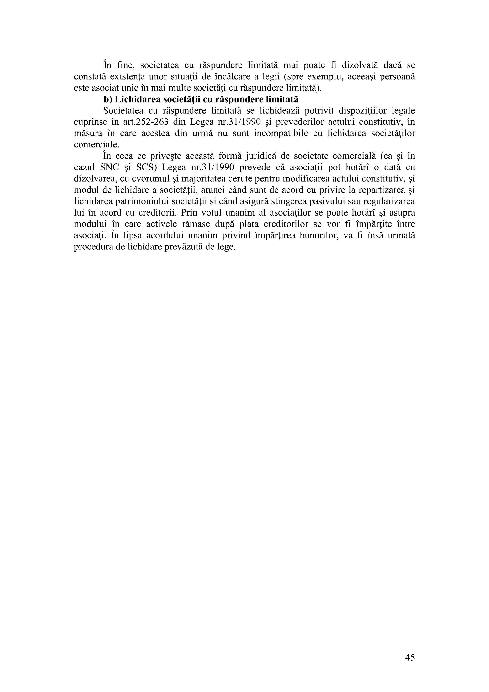 45 
În fine, societatea cu răspundere limitată mai poate fi dizolvată dacă se constată existenţa unor situaţii de încălcare a legii (spre exemplu, aceeaşi persoană este asociat unic în mai multe societăţi cu răspundere limitată). 
b) Lichidarea societăţii cu răspundere limitată 
Societatea cu răspundere limitată se lichidează potrivit dispoziţiilor legale cuprinse în art.252-263 din Legea nr.31/1990 şi prevederilor actului constitutiv, în măsura în care acestea din urmă nu sunt incompatibile cu lichidarea societăţilor comerciale. 
În ceea ce priveşte această formă juridică de societate comercială (ca şi în cazul SNC şi SCS) Legea nr.31/1990 prevede că asociaţii pot hotărî o dată cu dizolvarea, cu cvorumul şi majoritatea cerute pentru modificarea actului constitutiv, şi modul de lichidare a societăţii, atunci când sunt de acord cu privire la repartizarea şi lichidarea patrimoniului societăţii şi când asigură stingerea pasivului sau regularizarea lui în acord cu creditorii. Prin votul unanim al asociaţilor se poate hotărî şi asupra modului în care activele rămase după plata creditorilor se vor fi împărţite între asociaţi. În lipsa acordului unanim privind împărţirea bunurilor, va fi însă urmată procedura de lichidare prevăzută de lege. 
 