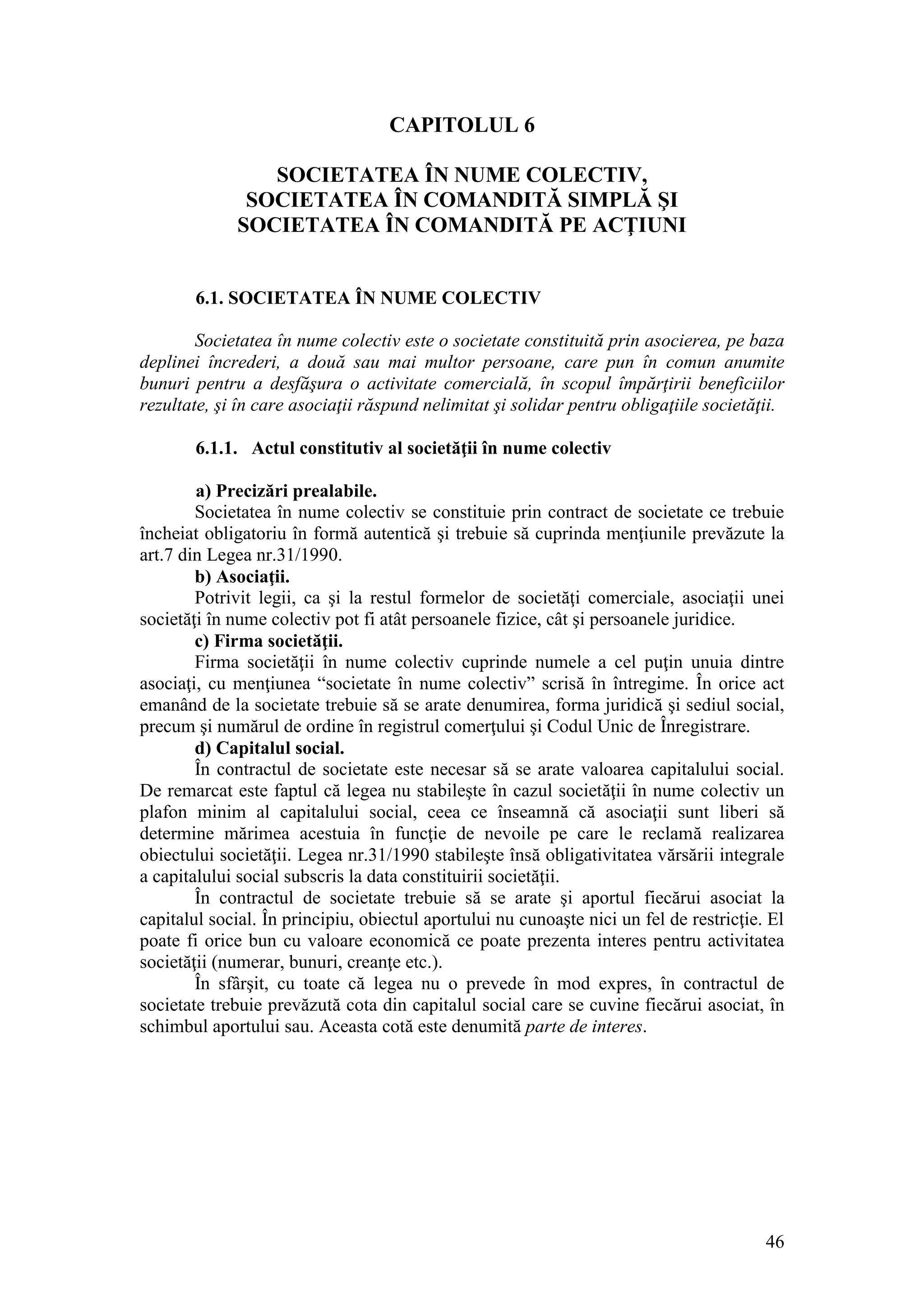 46 
CAPITOLUL 6 
SOCIETATEA ÎN NUME COLECTIV, 
SOCIETATEA ÎN COMANDITĂ SIMPLĂ ŞI 
SOCIETATEA ÎN COMANDITĂ PE ACŢIUNI 
6.1. SOCIETATEA ÎN NUME COLECTIV 
Societatea în nume colectiv este o societate constituită prin asocierea, pe baza deplinei încrederi, a două sau mai multor persoane, care pun în comun anumite bunuri pentru a desfăşura o activitate comercială, în scopul împărţirii beneficiilor rezultate, şi în care asociaţii răspund nelimitat şi solidar pentru obligaţiile societăţii. 
6.1.1. Actul constitutiv al societăţii în nume colectiv 
a) Precizări prealabile. 
Societatea în nume colectiv se constituie prin contract de societate ce trebuie încheiat obligatoriu în formă autentică şi trebuie să cuprinda menţiunile prevăzute la art.7 din Legea nr.31/1990. 
b) Asociaţii. 
Potrivit legii, ca şi la restul formelor de societăţi comerciale, asociaţii unei societăţi în nume colectiv pot fi atât persoanele fizice, cât şi persoanele juridice. 
c) Firma societăţii. 
Firma societăţii în nume colectiv cuprinde numele a cel puţin unuia dintre asociaţi, cu menţiunea “societate în nume colectiv” scrisă în întregime. În orice act emanând de la societate trebuie să se arate denumirea, forma juridică şi sediul social, precum şi numărul de ordine în registrul comerţului şi Codul Unic de Înregistrare. 
d) Capitalul social. 
În contractul de societate este necesar să se arate valoarea capitalului social. De remarcat este faptul că legea nu stabileşte în cazul societăţii în nume colectiv un plafon minim al capitalului social, ceea ce înseamnă că asociaţii sunt liberi să determine mărimea acestuia în funcţie de nevoile pe care le reclamă realizarea obiectului societăţii. Legea nr.31/1990 stabileşte însă obligativitatea vărsării integrale a capitalului social subscris la data constituirii societăţii. 
În contractul de societate trebuie să se arate şi aportul fiecărui asociat la capitalul social. În principiu, obiectul aportului nu cunoaşte nici un fel de restricţie. El poate fi orice bun cu valoare economică ce poate prezenta interes pentru activitatea societăţii (numerar, bunuri, creanţe etc.). 
În sfârşit, cu toate că legea nu o prevede în mod expres, în contractul de societate trebuie prevăzută cota din capitalul social care se cuvine fiecărui asociat, în schimbul aportului sau. Aceasta cotă este denumită parte de interes. 
 