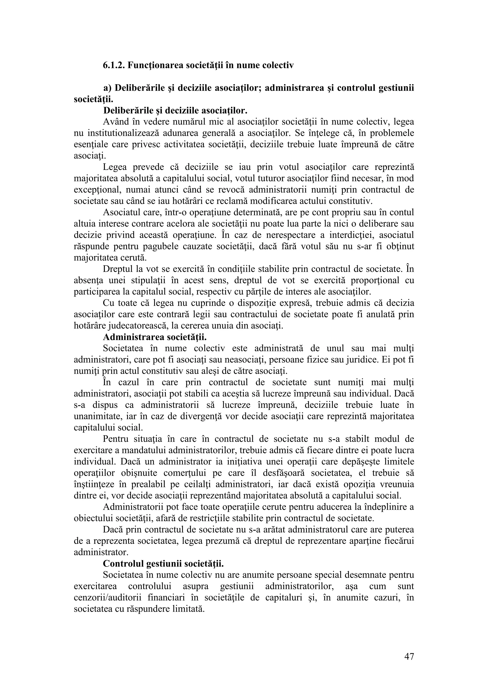 47 
6.1.2. Funcţionarea societăţii în nume colectiv 
a) Deliberările şi deciziile asociaţilor; administrarea şi controlul gestiunii societăţii. 
Deliberările şi deciziile asociaţilor. 
Având în vedere numărul mic al asociaţilor societăţii în nume colectiv, legea nu institutionalizează adunarea generală a asociaţilor. Se înţelege că, în problemele esenţiale care privesc activitatea societăţii, deciziile trebuie luate împreună de către asociaţi. 
Legea prevede că deciziile se iau prin votul asociaţilor care reprezintă majoritatea absolută a capitalului social, votul tuturor asociaţilor fiind necesar, în mod excepţional, numai atunci când se revocă administratorii numiţi prin contractul de societate sau când se iau hotărâri ce reclamă modificarea actului constitutiv. 
Asociatul care, într-o operaţiune determinată, are pe cont propriu sau în contul altuia interese contrare acelora ale societăţii nu poate lua parte la nici o deliberare sau decizie privind această operaţiune. În caz de nerespectare a interdicţiei, asociatul răspunde pentru pagubele cauzate societăţii, dacă fără votul său nu s-ar fi obţinut majoritatea cerută. 
Dreptul la vot se exercită în condiţiile stabilite prin contractul de societate. În absenţa unei stipulaţii în acest sens, dreptul de vot se exercită proporţional cu participarea la capitalul social, respectiv cu părţile de interes ale asociaţilor. 
Cu toate că legea nu cuprinde o dispoziţie expresă, trebuie admis că decizia asociaţilor care este contrară legii sau contractului de societate poate fi anulată prin hotărâre judecatorească, la cererea unuia din asociaţi. 
Administrarea societăţii. 
Societatea în nume colectiv este administrată de unul sau mai mulţi administratori, care pot fi asociaţi sau neasociaţi, persoane fizice sau juridice. Ei pot fi numiţi prin actul constitutiv sau aleşi de către asociaţi. 
În cazul în care prin contractul de societate sunt numiţi mai mulţi administratori, asociaţii pot stabili ca aceştia să lucreze împreună sau individual. Dacă s-a dispus ca administratorii să lucreze împreună, deciziile trebuie luate în unanimitate, iar în caz de divergenţă vor decide asociaţii care reprezintă majoritatea capitalului social. 
Pentru situaţia în care în contractul de societate nu s-a stabilt modul de exercitare a mandatului administratorilor, trebuie admis că fiecare dintre ei poate lucra individual. Dacă un administrator ia iniţiativa unei operaţii care depăşeşte limitele operaţiilor obişnuite comerţului pe care îl desfăşoară societatea, el trebuie să înştiinţeze în prealabil pe ceilalţi administratori, iar dacă există opoziţia vreunuia dintre ei, vor decide asociaţii reprezentând majoritatea absolută a capitalului social. 
Administratorii pot face toate operaţiile cerute pentru aducerea la îndeplinire a obiectului societăţii, afară de restricţiile stabilite prin contractul de societate. 
Dacă prin contractul de societate nu s-a arătat administratorul care are puterea de a reprezenta societatea, legea prezumă că dreptul de reprezentare aparţine fiecărui administrator. 
Controlul gestiunii societăţii. 
Societatea în nume colectiv nu are anumite persoane special desemnate pentru exercitarea controlului asupra gestiunii administratorilor, aşa cum sunt cenzorii/auditorii financiari în societăţile de capitaluri şi, în anumite cazuri, în societatea cu răspundere limitată.  