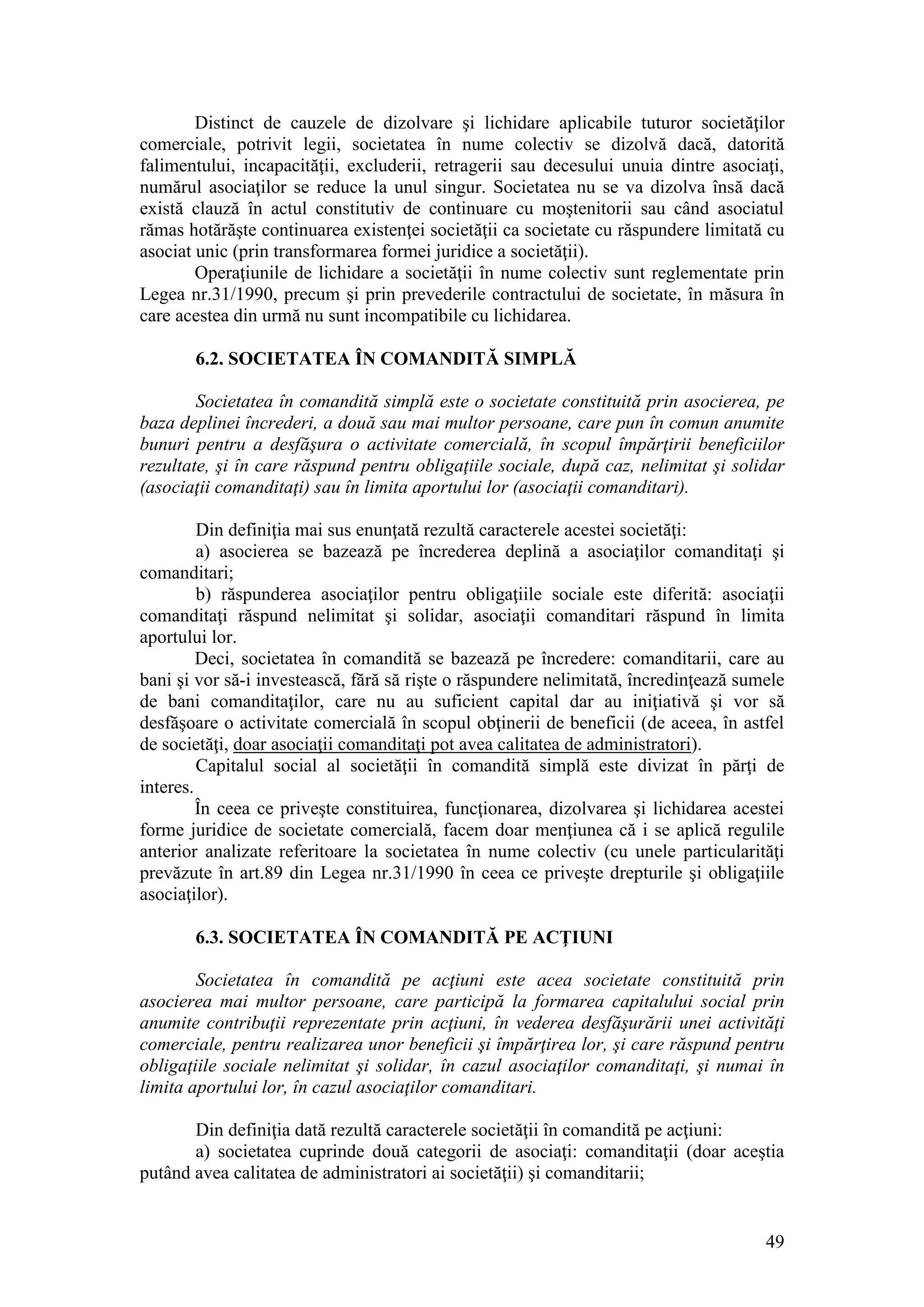 49 
Distinct de cauzele de dizolvare şi lichidare aplicabile tuturor societăţilor comerciale, potrivit legii, societatea în nume colectiv se dizolvă dacă, datorită falimentului, incapacităţii, excluderii, retragerii sau decesului unuia dintre asociaţi, numărul asociaţilor se reduce la unul singur. Societatea nu se va dizolva însă dacă există clauză în actul constitutiv de continuare cu moştenitorii sau când asociatul rămas hotărăşte continuarea existenţei societăţii ca societate cu răspundere limitată cu asociat unic (prin transformarea formei juridice a societăţii). 
Operaţiunile de lichidare a societăţii în nume colectiv sunt reglementate prin Legea nr.31/1990, precum şi prin prevederile contractului de societate, în măsura în care acestea din urmă nu sunt incompatibile cu lichidarea. 
6.2. SOCIETATEA ÎN COMANDITĂ SIMPLĂ 
Societatea în comandită simplă este o societate constituită prin asocierea, pe baza deplinei încrederi, a două sau mai multor persoane, care pun în comun anumite bunuri pentru a desfăşura o activitate comercială, în scopul împărţirii beneficiilor rezultate, şi în care răspund pentru obligaţiile sociale, după caz, nelimitat şi solidar (asociaţii comanditaţi) sau în limita aportului lor (asociaţii comanditari). 
Din definiţia mai sus enunţată rezultă caracterele acestei societăţi: 
a) asocierea se bazează pe încrederea deplină a asociaţilor comanditaţi şi comanditari; 
b) răspunderea asociaţilor pentru obligaţiile sociale este diferită: asociaţii comanditaţi răspund nelimitat şi solidar, asociaţii comanditari răspund în limita aportului lor. 
Deci, societatea în comandită se bazează pe încredere: comanditarii, care au bani şi vor să-i investească, fără să rişte o răspundere nelimitată, încredinţează sumele de bani comanditaţilor, care nu au suficient capital dar au iniţiativă şi vor să desfăşoare o activitate comercială în scopul obţinerii de beneficii (de aceea, în astfel de societăţi, doar asociaţii comanditaţi pot avea calitatea de administratori). 
Capitalul social al societăţii în comandită simplă este divizat în părţi de interes. 
În ceea ce priveşte constituirea, funcţionarea, dizolvarea şi lichidarea acestei forme juridice de societate comercială, facem doar menţiunea că i se aplică regulile anterior analizate referitoare la societatea în nume colectiv (cu unele particularităţi prevăzute în art.89 din Legea nr.31/1990 în ceea ce priveşte drepturile şi obligaţiile asociaţilor). 
6.3. SOCIETATEA ÎN COMANDITĂ PE ACŢIUNI 
Societatea în comandită pe acţiuni este acea societate constituită prin asocierea mai multor persoane, care participă la formarea capitalului social prin anumite contribuţii reprezentate prin acţiuni, în vederea desfăşurării unei activităţi comerciale, pentru realizarea unor beneficii şi împărţirea lor, şi care răspund pentru obligaţiile sociale nelimitat şi solidar, în cazul asociaţilor comanditaţi, şi numai în limita aportului lor, în cazul asociaţilor comanditari. 
Din definiţia dată rezultă caracterele societăţii în comandită pe acţiuni: 
a) societatea cuprinde două categorii de asociaţi: comanditaţii (doar aceştia putând avea calitatea de administratori ai societăţii) şi comanditarii;  