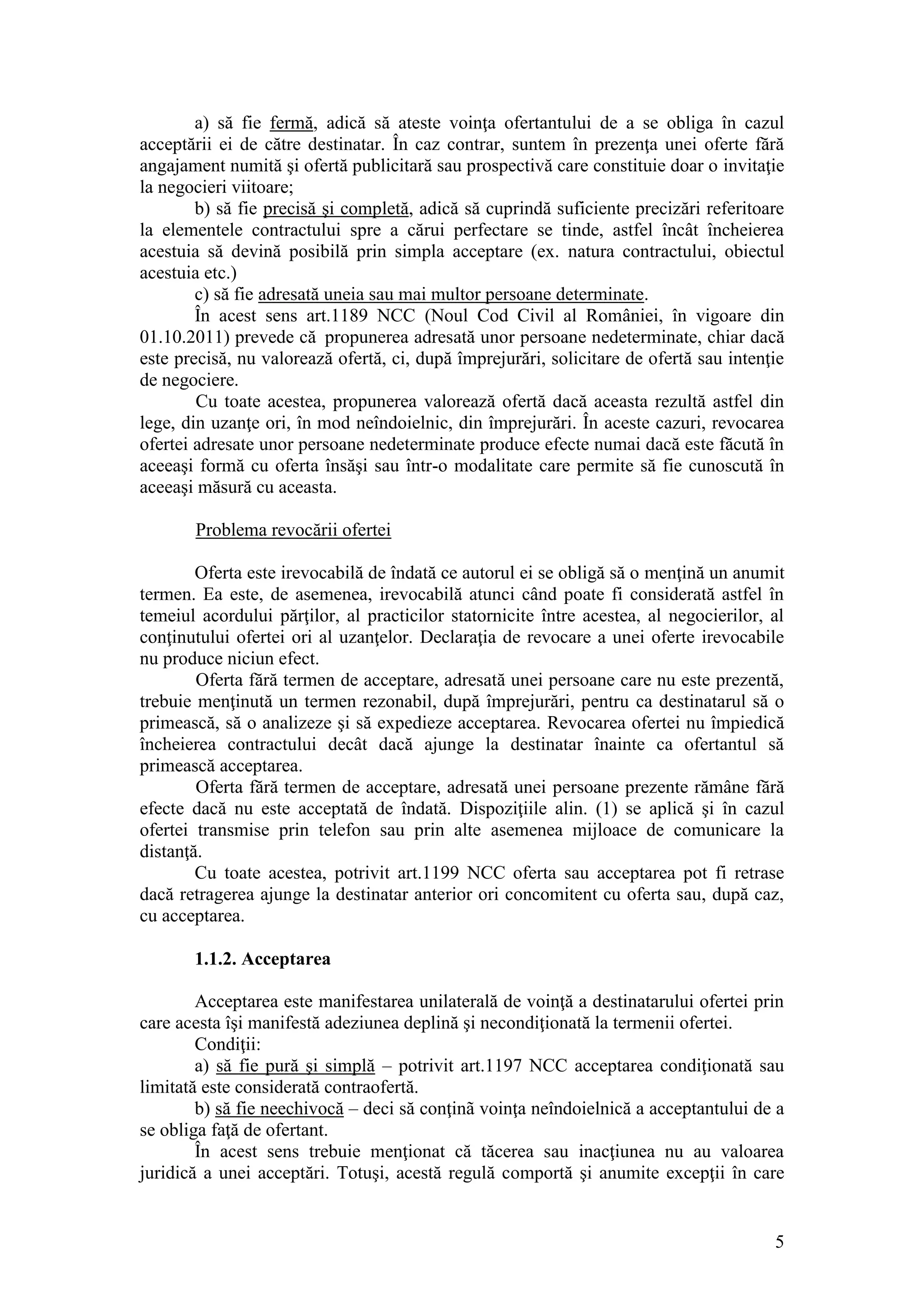 5 
a) să fie fermă, adică să ateste voinţa ofertantului de a se obliga în cazul acceptării ei de către destinatar. În caz contrar, suntem în prezenţa unei oferte fără angajament numită şi ofertă publicitară sau prospectivă care constituie doar o invitaţie la negocieri viitoare; 
b) să fie precisă şi completă, adică să cuprindă suficiente precizări referitoare la elementele contractului spre a cărui perfectare se tinde, astfel încât încheierea acestuia să devină posibilă prin simpla acceptare (ex. natura contractului, obiectul acestuia etc.) 
c) să fie adresată uneia sau mai multor persoane determinate. În acest sens art.1189 NCC (Noul Cod Civil al României, în vigoare din 01.10.2011) prevede că propunerea adresată unor persoane nedeterminate, chiar dacă este precisă, nu valorează ofertă, ci, după împrejurări, solicitare de ofertă sau intenţie de negociere. Cu toate acestea, propunerea valorează ofertă dacă aceasta rezultă astfel din lege, din uzanţe ori, în mod neîndoielnic, din împrejurări. În aceste cazuri, revocarea ofertei adresate unor persoane nedeterminate produce efecte numai dacă este făcută în aceeaşi formă cu oferta însăşi sau într-o modalitate care permite să fie cunoscută în aceeaşi măsură cu aceasta. Problema revocării ofertei 
Oferta este irevocabilă de îndată ce autorul ei se obligă să o menţină un anumit termen. Ea este, de asemenea, irevocabilă atunci când poate fi considerată astfel în temeiul acordului părţilor, al practicilor statornicite între acestea, al negocierilor, al conţinutului ofertei ori al uzanţelor. Declaraţia de revocare a unei oferte irevocabile nu produce niciun efect. Oferta fără termen de acceptare, adresată unei persoane care nu este prezentă, trebuie menţinută un termen rezonabil, după împrejurări, pentru ca destinatarul să o primească, să o analizeze şi să expedieze acceptarea. Revocarea ofertei nu împiedică încheierea contractului decât dacă ajunge la destinatar înainte ca ofertantul să primească acceptarea. Oferta fără termen de acceptare, adresată unei persoane prezente rămâne fără efecte dacă nu este acceptată de îndată. Dispoziţiile alin. (1) se aplică şi în cazul ofertei transmise prin telefon sau prin alte asemenea mijloace de comunicare la distanţă. Cu toate acestea, potrivit art.1199 NCC oferta sau acceptarea pot fi retrase dacă retragerea ajunge la destinatar anterior ori concomitent cu oferta sau, după caz, cu acceptarea. 
1.1.2. Acceptarea 
Acceptarea este manifestarea unilaterală de voinţă a destinatarului ofertei prin care acesta îşi manifestă adeziunea deplină şi necondiţionată la termenii ofertei. 
Condiţii: 
a) să fie pură şi simplă – potrivit art.1197 NCC acceptarea condiţionată sau limitată este considerată contraofertă. 
b) să fie neechivocă – deci să conţinã voinţa neîndoielnică a acceptantului de a se obliga faţă de ofertant. 
În acest sens trebuie menţionat că tăcerea sau inacţiunea nu au valoarea juridică a unei acceptări. Totuşi, acestă regulă comportă şi anumite excepţii în care  