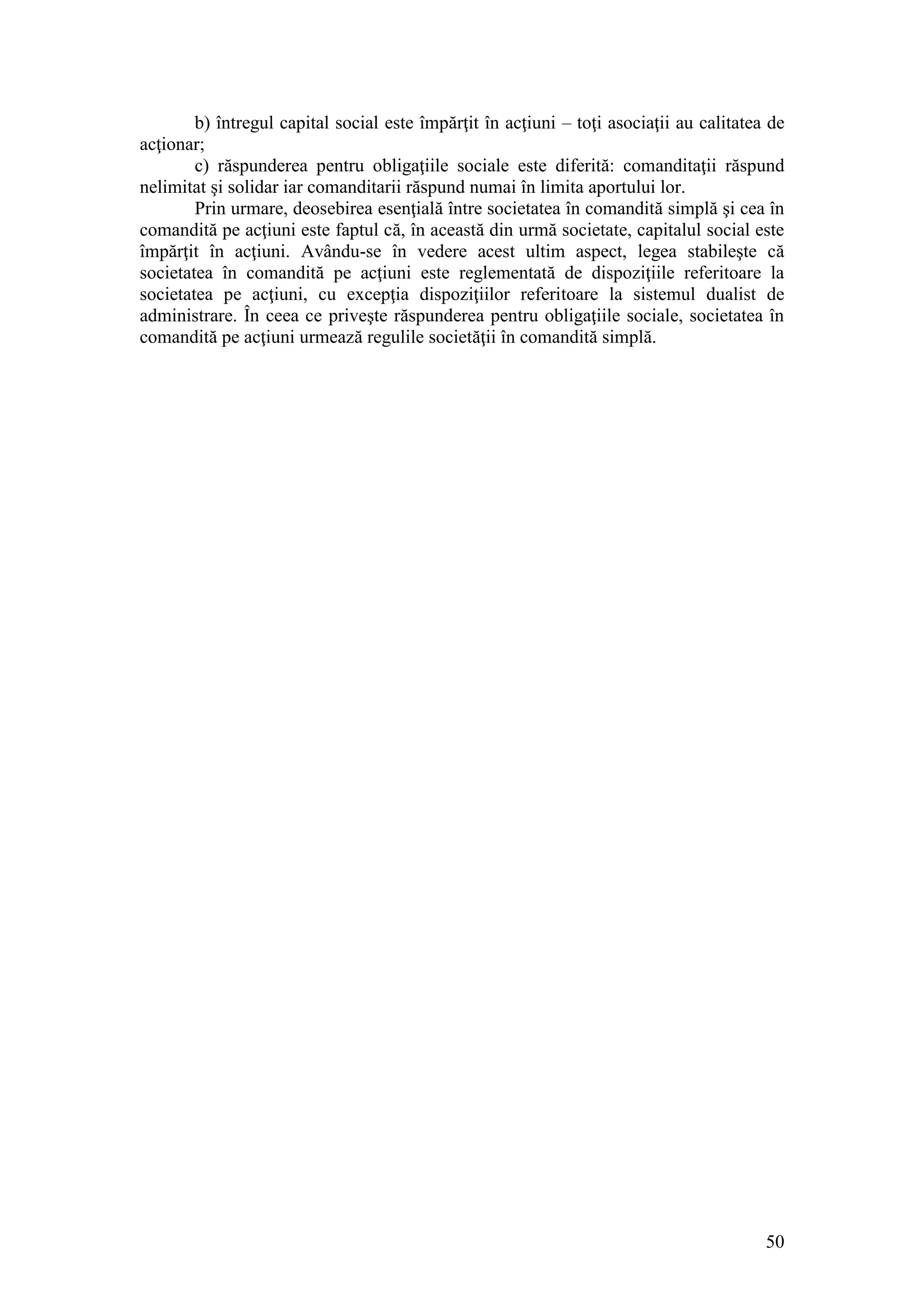 50 
b) întregul capital social este împărţit în acţiuni – toţi asociaţii au calitatea de acţionar; 
c) răspunderea pentru obligaţiile sociale este diferită: comanditaţii răspund nelimitat şi solidar iar comanditarii răspund numai în limita aportului lor. 
Prin urmare, deosebirea esenţială între societatea în comandită simplă şi cea în comandită pe acţiuni este faptul că, în această din urmă societate, capitalul social este împărţit în acţiuni. Avându-se în vedere acest ultim aspect, legea stabileşte că societatea în comandită pe acţiuni este reglementată de dispoziţiile referitoare la societatea pe acţiuni, cu excepţia dispoziţiilor referitoare la sistemul dualist de administrare. În ceea ce priveşte răspunderea pentru obligaţiile sociale, societatea în comandită pe acţiuni urmează regulile societăţii în comandită simplă. 
