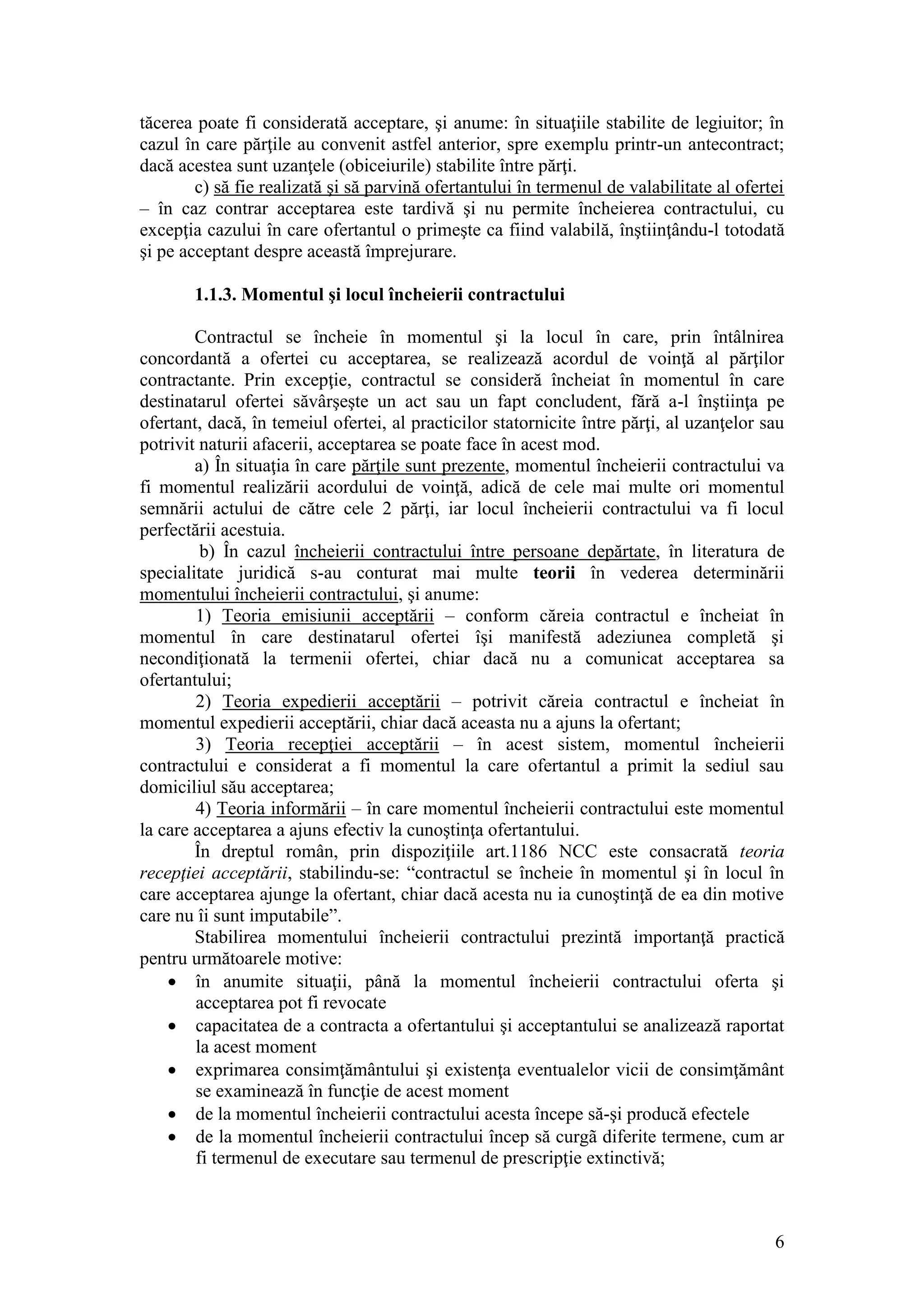 6 
tăcerea poate fi considerată acceptare, şi anume: în situaţiile stabilite de legiuitor; în cazul în care părţile au convenit astfel anterior, spre exemplu printr-un antecontract; dacă acestea sunt uzanţele (obiceiurile) stabilite între părţi. 
c) să fie realizată şi să parvină ofertantului în termenul de valabilitate al ofertei – în caz contrar acceptarea este tardivă şi nu permite încheierea contractului, cu excepţia cazului în care ofertantul o primeşte ca fiind valabilă, înştiinţându-l totodată şi pe acceptant despre această împrejurare. 
1.1.3. Momentul şi locul încheierii contractului 
Contractul se încheie în momentul şi la locul în care, prin întâlnirea concordantă a ofertei cu acceptarea, se realizează acordul de voinţă al părţilor contractante. Prin excepţie, contractul se consideră încheiat în momentul în care destinatarul ofertei săvârşeşte un act sau un fapt concludent, fără a-l înştiinţa pe ofertant, dacă, în temeiul ofertei, al practicilor statornicite între părţi, al uzanţelor sau potrivit naturii afacerii, acceptarea se poate face în acest mod. 
a) În situaţia în care părţile sunt prezente, momentul încheierii contractului va fi momentul realizării acordului de voinţă, adică de cele mai multe ori momentul semnării actului de către cele 2 părţi, iar locul încheierii contractului va fi locul perfectării acestuia. 
b) În cazul încheierii contractului între persoane depărtate, în literatura de specialitate juridică s-au conturat mai multe teorii în vederea determinării momentului încheierii contractului, şi anume: 
1) Teoria emisiunii acceptării – conform căreia contractul e încheiat în momentul în care destinatarul ofertei îşi manifestă adeziunea completă şi necondiţionată la termenii ofertei, chiar dacă nu a comunicat acceptarea sa ofertantului; 
2) Teoria expedierii acceptării – potrivit căreia contractul e încheiat în momentul expedierii acceptării, chiar dacă aceasta nu a ajuns la ofertant; 
3) Teoria recepţiei acceptării – în acest sistem, momentul încheierii contractului e considerat a fi momentul la care ofertantul a primit la sediul sau domiciliul său acceptarea; 
4) Teoria informării – în care momentul încheierii contractului este momentul la care acceptarea a ajuns efectiv la cunoştinţa ofertantului. 
În dreptul român, prin dispoziţiile art.1186 NCC este consacrată teoria recepţiei acceptării, stabilindu-se: “contractul se încheie în momentul şi în locul în care acceptarea ajunge la ofertant, chiar dacă acesta nu ia cunoştinţă de ea din motive care nu îi sunt imputabile”. 
Stabilirea momentului încheierii contractului prezintă importanţă practică pentru următoarele motive: 
 în anumite situaţii, până la momentul încheierii contractului oferta şi acceptarea pot fi revocate 
 capacitatea de a contracta a ofertantului şi acceptantului se analizează raportat la acest moment 
 exprimarea consimţământului şi existenţa eventualelor vicii de consimţământ se examinează în funcţie de acest moment 
 de la momentul încheierii contractului acesta începe să-şi producă efectele 
 de la momentul încheierii contractului încep să curgã diferite termene, cum ar fi termenul de executare sau termenul de prescripţie extinctivă;  