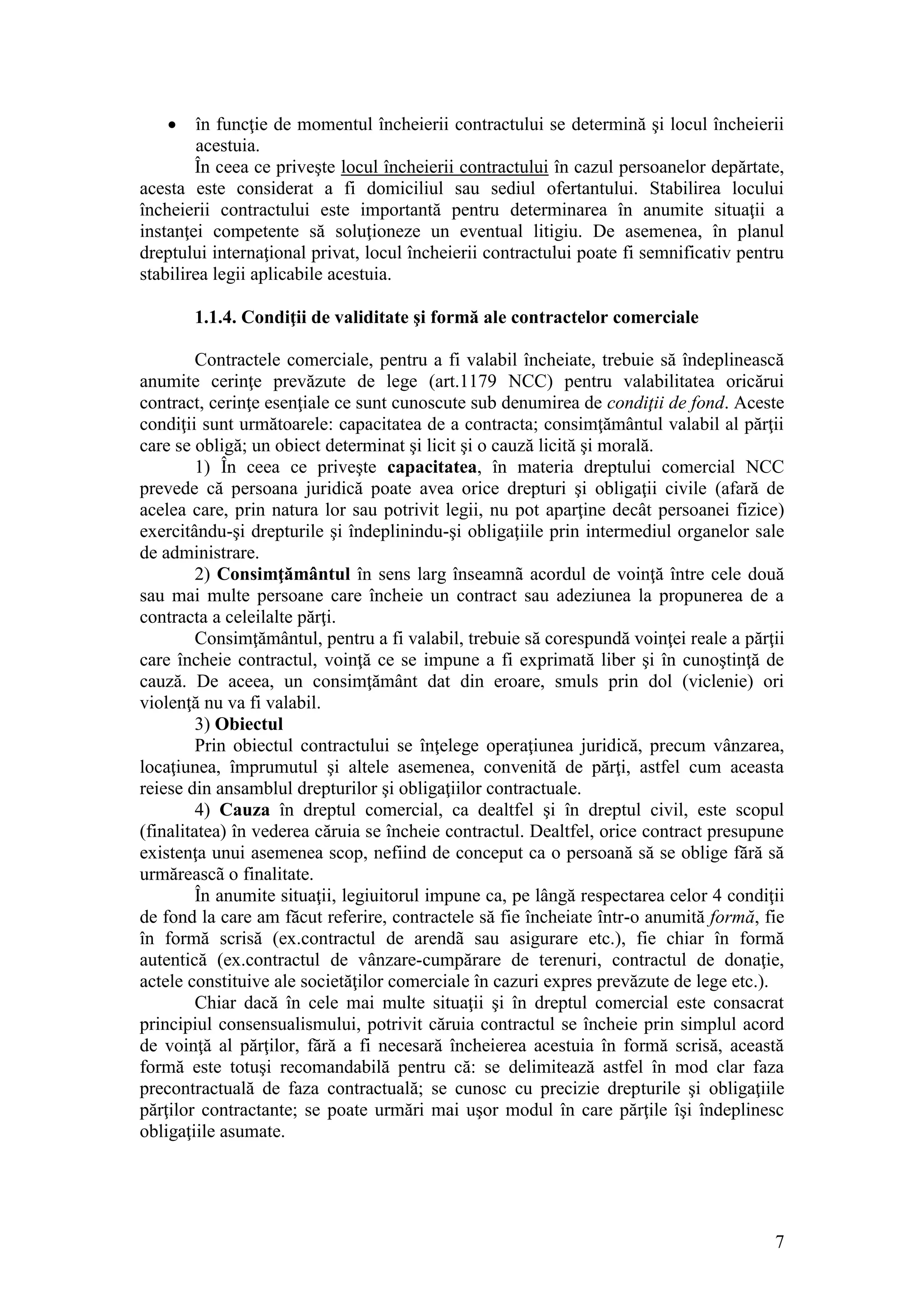 7 
 în funcţie de momentul încheierii contractului se determină şi locul încheierii acestuia. 
În ceea ce priveşte locul încheierii contractului în cazul persoanelor depărtate, acesta este considerat a fi domiciliul sau sediul ofertantului. Stabilirea locului încheierii contractului este importantă pentru determinarea în anumite situaţii a instanţei competente să soluţioneze un eventual litigiu. De asemenea, în planul dreptului internaţional privat, locul încheierii contractului poate fi semnificativ pentru stabilirea legii aplicabile acestuia. 
1.1.4. Condiţii de validitate şi formă ale contractelor comerciale 
Contractele comerciale, pentru a fi valabil încheiate, trebuie să îndeplinească anumite cerinţe prevăzute de lege (art.1179 NCC) pentru valabilitatea oricărui contract, cerinţe esenţiale ce sunt cunoscute sub denumirea de condiţii de fond. Aceste condiţii sunt următoarele: capacitatea de a contracta; consimţământul valabil al părţii care se obligă; un obiect determinat şi licit şi o cauză licită şi morală. 
1) În ceea ce priveşte capacitatea, în materia dreptului comercial NCC prevede că persoana juridică poate avea orice drepturi şi obligaţii civile (afară de acelea care, prin natura lor sau potrivit legii, nu pot aparţine decât persoanei fizice) exercitându-şi drepturile şi îndeplinindu-şi obligaţiile prin intermediul organelor sale de administrare. 
2) Consimţământul în sens larg înseamnã acordul de voinţă între cele două sau mai multe persoane care încheie un contract sau adeziunea la propunerea de a contracta a celeilalte părţi. 
Consimţământul, pentru a fi valabil, trebuie să corespundă voinţei reale a părţii care încheie contractul, voinţă ce se impune a fi exprimată liber şi în cunoştinţă de cauză. De aceea, un consimţământ dat din eroare, smuls prin dol (viclenie) ori violenţă nu va fi valabil. 
3) Obiectul Prin obiectul contractului se înţelege operaţiunea juridică, precum vânzarea, locaţiunea, împrumutul şi altele asemenea, convenită de părţi, astfel cum aceasta reiese din ansamblul drepturilor şi obligaţiilor contractuale. 
4) Cauza în dreptul comercial, ca dealtfel şi în dreptul civil, este scopul (finalitatea) în vederea căruia se încheie contractul. Dealtfel, orice contract presupune existenţa unui asemenea scop, nefiind de conceput ca o persoană să se oblige fără să urmăreascã o finalitate. 
În anumite situaţii, legiuitorul impune ca, pe lângă respectarea celor 4 condiţii de fond la care am făcut referire, contractele să fie încheiate într-o anumită formă, fie în formă scrisă (ex.contractul de arendã sau asigurare etc.), fie chiar în formă autentică (ex.contractul de vânzare-cumpărare de terenuri, contractul de donaţie, actele constituive ale societăţilor comerciale în cazuri expres prevăzute de lege etc.). 
Chiar dacă în cele mai multe situaţii şi în dreptul comercial este consacrat principiul consensualismului, potrivit căruia contractul se încheie prin simplul acord de voinţă al părţilor, fără a fi necesară încheierea acestuia în formă scrisă, această formă este totuşi recomandabilă pentru că: se delimitează astfel în mod clar faza precontractuală de faza contractuală; se cunosc cu precizie drepturile şi obligaţiile părţilor contractante; se poate urmări mai uşor modul în care părţile îşi îndeplinesc obligaţiile asumate. 
 