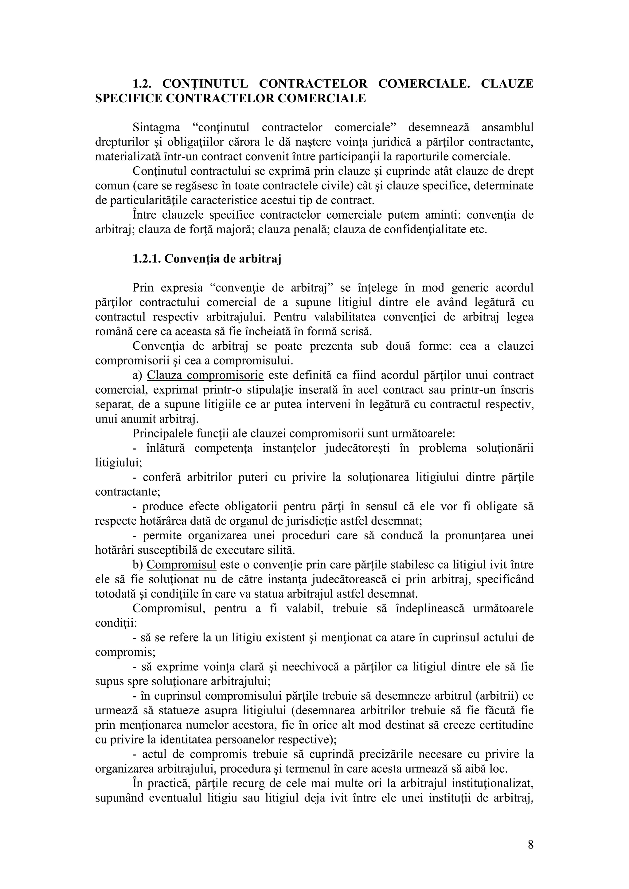 8 
1.2. CONŢINUTUL CONTRACTELOR COMERCIALE. CLAUZE SPECIFICE CONTRACTELOR COMERCIALE 
Sintagma “conţinutul contractelor comerciale” desemnează ansamblul drepturilor şi obligaţiilor cărora le dă naştere voinţa juridică a părţilor contractante, materializată într-un contract convenit între participanţii la raporturile comerciale. 
Conţinutul contractului se exprimă prin clauze şi cuprinde atât clauze de drept comun (care se regăsesc în toate contractele civile) cât şi clauze specifice, determinate de particularităţile caracteristice acestui tip de contract. 
Între clauzele specifice contractelor comerciale putem aminti: convenţia de arbitraj; clauza de forţă majoră; clauza penală; clauza de confidenţialitate etc. 
1.2.1. Convenţia de arbitraj 
Prin expresia “convenţie de arbitraj” se înţelege în mod generic acordul părţilor contractului comercial de a supune litigiul dintre ele având legătură cu contractul respectiv arbitrajului. Pentru valabilitatea convenţiei de arbitraj legea română cere ca aceasta să fie încheiată în formă scrisă. 
Convenţia de arbitraj se poate prezenta sub două forme: cea a clauzei compromisorii şi cea a compromisului. 
a) Clauza compromisorie este definită ca fiind acordul părţilor unui contract comercial, exprimat printr-o stipulaţie inserată în acel contract sau printr-un înscris separat, de a supune litigiile ce ar putea interveni în legătură cu contractul respectiv, unui anumit arbitraj. 
Principalele funcţii ale clauzei compromisorii sunt următoarele: 
- înlătură competenţa instanţelor judecătoreşti în problema soluţionării litigiului; 
- conferă arbitrilor puteri cu privire la soluţionarea litigiului dintre părţile contractante; 
- produce efecte obligatorii pentru părţi în sensul că ele vor fi obligate să respecte hotărârea dată de organul de jurisdicţie astfel desemnat; 
- permite organizarea unei proceduri care să conducă la pronunţarea unei hotărâri susceptibilă de executare silită. 
b) Compromisul este o convenţie prin care părţile stabilesc ca litigiul ivit între ele să fie soluţionat nu de către instanţa judecătorească ci prin arbitraj, specificând totodată şi condiţiile în care va statua arbitrajul astfel desemnat. 
Compromisul, pentru a fi valabil, trebuie să îndeplinească următoarele condiţii: 
- să se refere la un litigiu existent şi menţionat ca atare în cuprinsul actului de compromis; 
- să exprime voinţa clară şi neechivocă a părţilor ca litigiul dintre ele să fie supus spre soluţionare arbitrajului; 
- în cuprinsul compromisului părţile trebuie să desemneze arbitrul (arbitrii) ce urmează să statueze asupra litigiului (desemnarea arbitrilor trebuie să fie făcută fie prin menţionarea numelor acestora, fie în orice alt mod destinat să creeze certitudine cu privire la identitatea persoanelor respective); 
- actul de compromis trebuie să cuprindă precizările necesare cu privire la organizarea arbitrajului, procedura şi termenul în care acesta urmează să aibă loc. 
În practică, părţile recurg de cele mai multe ori la arbitrajul instituţionalizat, supunând eventualul litigiu sau litigiul deja ivit între ele unei instituţii de arbitraj,  