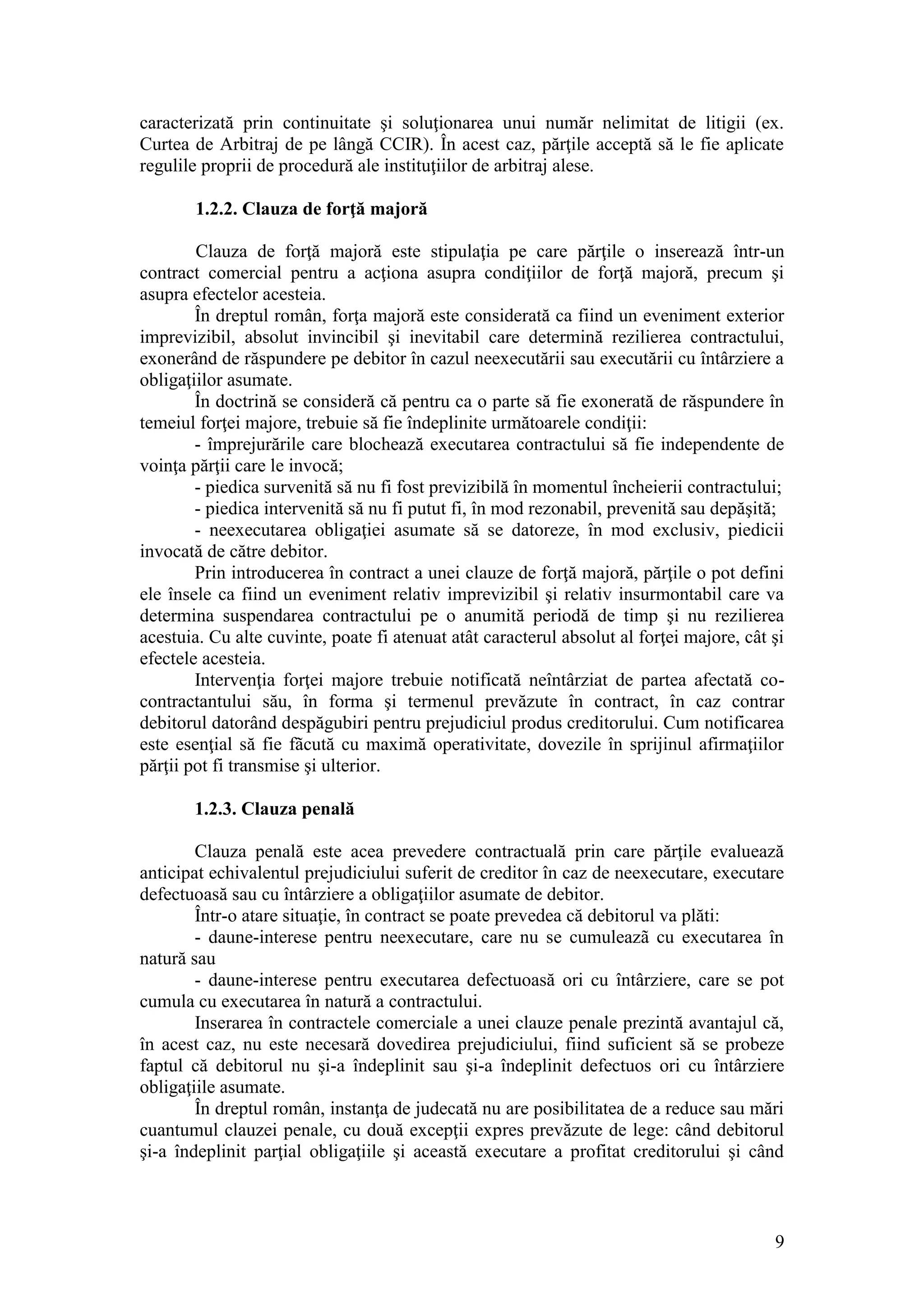 9 
caracterizată prin continuitate şi soluţionarea unui număr nelimitat de litigii (ex. Curtea de Arbitraj de pe lângă CCIR). În acest caz, părţile acceptă să le fie aplicate regulile proprii de procedură ale instituţiilor de arbitraj alese. 
1.2.2. Clauza de forţă majoră 
Clauza de forţă majoră este stipulaţia pe care părţile o inserează într-un contract comercial pentru a acţiona asupra condiţiilor de forţă majoră, precum şi asupra efectelor acesteia. 
În dreptul român, forţa majoră este considerată ca fiind un eveniment exterior imprevizibil, absolut invincibil şi inevitabil care determină rezilierea contractului, exonerând de răspundere pe debitor în cazul neexecutării sau executării cu întârziere a obligaţiilor asumate. 
În doctrină se consideră că pentru ca o parte să fie exonerată de răspundere în temeiul forţei majore, trebuie să fie îndeplinite următoarele condiţii: 
- împrejurările care blochează executarea contractului să fie independente de voinţa părţii care le invocă; 
- piedica survenită să nu fi fost previzibilă în momentul încheierii contractului; 
- piedica intervenită să nu fi putut fi, în mod rezonabil, prevenită sau depăşită; 
- neexecutarea obligaţiei asumate să se datoreze, în mod exclusiv, piedicii invocată de către debitor. 
Prin introducerea în contract a unei clauze de forţă majoră, părţile o pot defini ele însele ca fiind un eveniment relativ imprevizibil şi relativ insurmontabil care va determina suspendarea contractului pe o anumită periodă de timp şi nu rezilierea acestuia. Cu alte cuvinte, poate fi atenuat atât caracterul absolut al forţei majore, cât şi efectele acesteia. 
Intervenţia forţei majore trebuie notificată neîntârziat de partea afectată co- contractantului său, în forma şi termenul prevăzute în contract, în caz contrar debitorul datorând despăgubiri pentru prejudiciul produs creditorului. Cum notificarea este esenţial să fie fãcută cu maximă operativitate, dovezile în sprijinul afirmaţiilor părţii pot fi transmise şi ulterior. 
1.2.3. Clauza penală 
Clauza penală este acea prevedere contractuală prin care părţile evaluează anticipat echivalentul prejudiciului suferit de creditor în caz de neexecutare, executare defectuoasă sau cu întârziere a obligaţiilor asumate de debitor. 
Într-o atare situaţie, în contract se poate prevedea că debitorul va plăti: 
- daune-interese pentru neexecutare, care nu se cumuleazã cu executarea în natură sau 
- daune-interese pentru executarea defectuoasă ori cu întârziere, care se pot cumula cu executarea în natură a contractului. 
Inserarea în contractele comerciale a unei clauze penale prezintă avantajul că, în acest caz, nu este necesară dovedirea prejudiciului, fiind suficient să se probeze faptul că debitorul nu şi-a îndeplinit sau şi-a îndeplinit defectuos ori cu întârziere obligaţiile asumate. 
În dreptul român, instanţa de judecată nu are posibilitatea de a reduce sau mări cuantumul clauzei penale, cu două excepţii expres prevăzute de lege: când debitorul şi-a îndeplinit parţial obligaţiile şi această executare a profitat creditorului şi când  