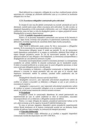 12 
Dacă debitorul nu a respectat o obligaţie de a nu face, creditorul poate solicita autorizaţia de a distruge pe cheltuiala debitorului ceea ce s-a realizat cu încălcarea obligaţiei de a nu face. 
1.3.3. Executarea obligaţiilor contractuale prin echivalent 
În situaţia în care una din părţile contractuale nu execută prestaţiile pe care le datorează, cealaltă parte poate obţine executarea prin echivalent. Cu alte cuvinte, se angajează răspunderea civilă contractuală a debitorului, care va fi obligat să plăteascã creditorului sume de bani cu titlu de despăgubiri pentru a-i repara prejudiciul cauzat. Despăgubirile se numesc daune-interese. 
1.3.3.1. Condiţiile răspunderii contractuale 
Pentru a fi în prezenţa răspunderii contractuale este necesar să fie întrunite 4 condiţii: fapta ilicită; existenţa unui prejudiciu în patrimoniul creditorului; vinovăţia debitorului; existenţa raportului de cauzalitate dintre fapta ilicită şi prejudiciu. 
a) Fapta ilicită 
Fapta ilicită a debitorului poate consta fie într-o neexecutare a obligaţiilor asumate, fie în executarea lor necorespunzătoare ori cu întârziere. 
Neexecutarea obligaţiei poate fi totală sau parţială. În caz de neexecutare totală răspunderea contractuală se va angaja cu certitudine, debitorul fiind obligat să repare întregul prejudiciu cauzat. În caz de neexecutare parţială, de regulă se apreciază măsura în care obligaţia a fost îndeplinită, cu diminuarea corespunzătoare a despăgubirilor pe care debitorul urmează a le plăti. 
Executarea necorespunzătoare constã în executarea prestaţiei cu nerespectarea condiţiilor de calitate stabilite în clauzele contractuale sau în standardele uzuale. Evident că această problemă nu se poate pune în cazul obligaţiilor pecuniare, ci doar ceea ce priveşte obligaţiile pozitive de altă natură. 
Prin executarea cu întârziere a obligaţiilor contractuale se înţelege faptul că debitorul a executat în natură prestaţiile sale sau este gata să le execute după împlinirea termenului stabilit în contract, cauzând astfel creditorului său un prejudiciu. 
Despăgubirile (daunele-interese) sunt de două feluri: 
-despăgubiri moratorii, care reprezintă echivalentul prejudiciului suferit de creditor ca urmare a executării cu întârziere a obligaţiei şi care se pot cumula cu executarea în natură şi 
-despăgubiri compensatorii, care reprezintă echivalentul prejudiciului suferit de creditor ca urmare a neexecutării obligaţiei şi nu se cumulează cu executarea în natură, ele având tocmai menirea de a înlocui această executare. 
b) Prejudiciul 
Prejudiciul constă în consecinţele dăunătoare de natură patrimonială sau nepatrimonială pe care le suferă creditorul ca efect al neexecutării, executării necorespunzătoare ori cu întârziere a obligaţiilor asumate de debitor. 
Pentru a se naşte obligaţia de reparare, prejudiciul patrimonial trebuie să fie cert, adică existenţa sa să fie sigură şi să poatã fi stabilită întinderea lui. 
În ceea ce priveşte angajarea răspunderii pentru prejudiciile nepatrimoniale trebuie făcută menţiunea că în materie contractuală aceasta are un domeniu foarte restrâns de aplicare (spre exemplu, în contractul de transport persoane). 
c) Vinovăţia debitorului 
Condiţia existenţei culpei debitorului ca şi condiţie a angajării răspunderii contractuale rezultă din dispoziţiilor art.1547-1548 NCC.  