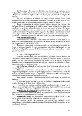 13 
Problema care a dat naştere la discuţii a fost însă aceea de a şti dacă culpa trebuie să fie dovedită. Rezolvarea ei face necesară luarea în considerare a clasificării obligaţiilor contractuale după obiectul lor în obligaţii de rezultat şi obligaţii de mijloace. 
În cazul obligaţiilor de rezultat s-a impus soluţia potrivit căreia culpa debitorului este prezumată (presupusă), astfel încât creditorul nu trebuie decât să facă dovada că debitorul nu a realizat sau obţinut rezultatul la care s-a obligat. 
În cazul obligaţiilor de mijloace sau de diligenţă situaţia este diferită. Prin definiţie, debitorul se obligă doar să punã în valoare toate mijloacele necesare şi să desfăşoare o activitate diligentă pentru a obţine un anumit rezultat. De aceea, nerealizarea rezultatului prin ea însăşi nu are ca efect prezumarea automată a debitorului în culpă. Dimpotrivă, pentru angajarea răspunderii contractuale creditorul este obligat să facă dovada că debitorul nu a folost mijloacele adecvate şi nu a desfãşurat o activitate diligentă care ar fi putut duce la realizarea rezultatului propus. 
d) Raportul de cauzalitate 
Pentru antrenarea răspunderii contractuale este necesar să existe raportul de cauzalitate dintre fapta ilicită a debitorului şi prejudiciul produs creditorului, condiţie prevăzută de dispoziţiile art.1530 NCC. 
În materie contractuală, existenţa raportului de cauzalitate este prezumată de lege, cu excepţia situaţiei în care neexecutarea, executarea defectuoasă ori cu întârziere a obligaţiilor asumate de debitor se datorează unei cauze străine, ce nu-i poate fi imputată. 
1.3.3.2. Evaluarea prejudiciului 
Aşa cum am mai arătat, dacă sunt îndeplinite cele patru condiţii enunţate, se antrenează răspunderea civilă contractuală a debitorului, care va fi obligat să plătească creditorului său daune-interese pentru prejudiciul pe care i l-a cauzat. Acordarea daunelor-interese sau a despăgubirilor necesită însă evaluarea prejudiciului, evaluare ce se poate realiza pe următoarele căi: 
a) Evaluarea judiciară se realizează de către instanţa de judecată sau de tribunalul arbitral. 
Stabilirea cuantumului daunelor-interese de către instanţã are loc cu respectarea principiului reparării integrale a prejudiciului. Cu alte cuvinte, sumele de bani pe care debitorul va fi obligat să le plăteascã creditorului, cu titlu de despăgubiri, trebuie să corespundã întinderii prejudiciului cauzat. 
Prin urmare, întinderea daunelor-interese se stabileşte luând în calcul două elemente: 
- pierderea efectiv suferită, prin care se înţelege micşorarea patrimoniului creditorului cauzată de fapta ilicitã a debitorului; 
- beneficiul sau câştigul nerealizat, adică sporul patrimonial pe care l-ar fi obţinut creditorul în condiţii obişnuite dacă debitorul ar fi executat întocmai, în natură şi la timp, obligaţiile la care s-a îndatorat prin voinţa sa. 
b) Evaluarea convenţională a prejudiciului se face de către părţi, fie anterior producerii prejudiciului, prin clauza penală pe care acestea o includ în contractele pe care le încheie, fie ulterior producerii acestuia. 
c) Evaluarea legală este reglementată prin dispoziţiile OG nr.13/2011 şi are loc în situaţia în care obligaţia constă în plata unei sume de bani. În curpinsul acestui act normativ, cât priveşte rata dobânzii legale penalizatoare (datorată pentru neîndeplinirea obligaţiei de plată la scadenţă), se fac următoarele distincţii:  