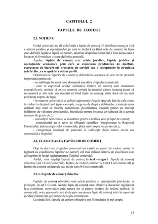 15 
CAPITOLUL 2 
FAPTELE DE COMERŢ 
2.1. NOŢIUNE 
Codul comercial nu dă o definiţie a faptei de comerţ. El stabileşte numai o listă a actelor juridice şi operaţiunilor pe care le declară ca fiind acte de comerţ. În lipsa unei definiţii legale a faptei de comerţ, doctrina dreptului comercial a fost aceea care a încercat să formuleze o atare definiţie generală. 
Aşadar, faptele de comerţ sunt actele juridice, faptele juridice şi operaţiunile economice prin care se realizează producerea de mărfuri, executarea de lucrări ori prestarea de servicii sau o interpunere în circulaţia mărfurilor, cu scopul de a obţine profit. 
Determinarea faptelor de comerţ şi delimitarea acestora de cele civile prezintă importanţă pentru că: 
- se stabileşte în acest mod domeniul sau sfera dreptului comercial; 
- cum în cuprinsul actelor normative faptele de comerţ sunt enumerate exemplificativ, trebuie să existe anumite criterii în temeiul cărora instanţa poate să recunoască şi alte acte sau operaţii ca fiind fapte de comerţ, chiar dacă ele nu sunt prevăzute expres de lege; 
- în materie comercială se aplică reglementări legale speciale faţă de cele avute în vedere în dreptul civil (spre exemplu, curgerea de drept a dobânzilor, existenţa unor dobânzi mai mari în materie comercială, posibilitatea folosirii probei cu martori indiferent de valoarea contractului, interdicţia pentru instanţa de judecată de a acorda termene de graţie etc.); 
- societăţile comerciale se constituie pentru a realiza acte şi fapte de comerţ; 
- comercianţii au o serie de obligaţii specifice (înregistrarea la Registrul Comerţului, ţinerea registrelor comerciale, plata unor impozite şi taxe etc.); 
- competenţa instanţei de judecată se stabileşte după natura civilă sau comercială a litigiului. 
2.2. CLASIFICAREA FAPTELOR DE COMERŢ 
Deşi în doctrina dreptului comercial nu există un punct de vedere unitar în legătură cu clasificarea faptelor de comerţ, cel mai utilizat criteriu de clasificare este cel cuprins în însăşi reglementarea Codului comercial. 
Astfel, vom împărţi faptele de comerţ în trei categorii: faptele de comerţ obiective (art.3 Cod comercial), faptele de comerţ subiective (art.4 Cod comercial) şi faptele de comerţ unilaterale sau mixte (art.56 Cod comercial). 
2.2.1. Faptele de comerţ obiective 
Faptele de comerţ obiective sunt actele juridice şi operaţiunile prevăzute, în principal, în art.3 C.com. Aceste fapte de comerţ sunt obiective deoarece legiuitorul le-a considerat comerciale prin natura lor şi pentru motive de ordine publică. În consecinţă, orice persoană care săvârşeşte asemenea fapte de comerţ intră în raporturi juridice comerciale guvernate de legile comerciale. 
La rândul lor, faptele de comerţ obiective pot fi împărţite în trei grupe:  