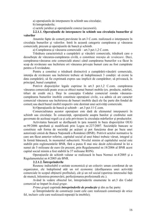 16 
a) operaţiunile de interpunere în schimb sau circulaţie; 
b) întreprinderile; 
c) actele juridice şi operaţiunile conexe (accesorii). 
2.2.1.1. Operaţiunile de interpunere în schimb sau circulaţia bunurilor şi valorilor 
Anumite fapte de comerţ prevăzute în art.3 C.com. realizează o interpunere în circulaţia bunurilor şi valorilor. Intră în această categorie cumpărarea şi vânzarea comercială, precum şi operaţiunile de bancă şi schimb. 
a) Cumpărarea şi vânzarea comercială – art.3 pct.1,2 C.com. 
Trăsătura caracteristică a cumpărării şi vânzării comerciale, trăsătură care o deosebeşte de vânzarea-cumpărarea civilă, o constituie intenţia de revânzare. Deci, cumpărarea-vânzarea este comercială atunci când cumpărarea bunurilor s-a făcut în scop de revânzare sau închiriere ori vânzarea priveşte bunuri care au fost cumpărate pentru a fi revândute. 
Pentru a constitui o trăsătură distinctivă a cumpărării-vânzării comerciale, intenţia de revânzare sau închiriere trebuie să îndeplinească 3 condiţii: să existe la data cumpărării; să fie exprimată expres sau implicit de cumpărător; să privească, în principal, bunul cumpărat. 
Potrivit dispoziţiilor legale cuprinse în art.3 pct.1,2 C.com. cumpărarea vânzarea comercială poate avea ca obiect numai bunuri mobile (ex. producte, mărfuri, titluri de credit etc.). Deşi în concepţia Codului comercial român vânzarea- cumpărarea bunurilor imobile constituie operaţiuni civile, s-a admis că are caracter comercial vânzarea sau închirierea de bunuri imobile dacă ele fac parte din fondul de comerţ sau dacă bunul imobil respectiv este destinat unei activităţi comerciale. 
b) Operaţiunile de bancă şi schimb – art.3 pct.11 C.com. 
Comercialitatea acestor operaţiuni este dată de elementul interpunerii în schimb sau circulaţie. În consecinţă, operaţiunile asupra banilor şi creditului sunt guvernate de aceleaşi reguli ca şi cele privitoare la circulaţia mărfurilor şi productelor. 
Activitatea bancară se desfăşoară în ţara noastră în baza dispoziţiilor OUG nr.99/2006 aprobată şi modificată prin Legea nr.227/2007. Societăţile bancare se constituie sub forma de societăţi pe acţiuni şi pot funcţiona doar pe baza unei autorizaţii emisă de Banca Naţională a României (BNR). Potrivit actelor normative la care am făcut anterior referire, capitalul social al unei bănci trebuie vărsat, integral şi în formă bănească, în momentul subscrierii. Nivelul minim al capitalului social este stabilit prin reglementările BNR, fără a putea fi mai mic decât echivalentul în lei a sumei de 5 milioane de euro (în prezent, prin Regulamentul nr.18/2006 al BNR acest capital social minim a fost stabilit la 37 milioane RON). 
Operaţiunile de schimb valutar se realizează în baza Normei nr.4/2005 şi a Regulamentului nr.4/2005 ale BNR. 
2.2.1.2. Întreprinderile 
Reunesc indisolubil o unitate economică şi un colectiv uman coordonat de un organizator, ele îndeplinind atât un rol economic (desfăşurarea unei activităţi comerciale în scopul obţinerii profitului), cât şi un rol social (sporirea interesului faţă de muncă, înlesnirea promovării, perfecţionarea profesională etc.). 
Având în vedere obiectul lor, întreprinderile enumerate în art.3 din Codul comercial se împart în două grupe. 
Prima grupă cuprinde întreprinderile de producţie şi din ea fac parte: 
a) Întreprinderile de construcţii (sunt cele care realizează construcţii de orice fel, inclusiv cele care realizează reparaţii la imobile); 
 