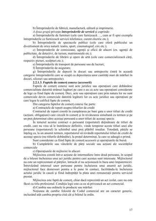 17 
b) Întreprinderile de fabrică, manufactură, editură şi imprimerie. 
A doua grupă priveşte întreprinderile de servicii şi cuprinde: 
a) Întreprinderile de furnituri (cele care furnizează…., cum ar fi spre exemplu întreprinderile ce furnizează servicii telefonice, curent electric etc.); 
b) Întreprinderile de spectacole publice (cele care oferă publicului un divertisment de orice natură: teatru, sport, cinematograf, circ etc.); 
c) Întreprinderile de comisioane, agenţii şi oficii de afaceri (ex. agenţii de publicitate, de detectivi, de turism, matrimoniale etc.); 
d) Întreprinderile de librării şi opere de artă (cele care comercializează cărţi, respectiv picturi, sculpturi etc.); 
e) Întreprinderile de transport de persoane sau de lucruri; 
f) Întreprinderile de asigurare; 
g) Întreprinderile de depozit în docuri sau antrepozite (intră în această categorie întreprinderile care se ocupă cu depozitarea unor cantităţi mari de mărfuri în docuri, silozuri sau antrepozite). 
2.2.1.3. Faptele de comerţ conexe (accesorii) 
Faptele de comerţ conexe sunt acte juridice sau operaţiuni care dobândesc comercialitate datorită strânsei legături pe care o au cu acte sau operaţiuni considerate de lege ca fiind fapte de comerţ. Deci, acte sau operaţiuni care prin natura lor nu sunt comerciale devin comerciale datorită legăturii lor cu acte juridice sau operaţiuni pe care legea le califică fapte de comerţ. 
Din categoria faptelor de comerţ conexe fac parte: 
a) Contractele de report asupra titlurilor de credit 
Contractul de report constă în cumpărarea pe bani gata a unor titluri de credit (acţiuni, obligaţiuni) care circulă în comerţ şi în revânzarea simultană cu termen şi pe un preţ determinat către aceeaşi persoană a unor titluri de aceeaşi specie. 
În temeiul acestui contract o persoană (reportatul) deţinătoare de titluri de credit, care nu vrea să le înstrăineze definitiv, vinde temporar aceste titluri unei alte persoane (reportatorul) în schimbul unui preţ plătibil imediat. Totodată, părţile se înţeleg ca, la un anumit termen, reportatorul să revândă reportatului titluri de credit de aceeaşi specie (nu titlurile dobândite), la preţul determinat, la care se adaugă o primă. 
Sunt considerate ca fiind fapte de comerţ accesorii şi operaţiunile de bursă. 
b) Cumpărările sau vânzările de părţi sociale sau acţiuni ale societăţilor comerciale 
c) Operaţiunile de mijlocire în afaceri 
Mijlocirea constă într-o acţiune de intermediere între două persoane, în scopul de a înlesni încheierea unui act juridic pentru care acestea sunt interesate. Mijlocitorul nu este un reprezentant al părţilor, întrucât el nu acţionează în baza unei împuterniciri. Întrevăzând interesul unor persoane pentru încheierea unui anumit act juridic, mijlocitorul face demersuri pentru a le pune în contact, facilitându-le încheierea actului juridic în cauză şi fiind îndreptăţit la plata unei remuneraţii pentru serviciul prestat. 
Mijlocirea este faptă de comerţ, chiar dacă reprezintă un act izolat, care nu este făcut cu titlu profesional. Condiţia legii este ca ea să privească un act comercial. 
d) Cambia sau ordinele în producte sau mărfuri 
Noţiunea de cambie folosită de Codul comercial are un caracter generic, incluzând atât cambia propriu-zisă cât şi biletul la ordin.  