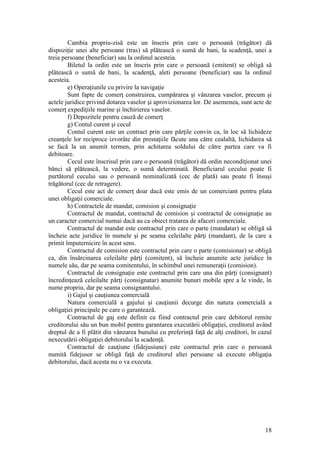 18 
Cambia propriu-zisă este un înscris prin care o persoană (trăgător) dă dispoziţie unei alte persoane (tras) să plătească o sumă de bani, la scadenţă, unei a treia persoane (beneficiar) sau la ordinul acesteia. 
Biletul la ordin este un înscris prin care o persoană (emitent) se obligă să plătească o sumă de bani, la scadenţă, aleti persoane (beneficiar) sau la ordinul acesteia. 
e) Operaţiunile cu privire la navigaţie 
Sunt fapte de comerţ construirea, cumpărarea şi vânzarea vaselor, precum şi actele juridice privind dotarea vaselor şi aprovizionarea lor. De asemenea, sunt acte de comerţ expediţiile marine şi închirierea vaselor. 
f) Depozitele pentru cauză de comerţ 
g) Contul curent şi cecul 
Contul curent este un contract prin care părţile convin ca, în loc să lichideze creanţele lor reciproce izvorâte din prestaţiile făcute una către cealaltă, lichidarea să se facă la un anumit termen, prin achitarea soldului de către partea care va fi debitoare. 
Cecul este înscrisul prin care o persoană (trăgător) dă ordin necondiţionat unei bănci să plătească, la vedere, o sumă determinată. Beneficiarul cecului poate fi purtătorul cecului sau o persoană nominalizată (cec de plată) sau poate fi însuşi trăgătorul (cec de retragere). 
Cecul este act de comerţ doar dacă este emis de un comerciant pentru plata unei obligaţii comerciale. 
h) Contractele de mandat, comision şi consignaţie 
Contractul de mandat, contractul de comision şi contractul de consignaţie au un caracter comercial numai dacă au ca obiect tratarea de afaceri comerciale. 
Contractul de mandat este contractul prin care o parte (mandatar) se obligă să încheie acte juridice în numele şi pe seama celeilalte părţi (mandant), de la care a primit împuternicire în acest sens. 
Contractul de comision este contractul prin care o parte (comisionar) se obligă ca, din însărcinarea celeilalte părţi (comitent), să încheie anumite acte juridice în numele său, dar pe seama comitentului, în schimbul unei remuneraţii (comision). 
Contractul de consignaţie este contractul prin care una din părţi (consignant) încredinţează celeilalte părţi (consignatar) anumite bunuri mobile spre a le vinde, în nume propriu, dar pe seama consignantului. 
i) Gajul şi cauţiunea comercială 
Natura comercială a gajului şi cauţiunii decurge din natura comercială a obligaţiei principale pe care o garantează. 
Contractul de gaj este definit ca fiind contractul prin care debitorul remite creditorului său un bun mobil pentru garantarea executării obligaţiei, creditorul având dreptul de a fi plătit din vânzarea bunului cu preferinţă faţă de alţi creditori, în cazul nexecutării obligaţiei debitorului la scadenţă. 
Contractul de cauţiune (fidejusiune) este contractul prin care o persoană numită fidejusor se obligă faţă de creditorul altei persoane să execute obligaţia debitorului, dacă acesta nu o va executa. 
 