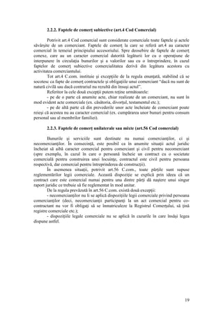 19 
2.2.2. Faptele de comerţ subiective (art.4 Cod Comercial) 
Potrivit art.4 Cod comercial sunt considerate comerciale toate faptele şi actele săvârşite de un comerciant. Faptele de comerţ la care se referă art.4 au caracter comercial în temeiul principiului accesoriului. Spre deosebire de faptele de comerţ conexe, care au un caracter comercial datorită legăturii lor cu o operaţiune de interpunere în circulaţia bunurilor şi a valorilor sau cu o întreprindere, în cazul faptelor de comerţ subiective comercialitatea derivă din legătura acestora cu activitatea comerciantului. 
Tot art.4 C.com. instituie şi excepţiile de la regula enunţată, stabilind că se socotesc ca fapte de comerţ contractele şi obligaţiile unui comerciant “dacă nu sunt de natură civilă sau dacă contrariul nu rezultă din însuşi actul”. 
Referitor la cele două excepţii putem reţine următoarele: 
- pe de o parte că anumite acte, chiar realizate de un comerciant, nu sunt în mod evident acte comerciale (ex. căsătoria, divorţul, testamentul etc.); 
- pe de altă parte că din prevederile unor acte încheiate de comerciant poate reieşi că acestea nu au caracter comercial (ex. cumpărarea unor bunuri pentru consum personal sau al membrilor familiei). 
2.2.3. Faptele de comerţ unilaterale sau mixte (art.56 Cod comercial) 
Bunurile şi serviciile sunt destinate nu numai comercianţilor, ci şi necomercianţilor. În consecinţă, este posibil ca în anumite situaţii actul juridic încheiat să aibă caracter comercial pentru comerciant şi civil pentru necomerciant (spre exemplu, în cazul în care o persoană încheie un contract cu o societate comercială pentru construirea unei locuinţe, contractul este civil pentru persoana respectivă, dar comercial pentru întreprinderea de construcţii). 
În asemenea situaţii, potrivit art.56 C.com., toate părţile sunt supuse reglementărilor legii comerciale. Această dispoziţie se explică prin ideea că un contract care este comercial numai pentru una dintre părţi dă naştere unui singur raport juridic ce trebuie să fie reglementat în mod unitar. 
De la regula prevăzută în art.56 C.com. există două excepţii: 
- necomercianţilor nu li se aplică dispoziţiile legii comerciale privind persoana comercianţilor (deci, necomercianţii participanţi la un act comercial pentru co- contractant nu vor fi obligaţi să se înmatriculeze la Registrul Comerţului, să ţină registre comerciale etc.); 
- dispoziţiile legale comerciale nu se aplică în cazurile în care însăşi legea dispune astfel. 
 