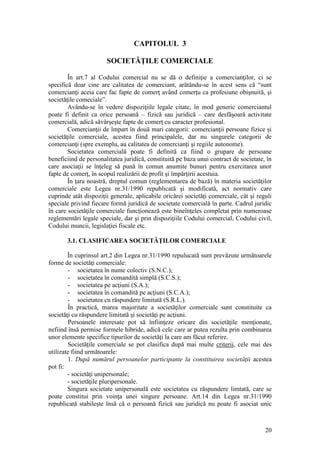 20 
CAPITOLUL 3 
SOCIETĂŢILE COMERCIALE 
În art.7 al Codului comercial nu se dă o definiţie a comercianţilor, ci se specifică doar cine are calitatea de comerciant, arătându-se în acest sens că “sunt comercianţi aceia care fac fapte de comerţ având comerţu ca profesiune obişnuită, şi societăţile comeciale”. 
Avându-se în vedere dispoziţiile legale citate, în mod generic comerciantul poate fi definit ca orice persoană – fizică sau juridică – care desfăşoară activitate comercială, adică săvârşeşte fapte de comerţ cu caracter profesional. 
Comercianţii de împart în două mari categorii: comercianţii persoane fizice şi societăţile comerciale, acestea fiind principalele, dar nu singurele categorii de comercianţi (spre exemplu, au calitatea de comercianţi şi regiile autonome). 
Societatea comercială poate fi definită ca fiind o grupare de persoane beneficiind de personalitatea juridică, constituită pe baza unui contract de societate, în care asociaţii se înţeleg să pună în comun anumite bunuri pentru exercitarea unor fapte de comerţ, în scopul realizării de profit şi împărţirii acestuia. 
În ţara noastră, dreptul comun (reglementarea de bază) în materia societăţilor comerciale este Legea nr.31/1990 republicată şi modificată, act normativ care cuprinde atât dispoziţii generale, aplicabile oricărei societăţi comerciale, cât şi reguli speciale privind fiecare formă juridică de societate comercială în parte. Cadrul juridic în care societăţile comerciale funcţionează este bineînţeles completat prin numeroase reglementări legale speciale, dar şi prin dispoziţiile Codului comercial, Codului civil, Codului muncii, legislaţiei fiscale etc. 
3.1. CLASIFICAREA SOCIETĂŢILOR COMERCIALE 
În cuprinsul art.2 din Legea nr.31/1990 repulucată sunt prevăzute următoarele forme de societăţi comerciale: 
- societatea în nume colectiv (S.N.C.); 
- societatea în comandită simplă (S.C.S.); 
- societatea pe acţiuni (S.A.); 
- societatea în comandită pe acţiuni (S.C.A.); 
- societatea cu răspundere limitată (S.R.L.). 
În practică, marea majoritate a societăţilor comerciale sunt constituite ca societăţi cu răspundere limitată şi societăţi pe acţiuni. 
Persoanele interesate pot să înfiinţeze oricare din societăţile menţionate, nefiind însă permise formele hibride, adică cele care ar putea rezulta prin combinarea unor elemente specifice tipurilor de societăţi la care am făcut referire. 
Societăţile comerciale se pot clasifica după mai multe criterii, cele mai des utilizate fiind următoarele: 
1. După numărul persoanelor participante la constituirea societăţii acestea pot fi: 
- societăţi unipersonale; 
- societăţile pluripersonale. 
Singura societate unipersonală este societatea cu răspundere limtată, care se poate constitui prin voinţa unei singure persoane. Art.14 din Legea nr.31/1990 republicată stabileşte însă că o persoană fizică sau juridică nu poate fi asociat unic  