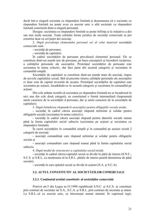 21 
decât într-o singură societate cu răspundere limitată şi deasemenea că o societate cu răspundere limitată nu poate avea ca asociat unic o altă societate cu răspundere limitată constituită dintr-o singură persoană. 
Desigur, societatea cu răspundere limitată se poate înfiinţa şi la iniţiativa a doi sau mai mulţi asociaţi. Toate celelalte forme juridice de societăţi comerciale se pot constitui doar cu cel puţin doi asociaţi. 
2. După prevalenţa elementului personal ori al celui material societăţile comerciale sunt: 
- societăţi de persoane; 
- societăţi de capitaluri. 
În cadrul societăţilor de persoane prevalează elementul personal. Ele se constituie dintr-un număr mic de persoane, pe baza cunoaşterii şi încrederii reciproce, a calităţilor personale ale asociaţilor. Prototipul societăţilor de persoane este societatea în nume colectiv, dar face parte din această categorie şi societatea în comandită simplă. 
Societăţile de capitaluri se constituie dintr-un număr mare de asociaţi, impus de nevoile capitalului social, fără să prezinte interes calităţile personale ale asociaţilor ci doar cota de capital investită de aceştia. Prototipul societăţilor de capitaluri este societatea pe acţiuni, încadrându-se în această categorie şi societatea în comandită pe acţiuni. 
Din cele arătate rezultă că societatea cu răspundere limitată nu se încadrează în nici una din cele două categorii, ea constituind o formă intermediară (împrumută unele caractere de la societăţile d persoane, dar şi unele caractere de la societăţile de capitaluri). 
3. După întinderea răspunderii asociaţilor pentru obligaţiile sociale avem: 
- societăţi în cadrul cărora asociaţii răspund nelimitat şi solidar pentru obligaţiile sociale (societatea în nume colectiv); 
- societăţi în cadrul cărora asociaţii răspund pentru datoriile sociale numai până la limita capitalului social subscris (societatea pe acţiuni şi societatea cu răspundere limitată). 
În cazul societăţilor în comandită simplă şi în comandită pe acţiuni există 2 categorii de asociaţi: 
- asociaţii comanditaţi care răspund nelimitat şi solidar pentru obligaţiile sociale şi 
- asociaţii comanditari care răspund numai până la limita capitalului social subscris. 
4. După modul de structurare a capitalului social există: 
- societăţi în cadrul cărora capitalul social se divide în părţi de interes (S.N.C., S.C.S. şi S.R.L, cu menţiunea că la S.R.L. părţile de interes poartă denumirea de părţi sociale); 
- societăţi în care cpitalul social se divide în acţiuni (S.A. şi S.C.A). 
3.2. ACTUL CONSTITUTIV AL SOCIETĂŢILOR COMERCIALE 
3.2.1. Conţinutul actului constitutiv al societăţilor comerciale 
Potrivit art.5 din Legea nr.31/1990 republicată S.N.C. şi S.C.S. se constituie prin contract de societate iar S.A., S.C.A. şi S.R.L. prin contract de societate şi statut. La S.R.L.-ul cu asociat unic, se întocmeşte numai statutul. În cuprinsul legii,  