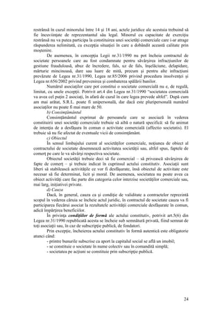 24 
restrânsă în cazul minorului între 14 şi 18 ani, actele juridice ale acestuia trebuind să fie încuviinţate de reprezentantul său legal. Minorul cu capacitate de exerciţiu restrânsă nu va putea participa la constituirea unei societăţi comerciale care i-ar atrage răspunderea nelimitată, cu excepţia situaţiei în care a dobândit această calitate prin moştenire. 
De asemenea, în concepţia Legii nr.31/1990 nu pot încheia contractul de societate persoanele care au fost condamnate pentru săvârşirea infracţiunilor de gestiune frauduloasă, abuz de încredere, fals, uz de fals, înşelăciune, delapidare, mărturie mincinoasă, dare sau luare de mită, precum şi pentru alte infracţiuni prevăzute de Legea nr.31/1990, Legea nr.85/2006 privind procedura insolvenţei şi Legea nr.656/2002 privind prevenirea şi combaterea spălării banilor. 
Numărul asociaţilor care pot constitui o societate comercială nu e, de regulă, limitat, cu unele excepţii. Potrivit art.4 din Legea nr.31/1990 “societatea comercială va avea cel puţin 2 asociaţi, în afară de cazul în care legea prevede altfel”. După cum am mai arătat, S.R.L. poate fi unipersonală, dar dacă este pluripersonală numărul asociaţilor nu poate fi mai mare de 50. 
b) Consimţământul 
Consimţământul exprimat de persoanele care se asociază în vederea constituirii unei societăţi comerciale trebuie să aibă o natură specifică: să fie animat de intenţia de a desfăşura în comun o activitate comercială (affectio societatis). El trebuie să nu fie afectat de eventuale vicii de consimţământ. 
c) Obiectul 
În sensul limbajului curent al societăţilor comerciale, noţiunea de obiect al contractului de societate desemnează activitatea societăţii sau, altfel spus, faptele de comerţ pe care le va săvârşi respectiva societate. 
Obiectul societăţii trebuie deci să fie comercial – să privească săvârşirea de fapte de comerţ – şi trebuie indicat în cuprinsul actului constitutiv. Asociaţii sunt liberi să stabilească activităţile ce vor fi desfăşurate, însă obiectul de activitate este necesar să fie determinat, licit şi moral. De asemenea, societatea nu poate avea ca obiect activităţi care fac parte din categoria celor interzise societăţilor comerciale sau, mai larg, iniţiativei private. 
d) Cauza 
Dacă, în general, cauza ca şi condiţie de validitate a contractelor reprezintă scopul în vederea căruia se încheie actul juridic, în contractul de societate cauza va fi participarea fiecărui asociat la rezultatele activităţii comerciale desfăşurate în comun, adică împărţirea beneficiilor. 
În privinţa condiţiilor de formă ale actului constitutiv, potrivit art.5(6) din Legea nr.31/1990 republicată acesta se încheie sub semnătură privată, fiind semnat de toţi asociaţii sau, în caz de subscripţie publică, de fondatori. 
Prin excepţie, încheierea actului constitutiv în formă autentică este obligatorie atunci când: 
- printre bunurile subscrise ca aport la capitalul social se află un imobil; 
- se constituie o societate în nume colectiv sau în comandită simplă; 
- societatea pe acţiuni se constituie prin subscripţie publică. 
 
