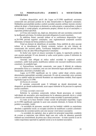 25 
3.3. PERSONALITATEA JURIDICĂ A SOCIETĂŢILOR COMERCIALE 
Conform dispoziţiilor art.41 din Legea nr.31/1990 republicată societatea comercială este persoană juridică de la data înmatriculării în Registrul comerţului. Dobândirea personalităţii juridice conferă societăţii anumite atribute inerente oricărui subiect de drept: o firmă proprie şi distinctă; un sediu propriu; o naţionalitate; o durată de existenţă; o voinţă proprie; un patrimoniu propriu, distinct de cel al asociaţilor; o capacitate juridică specifică. 
a) Firma este numele sau, după caz, denumirea sub care societatea comercială îşi desfăşoară activitatea. Ea trebuie precizată obligatoriu în actul constitutiv. 
În stabilirea firmei, asociaţii trebuie să se conformeze dispoziţiilor Legii nr.26/1990 privind registrul comerţului, care reglementează conţinutul acesteia diferenţiat, în funcţie de forma juridică a societăţii 
Fiind un element de identificare al societăţii, firma stabilită de către asociaţi trebuie să se deosebească de firmele existente, inclusiv de cele folosite de comercianţii din sectorul public. Verificarea îndeplinirii condiţiilor privind firma societăţii se face de către Oficiul Registrului Comerţului. 
b) Sediul este menit să situeze societatea în spaţiu, în raporturile juridice la care aceasta participă. El este denumit şi sediu social pentru a putea fi delimitat de domiciliul asociaţilor. 
Asociaţii sunt obligaţi să indice sediul societăţii în cuprinsul actului constitutiv, astfel încât pentru modificarea sediului este necesară modificarea actului constitutiv, în condiţiile legii. 
c) Naţionalitatea societăţii comerciale, care poate fi diferită de cetăţenia persoanelor fizice ce o constituie, este cea care determină legea aplicabilă constituirii, funcţionării, dizolvării şi lichidării sale. 
Legea nr.31/1990 republicată are în vedere sediul drept criteriu pentru determinarea naţionalităţii societăţii comerciale. Pe cale de consecinţă, orice societate care şi-a stabilit sediul pe teritoriul României are naţionalitatea română, fiind supusă regimului Legii nr.31/1990. 
d) Durata de existenţă 
O societate comercială poate fi înfiinţată pe durată determinată sau, dimpotrivă, pe durată nedeterminată, acest aspect trebuind să fie precizat în cuprinsul actului constitutiv. 
e) Voinţa societăţii comerciale 
Referitor la societatea comercială, trebuie făcută precizarea că voinţele individuale ale asociaţilor, prin manifestarea lor în adunarea generală, devin o voinţă colectivă care constituie voinţa socială, adică voinţa societăţii ca persoană juridică. 
Cu toate că la baza formării voinţei sociale stă principiul majorităţii, Legea nr.31/1990 republicată cuprinde în acest sens anumite distincţii, în funcţie de forma juridică a societăţii. Astfel: 
- la societăţile de persoane, asociaţii pot lua hotărâri valabile cu majoritatea absolută a capitalului social, cu excepţia cazurilor de modificare a actului constitutiv (contractului de societate) pentru care este necesar votul tuturor asociaţilor; 
- la societăţile de capitaluri, deşi se aplică tot principiul majorităţii, condiţiile de cvorum şi majoritate sunt diferite după cum este vorba de adunarea generală ordinară sau extraordinară, de prima sau a doua convocare – în toate cazurile se are în vedere majoritatea raportată la capitalul social şi nu la numărul asociaţilor;  