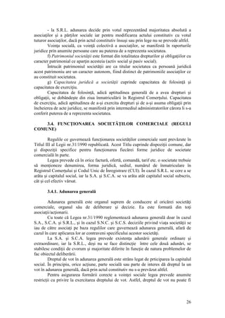 26 
- la S.R.L. adunarea decide prin votul reprezentând majoritatea absolută a asociaţilor şi a părţilor sociale iar pentru modificarea actului constitutiv cu votul tuturor asociaţilor, dacă prin actul constitutiv însuşi sau prin lege nu se prevede altfel. 
Voinţa socială, ca voinţă colectivă a asociaţilor, se manifestă în raporturile juridice prin anumite persoane care au puterea de a reprezenta societatea. 
f) Patrimoniul societăţii este format din totalitatea drepturilor şi obligaţiilor cu caracter patrimonial ce aparţin acesteia (activ social şi pasiv social). 
Întrucât patrimoniul societăţii are ca titular societatea ca persoană juridică acest patrimoniu are un caracter autonom, fiind distinct de patrimoniile asociaţilor ce au constituit societatea. 
g) Capacitatea juridică a societăţii cuprinde capacitatea de folosinţă şi capacitatea de exerciţiu. 
Capacitatea de folosinţă, adică aptitudinea generală de a avea drepturi şi obligaţii, se dobândeşte din ziua înmatriculării în Registrul Comerţului. Capacitatea de exerciţiu, adică aptitudinea de a-şi exercita drepturi şi de a-şi asuma obligaţii prin încheierea de acte juridice, se manifestă prin intermediul administratorilor cărora li s-a conferit puterea de a reprezenta societatea. 
3.4. FUNCŢIONAREA SOCIETĂŢILOR COMERCIALE (REGULI COMUNE) 
Regulile ce guvernează funcţionarea societăţilor comerciale sunt prevăzute în Titlul III al Legii nr.31/1990 republicată. Acest Titlu cuprinde dispoziţii comune, dar şi dispoziţii specifice pentru funcţionarea fiecărei forme juridice de societate comercială în parte. 
Legea prevede că în orice factură, ofertă, comandă, tarif etc. o societate trebuie să menţioneze denumirea, forma juridică, sediul, numărul de înmatriculare în Registrul Comerţului şi Codul Unic de Înregistrare (CUI). În cazul S.R.L. se cere a se arăta şi capitalul social, iar la S.A. şi S.C.A. se va arăta atât capitalul social subscris, cât şi cel efectiv vărsat. 
3.4.1. Adunarea generală 
Adunarea generală este organul suprem de conducere al oricărei societăţi comerciale, organul său de deliberare şi decizie. Ea este formată din toţi asociaţii/acţionarii. 
Cu toate că Legea nr.31/1990 reglementează adunarea generală doar în cazul S.A., S.C.A. şi S.R.L., şi în cazul S.N.C. şi S.C.S. deciziile privind viaţa societăţii se iau de către asociaţi pe baza regulilor care guvernează adunarea generală, afară de cazul în care aplicarea lor ar contraveni specificului acestor societăţi. 
La S.A. şi S.C.A. legea prevede existenţa adunării generale ordinare şi extraordinare, iar la S.R.L., deşi nu se face distincţie între cele două adunări, se stabilesc condiţii de cvorum şi majoritate diferite în funcţie de natura problemelor de fac obiectul deliberării. 
Dreptul de vot în adunarea generală este strâns legat de prticiparea la capitalul social. În principiu, orice acţiune, parte socială sau parte de interes dă dreptul la un vot în adunarea generală, dacă prin actul constitutiv nu s-a prevăzut altfel. 
Pentru asigurarea formării corecte a voinţei sociale legea prevede anumite restricţii cu privire la exercitarea dreptului de vot. Astfel, dreptul de vot nu poate fi  