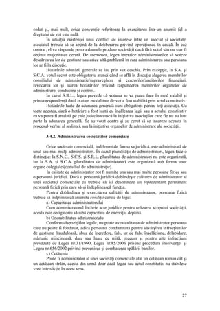 27 
cedat şi, mai mult, orice convenţie referitoare la exercitarea într-un anumit fel a dreptului de vot este nulă. 
În situaţia existenţei unui conflict de interese între un asociat şi societate, asociatul trebuie să se abţină de la deliberarea privind operaţiunea în cauză. În caz contrar, el va răspunde pentru daunele produse societăţii dacă fără votul său nu s-ar fi obţinut majoritatea cerută. De asemenea, legea interzice administratorilor să voteze descărcarea lor de gestiune sau orice altă problemă în care administrarea sau persoana lor ar fi în discuţie. 
Hotărârile adunării generale se iau prin vot deschis. Prin excepţie, la S.A. şi S.C.A. votul secret este obligatoriu atunci când se află în discuţie alegerea membrilor consiliului de administraţie/supraveghere şi cenzorilor/auditorilor financiari, revocarea lor şi luarea hotărârilor privind răspunderea membrilor organelor de administrare, conducere şi control. 
În cazul S.R.L., legea prevede că votarea se va putea face în mod valabil şi prin corespondenţă dacă o atare modalitate de vot a fost stabilită prin actul constitutiv. 
Hotărârile luate de adunarea generală sunt obligatorii pentru toţi asociaţii. Cu toate acestea, dacă o hotărâre a fost luată cu încălcarea legii sau a actului constitutiv ea va putea fi anulată pe cale judecătorească la iniţiativa asociaţilor care fie nu au luat parte la adunarea generală, fie au votat contra şi au cerut să se insereze aceasta în procesul-verbal al şedinţei, sau la iniţiativa organelor de administrare ale societăţii. 
3.4.2. Administrarea societăţilor comerciale 
Orice societate comercială, indiferent de forma sa juridică, este administrată de unul sau mai mulţi administratori. În cazul pluralităţii de administratori, legea face o distincţie: la S.N.C., S.C.S. şi S.R.L. pluralitatea de administratori nu este organizată, iar la S.A. şi S.C.A. pluralitatea de administatori este organizată sub forma unor organe colegiale (consiliul de administraţie). 
În calitate de administrator pot fi numite una sau mai multe persoane fizice sau o persoană juridică. Dacă o persoană juridică dobândeşte calitatea de administrator al unei societăţi comerciale ea trebuie să îşi desemneze un reprezentant permanent persoană fizică prin care să-şi îndeplinească funcţia. 
Pentru dobândirea şi exercitarea calităţii de administrator, persoana fizică trebuie să îndplinească anumite condiţii cerute de lege: 
a) Capacitatea administratorului 
Cum administratorul încheie acte juridice pentru relizarea scopului societăţii, acesta este obligatoriu să aibă capacitate de exerciţiu deplină. 
b) Onorabilitatea adinistratorului 
Conform dispoziţiilor legale, nu poate avea calitatea de administrator persoana care nu poate fi fondator, adică persoana condamnată pentru săvârşirea infracţiunilor de gestiune frauduloasă, abuz de încredere, fals, uz de fals, înşelăciune, delapidare, mărturie mincinoasă, dare sau luare de mită, precum şi pentru alte infracţiuni prevăzute de Legea nr.31/1990, Legea nr.85/2006 privind procedura insolvenţei şi Legea nr.656/2002 privind prevenirea şi combaterea spălării banilor. 
c) Cetăţenia 
Poate fi administrator al unei societăţi comerciale atât un cetăţean român cât şi un cetăţean străin, acesta din urmă doar dacă legea sau actul constitutiv nu stabilesc vreo interdicţie în acest sens. 
 