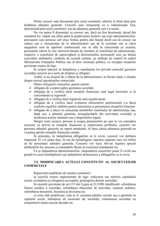 29 
Primii cenzori sunt desemnaţi prin actul constitutiv ulterior ei fiind aleşi prin hotărârea adunării generale. Cenzorii sunt remuneraţi cu o indemnizaţie fixă, determinată prin actul constitutiv sau de adunarea generală care i-a numit. 
Nu vor putea fi desemnaţi ca cenzori sau, dacă au fost desemnaţi, decad din mandatul lor: rudele sau afinii până la gradul patru inclusiv sau soţii administratorilor; persoanele care primesc sub orice formă, pentru alte funcţii decât cea de cenzor, un salariu sau o remuneraţie de la administratori sau de la societate sau ai căror angajatori sunt în raporturi contractuale sau se află în concurenţă cu aceasta; persoanele cărora le este interzisă funcţia de membru al consiliului de administraţie, respectiv a consiliului de supraveghere şi directoratului; persoanele care, pe durata exercitării atribuţiilor conferite de această calitate, au atribuţii de control în cadrul Ministerului Finanţelor Publice sau al altor instituiţii publice, cu excepţia situaţiilor prevăzute expres de lege. 
În scopul aducerii la îndeplinire a mandatului lor privind controlul gestiunii societăţii cenzorii au o serie de drepturi şi obligaţii. 
Astfel, ei au dreptul de a obţine de la administratori, în fiecare lună, o situaţie despre mersul operaţiunilor comerciale. 
Dintre obligaţiile cenzorilor, putem aminti: 
 obligaţia de a supraveghea gestiunea societăţii 
 obligaţia de a verifica dacă situaţiile financiare sunt legal întocmite şi în concordanţă cu registrele 
 obligaţia de a verifica dacă registrele sunt regulat ţinute 
 obligaţia de a verifica dacă evaluarea elementelor patrimoniale s-a făcut conform regulilor stabilite pentru întocmirea şi prezentarea situaţiilor finaciare 
 obligaţia de a aduce la cunoştinţa membrilor consiliului de administraţie sau, după caz, a adunării generale, neregularităţile din activitatea societăţii şi încălcarea actelor statutare sau a dispoziţiilor legale. 
Despre toate acestea, precum şi asupra propunerilor pe care le vor considera necesare cu privire la situaţiile financiare şi repartizarea profitului, cenzorii vor prezenta adunării generale un raport amănunţit, în lipsa căruia adunarea generală nu va putea aproba situaţiile financiare anuale. 
În principiu, în îndeplinirea obligaţiilor ce le revin, cenzorii vor delibera împreună. Ei vor putea face, în caz de neînţelegere, rapoarte separate care vor trebui să fie prezentate adunării generale. Cenzorii vor trece într-un registru special deliberările lor, precum şi constatările făcute în exerciţiul mandatului lor. 
Ca şi răspunderea administratorilor, răspunderea cenzorilor poate fi civilă sau penală în cazul neîndeplinirii sau îndeplinirii defectuoase a obligaţiilor ce le revin. 
3.5. MODIFICAREA ACTULUI CONSTITUTIV AL SOCIETĂŢILOR COMERCIALE 
Reprezintă modificări ale actului constitutiv: 
a) cazurile expres reglementate de lege: reducerea sau mărirea capitalului social, excluderea şi retragerea asociaţilor, prelungirea duratei societăţii; 
b) cazurile prevăzute de art.113 din Legea nr.31/1990 republicată: schimbarea formei juridice a societăţii, schimbarea obiectului de activitate, mutarea sediului, schimbarea denumirii, fuziunea şi divizarea etc. 
c) orice altă modificare, cum ar fi: cesiunea părţilor sociale sau a aportului la capitalul social, înfiinţarea de sucursale ale societăţii, continuarea societăţii cu moştenitorii ununi asociat decedat etc.  