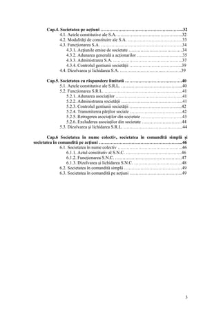 3 
Cap.4. Societatea pe acţiuni …………….…………………………..……...32 
4.1. Actele constitutive ale S.A. ……………………………………..32 
4.2. Modalităţi de constituire ale S.A. ……………………………….33 
4.3. Funcţionarea S.A. ……………………………………………….34 
4.3.1. Acţiunile emise de societate ………………………………34 
4.3.2. Adunarea generală a acţionarilor ………………………….35 
4.3.3. Administrarea S.A. ………………………………………..37 
4.3.4. Controlul gestiunii societăţii ……………………………...39 
4.4. Dizolvarea şi lichidarea S.A. ………………………..………….39 
Cap.5. Societatea cu răspundere limitată …………………………..…….40 
5.1. Actele constitutive ale S.R.L. …………………………………...40 
5.2. Funcţionarea S.R.L. ……………………………………………..41 
5.2.1. Adunarea asociaţilor ………………………………………41 
5.2.2. Administrarea societăţii …………………………………...41 
5.2.3. Controlul gestiunii societăţii ……………………………...42 
5.2.4. Transmiterea părţilor sociale ……………………………...42 
5.2.5. Retragerea asociaţilor din societate ……………………….43 
5.2.6. Excluderea asociaţilor din societate ………………………44 
5.3. Dizolvarea şi lichidarea S.R.L. ………………..………………...44 
Cap.6 Societatea în nume colectiv, societatea în comandită simplă şi societatea în comandită pe acţiuni ………………………………………………...46 
6.1. Societatea în nume colectiv ……………………………………..46 
6.1.1. Actul constitutiv al S.N.C. ………………………………..46 
6.1.2. Funcţionarea S.N.C. ………………………………………47 
6.1.3. Dizolvarea şi lichidarea S.N.C. …………………………...48 
6.2. Societatea în comandită simplă …………………………………49 
6.3. Societatea în comandită pe acţiuni ……………………………...49 
 